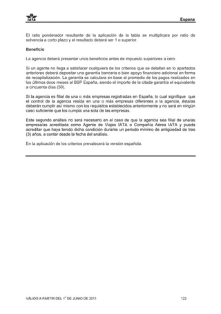 Espana


El ratio ponderador resultante de la aplicación de la tabla se multiplicara por ratio de
solvencia a corto plazo y el resultado deberá ser 1 o superior.

Beneficio

La agencia deberá presentar unos beneficios antes de impuesto superiores a cero

Si un agente no llega a satisfacer cualquiera de los criterios que se detallan en lo apartados
anteriores deberá depositar una garantía bancaria o bien apoyo financiero adicional en forma
de recapitalización. La garantía se calculara en base al promedio de los pagos realizados en
los últimos doce meses al BSP España, siendo el importe de la citada garantía el equivalente
a cincuenta días (50).

Si la agencia es filial de una o más empresas registradas en España, lo cual signifique que
el control de la agencia resida en una o más empresas diferentes a la agencia, ésta/as
deberán cumplir así mismo con los requisitos establecidos anteriormente y no será en ningún
caso suficiente que los cumpla una sola de las empresas.

Este segundo análisis no será necesario en el caso de que la agencia sea filial de una/as
empresa/as acreditada como Agente de Viajes IATA o Compañía Aérea IATA y pueda
acreditar que haya tenido dicha condición durante un periodo mínimo de antigüedad de tres
(3) años, a contar desde la fecha del análisis.

En la aplicación de los criterios prevalecerá la versión española.




VÁLIDO A PARTIR DEL 1o DE JUNIO DE 2011                                               122
 
