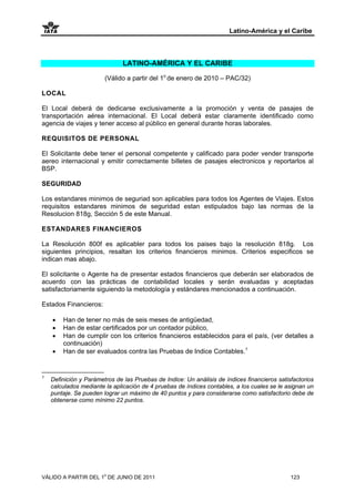 Latino-América y el Caribe



                               LATINO-AMÉRICA Y EL CARIBE

                        (Válido a partir del 1o de enero de 2010 – PAC/32)

LOCAL

El Local deberá de dedicarse exclusivamente a la promoción y venta de pasajes de
transportación aérea internacional. El Local deberá estar claramente identificado como
agencia de viajes y tener acceso al público en general durante horas laborales.

REQUISITOS DE PERSONAL

El Solicitante debe tener el personal competente y calificado para poder vender transporte
aereo internacional y emitir correctamente billetes de pasajes electronicos y reportarlos al
BSP.

SEGURIDAD

Los estandares minimos de seguriad son aplicables para todos los Agentes de Viajes. Estos
requisitos estandares minimos de seguridad estan estipulados bajo las normas de la
Resolucion 818g, Sección 5 de este Manual.

ESTANDARES FINANCIEROS

La Resolución 800f es aplicabler para todos los paises bajo la resolución 818g. Los
siguientes principios, resaltan los criterios financieros minimos. Criterios especificos se
indican mas abajo.

El solicitante o Agente ha de presentar estados financieros que deberán ser elaborados de
acuerdo con las prácticas de contabilidad locales y serán evaluadas y aceptadas
satisfactoriamente siguiendo la metodología y estándares mencionados a continuación.

Estados Financieros:

    •   Han de tener no más de seis meses de antigüedad,
    •   Han de estar certificados por un contador público,
    •   Han de cumplir con los criterios financieros establecidos para el país, (ver detalles a
        continuación)
    •   Han de ser evaluados contra las Pruebas de Indice Contables.1

_________________
1
    Definición y Parámetros de las Pruebas de Indice: Un análisis de índices financieros satisfactorios
    calculados mediante la aplicación de 4 pruebas de índices contables, a los cuales se le asignan un
    puntaje. Se pueden lograr un máximo de 40 puntos y para considerarse como satisfactorio debe de
    obtenerse como mínimo 22 puntos.




VÁLIDO A PARTIR DEL 1o DE JUNIO DE 2011                                                       123
 