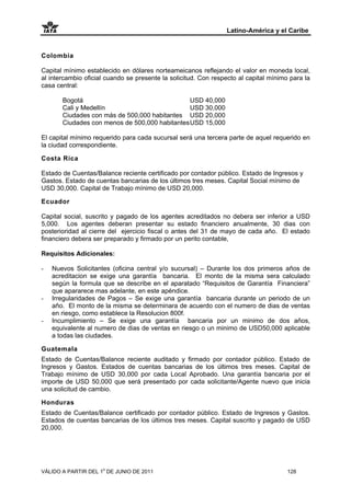 Latino-América y el Caribe


Colombia

Capital mínimo establecido en dólares norteameicanos reflejando el valor en moneda local,
al intercambio oficial cuando se presente la solicitud. Con respecto al capital mínimo para la
casa central:

       Bogotá                                   USD 40,000
       Cali y Medellín                          USD 30,000
       Ciudades con más de 500,000 habitantes USD 20,000
       Ciudades con menos de 500,000 habitantes USD 15,000

El capital mínimo requerido para cada sucursal será una tercera parte de aquel requerido en
la ciudad correspondiente.

Costa Rica

Estado de Cuentas/Balance reciente certificado por contador público. Estado de Ingresos y
Gastos. Estado de cuentas bancarias de los últimos tres meses. Capital Social mínimo de
USD 30,000. Capital de Trabajo mínimo de USD 20,000.

Ecuador

Capital social, suscrito y pagado de los agentes acreditados no debera ser inferior a USD
5,000. Los agentes deberan presentar su estado financiero anualmente, 30 dias con
posterioridad al cierre del ejercicio fiscal o antes del 31 de mayo de cada año. El estado
financiero debera ser preparado y firmado por un perito contable,

Requisitos Adicionales:

-   Nuevos Solicitantes (oficina central y/o sucursal) – Durante los dos primeros años de
    acreditacion se exige una garantía bancaria. El monto de la misma sera calculado
    según la formula que se describe en el aparatado “Requisitos de Garantía Financiera”
    que apararece mas adelante, en este apéndice.
-   Irregularidades de Pagos – Se exige una garantía bancaria durante un periodo de un
    año. El monto de la misma se determinara de acuerdo con el numero de dias de ventas
    en riesgo, como establece la Resolucion 800f.
-   Incumplimiento – Se exige una garantía bancaria por un minimo de dos años,
    equivalente al numero de dias de ventas en riesgo o un minimo de USD50,000 aplicable
    a todas las ciudades.

Guatemala
Estado de Cuentas/Balance reciente auditado y firmado por contador público. Estado de
Ingresos y Gastos. Estados de cuentas bancarias de los últimos tres meses. Capital de
Trabajo mínimo de USD 30,000 por cada Local Aprobado. Una garantía bancaria por el
importe de USD 50,000 que será presentado por cada solicitante/Agente nuevo que inicia
una solicitud de cambio.

Honduras
Estado de Cuentas/Balance certificado por contador público. Estado de Ingresos y Gastos.
Estados de cuentas bancarias de los últimos tres meses. Capital suscrito y pagado de USD
20,000.




VÁLIDO A PARTIR DEL 1o DE JUNIO DE 2011                                               128
 