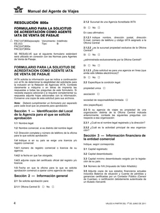Manual del Agente de Viajes


RESOLUCIÓN 800a                                                 2.1.2 Sucursal de una Agencia Acreditada IATA

FORMULARIO PARA LA SOLICITUD                                    Sí   □   No   □
DE ACREDITACIÓN COMO AGENTE                                     En caso afirmativo:
IATA DE VENTA DE PASAJE
                                                                2.1.2.1 indique nombre, dirección postal, dirección
PAC1(47)800a(excepto Vencimiento: Indefinido                    E-mail, número de teléfono y código IATA asignado a la
EE.UU)               Tipo:        B                             Oficina Central
PAC2(47)800a
                                                                2.1.2.2 ¿es la sucursal propiedad exclusiva de la Oficina
PAC3(47)800a
                                                                Central?
SE RESUELVE que el siguiente formulario estándard               Sí   □   No   □
será utilizado en conexión con las Normas para Agentes
de Venta de Pasaje.                                             ¿administrada exclusivamente por la Oficina Central?

                                                                Sí   □   No   □
FORMULARIO PARA LA SOLICITUD DE
ACREDITACION COMO AGENTE IATA                                   2.1.2.3 ¿Esta solicitud es para una agencia en linea (que
                                                                emite sólo billetes electrónicos)?
DE VENTA DE PASAJE
                                                                Sí   □   No   □
IATA solicita la información que se indica a continuación
con el fin de determinar la elegibilidad del solicitante para   2.2 Especifique la condición legal:
la inclusión en la Relación de Agencias IATA. Conteste
claramente a máquina o en letras de imprenta las                propiedad unica       □
respuestas a todas las preguntas de este formulario. Si
necesita espacio adicional o si requiere complementar su
respuesta adjunte hojas adicionales con la información.
                                                                asociación    □
Conserve una copia de esta solicitud para sus archivos.
                                                                sociedad de responsabilidad limitada         □
Nota: Deberá cumplimentar un formulario por separado
para cada local que se presenta para aprobación.                otra (especifique):

                                                                2.3 Si su agencia de viajes es propiedad de una
Sección 1 — Identificación del Local                            organización distinta de la Oficina Central indicada
de la Agencia para el que se solicita                           anteriormente, conteste las siguientes preguntas con
aprobación                                                      respecto a esa organización:

1.1 Nombre legal:                                               2.3.1 ¿Cuál es el nombre legal registrado y la dirección?

1.2 Nombre comercial, si es distinto del nombre legal:          2.3.2 ¿Cuál es la actividad principal de esa organiza-
                                                                ción?
1.3 Dirección completa y número de teléfono de la oficina
para la que solicita aprobación:                                Sección 3 — Información financiera de
1.4 Indique si en su país se exige una licencia y/o             la entidad comercial
registro comercial:                                             Indique, según corresponda:
1.4.1 número de registro comercial o licencia de su             3.1 Capital registrado:
agencia;
                                                                3.2 Capital desembolsado:
1.4.2 la fecha en que fue otorgada;
                                                                3.3 Capital mínimo desembolsado exigido por la legisla-
1.4.3 adjunte copia del certificado oficial del registro y/o    ción de su país:
licencia:
                                                                3.4 Número de IVA (Impuesto de Valor Añadido):
1.5 Fecha en que la oficina para la que se solicita
aprobación comenzó a operar como agencia de viajes:             3.5 Adjunte copia de sus estados financieros actuales
                                                                incluídos Balance de situación y Cuenta de pérdidas y
Sección 2 — Información general                                 ganancias certificadas por un Contador Público (Censor
                                                                de Cuentas), o certificación debidamente autenticada de
2.1 Se solicita aprobación para:                                un titulado mercantil.

2.1.1 Oficina Central Sí   □   No   □



4                                                                                         VÁLIDO A PARTIR DEL 1o DE JUNIO DE 2011
 