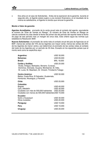 Latino-América y el Caribe


•      Dos años en el caso de Solicitantes. Antes de la expiracion de la garantía durante el
       segundo año, el Agente estara sujero a una revision financiera y si el resultado de la
       misma es satisfactoria, el Agente no tendra que renovar la garantía.


Monto o Valor de garantía

Agentes Acreditados: promedio de la venta anual neta al contado del agente, equivalente
al número de “Días de Ventas en Riesgo”. El número de Días de Ventas en Riesgo se
calcula contando los días desde la fecha del primer día del período del reporte hasta la fecha
de pago de ese período mas un margen de cinco días. Este criterio sigue las normas que
establece la Resolución 800f.
Nuevos Solicitantes: el promedio de venta neta al contado anual del país de Agencias en el
BSP, menos las ventas del 10% de los Agentes con mayor venta; menos las ventas del 20%
de los Agentes de menor venta y así determinar el promedio de las ventas netas al contado
del resto de los Agentes por un período de 30 días. Excepto en los siguientes países que el
monto será como se especifica aquí:

       Argentina:                                   USD 30,000
       Bahamas:                                     USD 65,000
       Brasil:                                      BRL 18,000
       Caribe y Antillas:                           USD 25.000
       Aruba, Antigua, Barbados, Bonaire, Curacao,
       Dominica, Grenada, Guyana, Montserrat, St. Kitts,
       St. Lucia, St. Maarteen, St. Vincent, Trinidad & Tobago

       Centro América:                             USD 50.000
       Belize, Costa Rica, El Salvador, Guatemala,
       Honduras, Nicaragua, y Panamá:
       Chile:                                       USD 20,000
       Colombia:
       Bogotá                                   USD 40,000
       Cali y Medellín                          USD 30,000
       Ciudades con más de 500,000 habitantes USD 20,000
       Ciudades con menos de 500,000 habitantes USD 15,000
       Ecuador:
       Quito y Guayaquil:                           USD 30.000
       Otras ciudades:                              USD 20.000
       Paraguay:                                    USD 10,000
       Peru                                         USD 10,000
       Uruguay:                                     USD 20,000




VÁLIDO A PARTIR DEL 1o DE JUNIO DE 2011                                               133
 