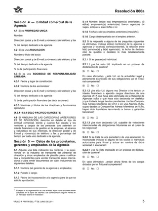 Resolución 800a

Sección 4 — Entidad comercial de la                                        5.1.4 Nombre del(de los) empresario(s) anterior(es). Si
                                                                           el(los) empresario(s) anterior(es) fueron agencias de
Agencia                                                                    viajes, indique si eran IATA o no;
4.1 Si es PROPIEDAD UNICA:                                                 5.1.5 Fecha(s) de los empleos anteriores (mes/año);
Nombre                                                                     5.1.6 Cargo desempeñado en el empleo anterior.
Dirección postal y de E-mail y número(s) de teléfono y fax                 5.2 Si la respuesta a alguna de las preguntas siguientes
% del tiempo dedicado a la agencia                                         es afirmativa, indique el(los) nombre(s) de la agencia o
                                                                           agencias y local(es) correspondientes, la relación entre
4.2 Si es una ASOCIACION:                                                  la(s) persona(s) y la(s) agencia(s), la fecha de declara-
                                                                           ción de quiebra o desfalco lo más detalladamente
Nombre y título del socio                                                  posible:

Dirección postal y de E-mail y número(s) de teléfono y fax                 5.2.1 Si es propiedad individual:

% del tiempo dedicado a la agencia                                         5.2.1.1 ¿se ha visto Ud. implicado en un proceso de
                                                                           declaración de quiebra?
% de la participación financiera
                                                                           Sí   □   No   □
4.3 Si es una SOCIEDAD DE RESPONSABILIDAD
LIMITADA:                                                                  En caso afirmativo, ¿está Ud. en la actualidad legal y
                                                                           plenamente exonerado de sus obligaciones por el Tribu-
4.3.1 Fecha y lugar de constitución:                                       nal competente?
4.3.2 Nombre de los accionistas11                                          Sí   □   No   □
Dirección postal y de E-mail y número(s) de teléfono y fax                 5.2.1.2 ¿ha sido Ud. alguna vez Director o ha tenido un
                                                                           interés financiero o ejercido cargos directivos de una
% del tiempo dedicado a la agencia                                         Agencia IATA que haya sido eliminada de la Relación de
                                                                           Agencias IATA o que haya sido declarada en desfalco
% de la participación financiera (es decir acciones)                       y que todavía tenga deudas pendientes con las Compan-
                                                                           ñías Aéreas Miembros de IATA o en una Agencia IATA,
4.3.3 Nombres y títulos de los directores y funcionarios
                                                                           cuyas deudas a Companñías Aéreas Miembros de IATA,
ajecutivos
                                                                           hayan sido liquidadas recurriendo a bonos o garantías
(4.3.4–4.5.4 SOLO PACIFICO-SUROESTE)                                       bancarias?

4.6 SI NINGUNA DE LAS CATEGORIAS ANTERIORES                                Sí   □   No   □
ES DE APLICACION, describa en detalle el tipo de
entidad comercial, dónde y cuándo fue creada y los                         5.2.1.3 ¿ha sido declarado Ud. culpable de violaciones
nombres y cargos de las personas que ostenten un                           intencionadas de obligaciones fiduciarias en el curso de
interés financiero o de gestión en la empresa, el alcance                  los negocios?
y naturaleza de sus intereses, la dirección postal y de
E-mail y número(s) de teléfono y fax y porcentaje del
                                                                           Sí   □   No   □
tiempo por cada uno dedicado a la agencia.                                 5.2.2 Si se trata de una sociedad o de una asociación no
                                                                           incorporada indique si alguno de los socios o individuos
Sección 5 — Datos de los propietarios,                                     autorizados para firmar y actuar en nombre de dicha
gerentes y empleados de la Agencia                                         sociedad o asociación:

5.1 Adjunte una lista indicando los nombres y la expe-                     5.2.2.1 ¿se ha visto implicado en un proceso de declara-
riencia en la industria de transporte del personal de                      ción de quiebra?
dirección y otros empleados de plantilla plena cualifica-
dos y competentes para vender transporte aéreo interna-                    Sí   □   No   □
cional y para emitir documentos de viaje, incluyendo los                   En caso afirmativo, ¿están ahora libres de los cargos
siguientes detalles:                                                       dictados por el Tribunal competente?
5.1.1 Nombre del gerente de la agencia o empleados;                        Sí   □   No   □
5.1.2 Puesto o cargo;

5.1.3 Fecha de incorporación a la agencia para la que se
solicita aprobación;


1
    Excepto si su organisación es una entidad legal cuyas acciones están
    cotizadas en la bpisa de valores o se comercializan regular mente en
    un mercado “sobre el mostrador”.


VÁLIDO A PARTIR DEL 1o DE JUNIO DE 2011                                                                                           5
 