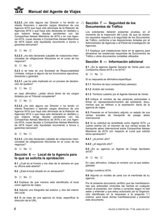Manual del Agente de Viajes

5.2.2.2 ¿ha sido alguna vez Director o ha tenido un           Sección 7 — Seguridad de los
interés financiero o ejercido cargos directivos de una
Agencia IATA que haya sido eliminada de la Relación de        Documentos de Tráfico
Agencias IATA o que haya sido declarada en desfalco y         Los solicitantes deberán presentar pruebas, en el
que todavía tenga deudas pendientes con las                   momento de la inspección del Local, de que se reúnen
Companñías Aéreas Miembros de IATA o en una Agen-             los requisitos respecto a la seguridad de los Documentos
cia IATA, cuyas deudas a Companñías Aéreas Miembros           de Tráfico, conforme a las disposiciones dictadas por el
de IATA hayan sido liquidadas recurriendo a bonos o           Administrador de Agencias o el Panel de Investigación de
garantías bancarias?                                          Agencias.
Sí   □   No   □                                               7.1 Explique qué instalaciones tiene en la agencia para
                                                              almacenar las existencias requeridas de Documentos de
5.2.2.3 ¿ha sido declarado culpable de violaciones inten-     Tráfico u otros documentos contables utilizados.
cionadas de obligaciones fiduciarias en el curso de los
negocios?                                                     Sección 8 — Información adicional
Sí   □   No   □                                               8.1 ¿Es la agencia Agente General de Venta para una
5.2.3 si se trata de una Sociedad de Responsabilidad          Companñía Aérea IATA o no IATA?
Limitada, indique si alguno de los funcionarios ejecutivos,   Sí   □   No   □
directores o gerentes:
                                                              Si su respuesta es afirmativa especifique:
5.2.3.1 ¿se ha visto implicado en un proceso de declara-
ción de quiebra?                                              8.1.1 Nombre de la(s) companñía(s) aérea(s):
Sí   □   No   □                                               8.1.2 Ambito del contrato:
en caso afirmativo, ¿están ahora libres de los cargos         8.1.3 Territorio cubierto por el Agente General de Venta:
dictados por el Tribunal competente?
                                                              8.2 Indique el nombre de las personas autorizadas a
Sí   □   No   □                                               firmar en representación/nombre del solicitante, docu-
5.2.3.2 ¿ha sido alguna vez Director o ha tenido un           mentos que se refieran a la explotación diaria de la
interés financiero o ejercido cargos directivos de una        agencia de viajes.
Agencia IATA que haya sido eliminada de la Relación de        8.3 Presente en el formulario adjunto un estado de sus
Agencias IATA o que haya sido declarada en desfalco y         ventas actuales de transporte de pasaje aéreo
que todavía tenga deudas pendientes con las                   internacional.
Companñías Aéreas Miembros de IATA o en una Agen-
cia IATA, cuyas deudas a Companñías Aéreas Miembros           8.4 Si su solicitud es acreditada como Agente IATA ¿a
de IATA hayan sido liquidadas recurriendo a bonos o           cuánto estima Ud. el volumen de sus ventas brutas de
garantías bancarias?                                          transporte aéreo internacional sobre Companñías Aéreas
                                                              Miembros de IATA con respecto al Local que solicita
Sí   □   No   □                                               dicha aprobación?

5.2.3.3 ¿ha sido declarado culpable de violaciones inten-     8.4.1 ¿el primer año?
cionadas de obligaciones fiduciarias en el curso de los
negocios?                                                     8.4.2 ¿el segundo año?

Sí   □   No   □                                               8.5 ¿Es su agencia un Agente de Carga Aprobado
                                                              IATA?
Sección 6 — Local de la Agencia para
lo que se solicita la aprobación                              Sí   □   No   □
6.1 ¿Cuál es el horario y los días de la semana en que        En caso afirmativo, indique el nombre con el que estáre-
su oficina está abierta?                                      gistrada:

6.2 ¿Está el local situado en un aeropuerto?                  Código numérico IATA:

                                                              8.6 Adjunte un modelo de carta con el membrete de su
Sí   □   No   □                                               agencia.
6.3 Explique de qué manera está identificado el local         Por el presente documento certifico que las manifestacio-
como agencia de viajes.                                       nes que anteceden (incluídas las hechas en cualquier
                                                              anexo al presente), son ciertas y correctas según mi leal
6.4 Adjunte una fotografía del exterior y otra del interior
                                                              saber y entender y que estoy autorizado por la Organiza-
del Local.
                                                              ción identificada en la respuesta a la pregunta 1.1
6.5 Si se trata de una agencia en linea, especificar la       anterior, para hacer dichas manifestaciones y presentar
dirección de la URL:                                          este documento.


6                                                                                 VÁLIDO A PARTIR DEL 1o DE JUNIO DE 2011
 