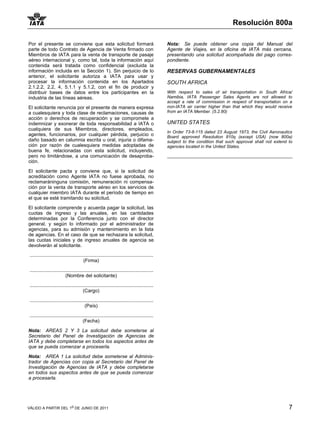 Resolución 800a

Por el presente se conviene que esta solicitud formará                                          Nota: Se puede obtener una copia del Manual del
parte de todo Contrato de Agencia de Venta firmado con                                          Agente de Viajes, en la oficina de IATA más cercana,
Miembros de IATA para la venta de transporte de pasaje                                          presentando una solicitud acompañada del pago corres-
aéreo internacional y, como tal, toda la información aquí                                       pondiente.
contenida será tratada como confidencial (excluida la
información incluida en la Sección 1). Sin perjuicio de lo                                      RESERVAS GUBERNAMENTALES
anterior, el solicitante autoriza a IATA para usar y
procesar la información contenida en los Apartados                                              SOUTH AFRICA
2.1.2.2, 2.2, 4, 5.1.1 y 5.1.2, con el fin de producir y
distribuir bases de datos entre los participantes en la                                         With respect to sales of air transportation in South Africa/
industria de las líneas aéreas.                                                                 Namibia, IATA Passenger Sales Agents are not allowed to
                                                                                                accept a rate of commission in respect of transportation on a
El solicitante renuncia por el presente de manera expresa                                       non-IATA air carrier higher than that which they would receive
a cualesquiera y toda clase de reclamaciones, causas de                                         from an IATA Member. (5.2.80)
acción o derechos de recuperación y se compromete a
indemnizar y exonerar de toda responsabilidad a IATA o                                          UNITED STATES
cualquiera de sus Miembros, directores, empleados,
                                                                                                In Order 73-8-115 dated 23 August 1973, the Civil Aeronautics
agentes, funcionarios, por cualquier pérdida, perjuicio o                                       Board approved Resolution 810q (except USA) (now 800a)
daño basado en calumnia escrita u oral, injuria o difama-                                       subject to the condition that such approval shall not extend to
ción por razón de cualesquiera medidas adoptadas de                                             agencies located in the United States.
buena fe, relacionadas con esta solicitud, incluyendo,
pero no limitándose, a una comunicación de desaproba-
ción.
El solicitante pacta y conviene que, si la solicitud de
acreditación como Agente IATA no fuese aprobada, no
reclamaráninguna comisión, remuneración ni compensa-
ción por la venta de transporte aéreo en los servicios de
cualquier miembro IATA durante el período de tiempo en
el que se esté tramitando su solicitud.

El solicitante comprende y acuerda pagar la solicitud, las
cuotas de ingreso y las anuales, en las cantidades
determinadas por la Conferencia junto con el director
general, y según lo informado por el administrador de
agencias, para su admisión y mantenimiento en la lista
de agencias. En el caso de que se rechazara la solicitud,
las cuotas iniciales y de ingreso anuales de agencia se
devolverán al solicitante.

 ............................................................................................
                                         (Firma)

 ............................................................................................
                            (Nombre del solicitante)

 ............................................................................................
                                         (Cargo)

 ............................................................................................
                                          (País)

 ............................................................................................
                                        (Fecha)

Nota: AREAS 2 Y 3 La solicitud debe someterse al
Secretario del Panel de Investigación de Agencias de
IATA y debe completarse en todos los aspectos antes de
que se pueda comenzar a proceserla.

Nota: AREA 1 La solicitud debe someterse al Adminis-
trador de Agencias con copia al Secretario del Panel de
Investigación de Agencias de IATA y debe completarse
en todos sus aspectos antes de que se pueda comenzar
a procesarla.




VÁLIDO A PARTIR DEL 1o DE JUNIO DE 2011                                                                                                                      7
 