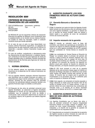 Manual del Agente de Viajes

                                                                2. AGENTES DURANTE LOS DOS
                                                                PRIMEROS AÑOS DE ACTUAR COMO
RESOLUCIÓN 800f                                                 TALES
CRITERIOS DE EVALUACIÓN
FINANCIERA DE LOS AGENTES                                       2.1 Garantía Bancaria o Garantía de
                                                                Seguro
PAC1(47)800f(excepto      Vencimiento: Indefinido
EE.UU)                    Tipo:        B                        2.1(a) A presentar por parte de todos los Agentes Acredi-
PAC2(47)800f                                                    tados durante los dos primeros años de actividad comer-
PAC3(47)800f                                                    cial como Agente Acreditado. La garantía no deberá ser
                                                                por un período de tiempo limitado; debe ser abierta y
                                                                estará sujeta a un período de aviso de cancelación
Se RESUELVE que los siguientes criterios de evaluación
                                                                mínimo de noventa (90) días.
financiera de agentes se apliquen como fundamento para
el establecimiento y/o la revisión de los criterios financie-
ros locales en todos los mercados, sujeto a cualquier
condición local que resulte aplicable.
                                                                2.2 Importe necesario de la garantía
                                                                2.2(a) El importe se calculará sobre la base del
En el caso de que un país no haya desarrollado sus
                                                                pronóstico, que deberá ser aportado por el solicitante, del
propios criterios financieros específicos, se aplicarán las
                                                                volumen de negocio en efectivo del BSP del agente en su
disposiciones de esta resolución hasta que la PAConf no
                                                                primer an o como agente acreditado de la IATA, ajustado
desarrolle y apruebe criterios financieros locales para
                                                                para las cantidades de ‘Ventas Diarias en situación de
este país.
                                                                Riesgo’.
En caso de conflicto, contradicción o discrepancia entre
                                                                2.2(b) Las cantidades de ‘Ventas Diarias en Situación de
las disposiciones de esta Resolución y cualquier disposi-
                                                                Riesgo’ se contarán desde el principio del período del
ción contenida en las Normas para Agencias de Venta de
                                                                informe y hasta la fecha de remisión respecto del o los
Pasaje aplicables para un país/área, tendrán prioridad las
                                                                períodos del informe, más un margen de cinco días. El
disposiciones de las Normas para Agencias de Venta de
                                                                resultado deberá dividirse por 360 días, y a continuación
Pasaje aplicables.
                                                                se aplicará a la previsión de volumen de negocios en
                                                                efectivo anual para calcular el Importe en situación de
                                                                Riesgo estimado y el importe necesario para la garantía.
1.   NORMA GENERAL
                                                                2.2(c) El ISS local revisará el nivel de la garantía
1.1 Se deberán aplicar los siguientes principios como           después de los seis primeros meses según el Importe en
directrices en el desarrollo de los criterios financieros de    Situación de Riesgo calculado con referencia a las ventas
los agentes.                                                    netas medias del Agente durante este período de seis
1.2 Los agentes deberán presentar informes financieros          meses. El importe que se exigirá para la garantía se
para demostrar que su estado financiero es sólido y su          incrementará si se encuentra que no es suficiente para
capacidad para seguir siendo solventes y pagar todas las        cubrir el Importe en Situación de Riesgo.
facturas. Durante los dos primeros años de actividad            2.2(d) Acto seguido, se computará el importe expuesto a
comercial, los solicitantes deberán presentar también una       riesgo utilizando la media anual del importe neto de las
garantía financiera según se detalla a continuación.            ventas al contado de los 12 meses previos, o para un
                                                                período inferior tal como determinan las condiciones del
1.3 Después de dos años de actividad comercial como             mercado local, y el importe de la fianza requerido
Agente Acreditado, se asesorará al Agente Acreditado            ajustado por el director de la IATA, si hubiere lugar a ello.
establecido en función de sus declaraciones financieras
auditadas, que se evaluarán tal como se detalla a
continuación. Esta evaluación determinará el importe (si        3. AGENTES ACREDITADOS CON
es necesario alguno) de la garantía que deberá seguirse         MÁS DE DOS AÑOS DE ACTIVIDAD
presentando.                                                    COMERCIAL
                                                                Los Agentes Acreditados que ya lleven dos años o
                                                                más de actividad comercial sin ninguna irregularidad
                                                                financiera (retraso en el pago, cheque no pagado, etc.)
                                                                durante los doce meses precedentes, volverán a ser
                                                                evaluados y el importe de la garantía se ajustará de
                                                                conformidad con los requisitos locales.

                                                                3.1 Seguidamente se revisará la idoneidad de la garantía
                                                                del Agente durante el primer trimestre de cada año en
                                                                base al negocio de los doce meses anteriores.



8                                                                                    VÁLIDO A PARTIR DEL 1o DE JUNIO DE 2011
 