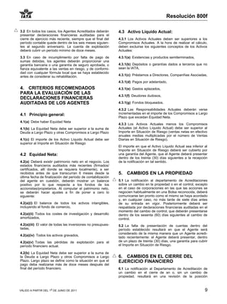 Resolución 800f

3.2 En todos los casos, los Agentes Acreditados deberán       4.3 Activo Líquido Actual:
presentar declaraciones financieras auditadas para el
cierre de ejercicio más reciente, siempre que el final del    4.3.1 Los Activos Actuales deben ser superiores a los
período contable quede dentro de los seis meses siguien-      Compromisos Actuales. A la hora de realizar el cálculo,
tes al segundo aniversario. La cuenta de explotación          deben excluirse los siguientes conceptos de los Activos
deberá cubrir un período mínimo de doce meses.                Actuales:

3.3 En caso de incumplimiento por falta de pago de            4.3.1(a) Existencias y productos semiterminados,
sumas debidas, los agentes deberán proporcionar una
garantía bancaria o una garantía de seguro aprobada, o        4.3.1(b) Depósitos o garantías dados a terceros que no
fianza equivalente a las ventas en riesgo, y de conformi-     sean la IATA,
dad con cualquier fórmula local que se haya establecido
antes de considerar su rehabilitación.                        4.3.1(c) Préstamos a Directores, Companñias Asociadas,

                                                              4.3.1(d) Pagos por adelantado,
4. CRITERIOS RECOMENDADOS                                     4.3.1(e) Gastos aplazados,
PARA LA EVALUACIÓN DE LAS
                                                              4.3.1(f) Deudores dudosos,
DECLARACIONES FINANCIERAS
AUDITADAS DE LOS AGENTES                                      4.3.1(g) Fondos bloqueados.

                                                              4.3.2 Las Responsabilidades Actuales deberán verse
4.1 Principio general:                                        incrementadas en el importe de los Compromisos a Largo
                                                              Plazo que excedan Equidad Neta.
4.1(a) Debe haber Equidad Neta
                                                              4.3.3 Los Activos Actuales menos los Compromisos
4.1(b) La Equidad Neta debe ser superior a la suma de         Actuales (el Activo Líquido Actual) debe ser superior al
Deuda a Largo Plazo y otras Compromisos a Largo Plazo         Importe en Situación de Riesgo (ventas netas en efectivo
                                                              anuales medias multiplicadas por el número de Ventas
4.1(c) El importe de los Activo Líquido Actual debe ser       Diarias en Situación de Riesgo).
superior al Importe en Situación de Riesgo
                                                              El importe en que el Activo Líquido Actual sea inferior al
                                                              Importe en Situación de Riesgo deberá ser cubierto por
4.2 Equidad Neta:                                             una garantía del Agente, que el Agente deberá presentar
                                                              dentro de los treinta (30) días siguientes a la recepción
4.2(a) Deberá existir patrimonio neto en el negocio. Los      de la notificación en tal sentido.
estados financieros auditados más recientes (firmados/
certificados, allí donde se requiera localmente), a ser
recibidos antes de que transcurran 6 meses desde la           5.   CAMBIOS EN LA PROPIEDAD
última fecha de finalización del período de contabilización
del agente en cuestión, deberán mostrar un balance            5.1 La notificación al departamento de Acreditaciones
positivo por lo que respecta a los fondos de los              sobre un cambio en la propiedad o en el control, excepto
accionistas/propietarios. Al computar el patrimonio neto,     en el caso de corporaciones en las que las acciones se
se deberán hacer ajustes a fin de poner a cero lo             negocien habitualmente en una Bolsa reconocida, deberá
siguiente:                                                    comunicarse tan pronto como el mismo se haya acordado
                                                              y, en cualquier caso, no más tarde de siete días antes
4.2(a)(i) El balance de todos los activos intangibles,        de su entrada en vigor. Posteriormente deberá ser
incluyendo el fondo de comercio,                              respaldada por declaraciones financieras auditadas en el
                                                              momento del cambio de control, que deberán presentarse
4.2(a)(ii) Todos los costes de investigación y desarrollo     dentro de los sesenta (60) días siguientes al cambio de
amortizados,                                                  control.
4.2(a)(iii) El valor de todas las inversiones no presupues-   5.2 La falta de presentación de cuentas dentro del
tadas,                                                        período establecido resultará en que el Agente será
                                                              considerado de la misma manera que un Agente acredi-
4.2(a)(iv) Todos los activos gravados,
                                                              tado recientemente: el Agente deberá presentar, dentro
4.2(a)(v) Todas las pérdidas de explotación para el           de un plazo de treinta (30) días, una garantía para cubrir
período financiero actual.                                    el Importe en Situación de Riesgo.

4.2(b) La Equidad Neta debe ser superior a la suma de
la Deuda a Largo Plazo y otros Compromisos a Largo            6. CAMBIOS EN EL CIERRE DEL
Plazo. Largo plazo se define como la situación en que el      EJERCICIO FINANCIERO
pago deba realizarse más de doce meses después del
final del período financiero.                                 6.1 La notificación al Departamento de Acreditación de
                                                              un cambio en el cierre de an o, sin un cambio de
                                                              propiedad, resultará en una revisión de la posición



VÁLIDO A PARTIR DEL 1o DE JUNIO DE 2011                                                                               9
 