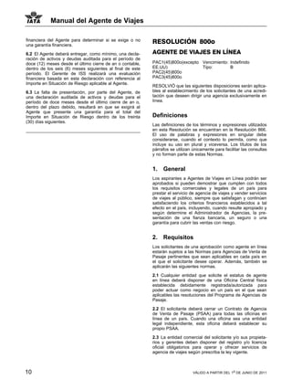 Manual del Agente de Viajes

financiera del Agente para determinar si se exige o no     RESOLUCIÓN 800o
una garantía financiera.

6.2 El Agente deberá entregar, como mínimo, una decla-     AGENTE DE VIAJES EN LÍNEA
ración de activos y deudas auditada para el período de
doce (12) meses desde el último cierre de an o contable,   PAC1(45)800o(excepto Vencimiento: Indefinido
dentro de los seis (6) meses siguientes al final de este   EE.UU)               Tipo:        B
período. El Gerente de ISS realizará una evaluación        PAC2(45)800o
financiera basada en esta declaración con referencia al    PAC3(45)800o
Importe en Situación de Riesgo aplicable al Agente.
                                                           RESOLVIÓ que las siguientes disposiciones serán aplica-
6.3 La falta de presentación, por parte del Agente, de     bles al establecimiento de los solicitantes de una acredi-
una declaración auditada de activos y deudas para el       tación que deseen dirigir una agencia exclusivamente en
período de doce meses desde el último cierre de an o,      línea.
dentro del plazo debido, resultará en que se exigirá al
Agente que presente una garantía para el total del
Importe en Situación de Riesgo dentro de los treinta       Definiciones
(30) días siguientes.
                                                           Las definiciones de los términos y expresiones utilizados
                                                           en esta Resolución se encuentran en la Resolución 866.
                                                           El uso de palabras y expresiones en singular debe
                                                           considerarse, cuando el contexto lo permita, como que
                                                           incluye su uso en plural y viceversa. Los títulos de los
                                                           párrafos se utilizan únicamente para facilitar las consultas
                                                           y no forman parte de estas Normas.


                                                           1.   General
                                                           Los aspirantes a Agentes de Viajes en Línea podrán ser
                                                           aprobados si pueden demostrar que cumplen con todos
                                                           los requisitos comerciales y legales de un país para
                                                           prestar el servicio de agencia de viajes y vender servicios
                                                           de viajes al público, siempre que satisfagan y continúen
                                                           satisfaciendo los criterios financieros establecidos a tal
                                                           efecto en el país, incluyendo, cuando resulte apropiado y
                                                           según determine el Administrador de Agencias, la pre-
                                                           sentación de una fianza bancaria, un seguro o una
                                                           garantía para cubrir las ventas con riesgo.


                                                           2.   Requisitos
                                                           Los solicitantes de una aprobación como agente en línea
                                                           estarán sujetos a las Normas para Agencias de Venta de
                                                           Pasaje pertinentes que sean aplicables en cada país en
                                                           el que el solicitante desee operar. Además, también se
                                                           aplicarán las siguientes normas.

                                                           2.1 Cualquier entidad que solicite el estatus de agente
                                                           en línea deberá disponer de una Oficina Central física
                                                           establecida debidamente registrada/autorizada para
                                                           poder actuar como negocio en un país en el que sean
                                                           aplicables las resoluciones del Programa de Agencias de
                                                           Pasaje.

                                                           2.2 El solicitante deberá cerrar un Contrato de Agencia
                                                           de Venta de Pasaje (PSAA) para todas las oficinas en
                                                           línea de un país. Cuando una oficina sea una entidad
                                                           legal independiente, esta oficina deberá establecer su
                                                           propio PSAA.

                                                           2.3 La entidad comercial del solicitante y/o sus propieta-
                                                           rios y gerentes deben disponer del registro y/o licencia
                                                           oficial obligatorios para operar y ofrecer servicios de
                                                           agencia de viajes según prescriba la ley vigente.



10                                                                              VÁLIDO A PARTIR DEL 1o DE JUNIO DE 2011
 