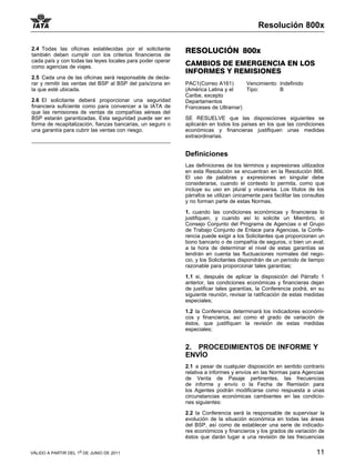 Resolución 800x

2.4 Todas las oficinas establecidas por el solicitante      RESOLUCIÓN 800x
también deben cumplir con los criterios financieros de
cada país y con todas las leyes locales para poder operar
como agencias de viajes.
                                                            CAMBIOS DE EMERGENCIA EN LOS
                                                            INFORMES Y REMISIONES
2.5 Cada una de las oficinas será responsable de decla-
rar y remitir las ventas del BSP al BSP del país/zona en    PAC1(Correo A161)      Vencimiento: Indefinido
la que esté ubicada.                                        (América Latina y el   Tipo:        B
                                                            Caribe, excepto
2.6 El solicitante deberá proporcionar una seguridad        Departamentos
financiera suficiente como para convencer a la IATA de      Franceses de Ultramar)
que las remisiones de ventas de compañías aéreas del
BSP estarán garantizadas. Esta seguridad puede ser en       SE RESUELVE que las disposiciones siguientes se
forma de recapitalización, fianzas bancarias, un seguro o   aplicarán en todos los países en los que las condiciones
una garantía para cubrir las ventas con riesgo.             económicas y financieras justifiquen unas medidas
                                                            extraordinarias.


                                                            Definiciones
                                                            Las definiciones de los términos y expresiones utilizados
                                                            en esta Resolución se encuentran en la Resolución 866.
                                                            El uso de palabras y expresiones en singular debe
                                                            considerarse, cuando el contexto lo permita, como que
                                                            incluye su uso en plural y viceversa. Los títulos de los
                                                            párrafos se utilizan únicamente para facilitar las consultas
                                                            y no forman parte de estas Normas.

                                                            1. cuando las condiciones económicas y financieras lo
                                                            justifiquen, y cuando así lo solicite un Miembro, el
                                                            Consejo Conjunto del Programa de Agencias o el Grupo
                                                            de Trabajo Conjunto de Enlace para Agencias, la Confe-
                                                            rencia puede exigir a los Solicitantes que proporcionen un
                                                            bono bancario o de compañía de seguros, o bien un aval;
                                                            a la hora de determinar el nivel de estas garantías se
                                                            tendrán en cuenta las fluctuaciones normales del nego-
                                                            cio, y los Solicitantes dispondrán de un período de tiempo
                                                            razonable para proporcionar tales garantías;

                                                            1.1 si, después de aplicar la disposición del Párrafo 1
                                                            anterior, las condiciones económicas y financieras dejan
                                                            de justificar tales garantías, la Conferencia podrá, en su
                                                            siguiente reunión, revisar la ratificación de estas medidas
                                                            especiales;

                                                            1.2 la Conferencia determinará los indicadores económi-
                                                            cos y financieros, así como el grado de variación de
                                                            éstos, que justifiquen la revisión de estas medidas
                                                            especiales;


                                                            2. PROCEDIMIENTOS DE INFORME Y
                                                            ENVÍO
                                                            2.1 a pesar de cualquier disposición en sentido contrario
                                                            relativa a informes y envíos en las Normas para Agencias
                                                            de Venta de Pasaje pertinentes, las frecuencias
                                                            de informe y envío o la Fecha de Remisión para
                                                            los Agentes podrán modificarse como respuesta a unas
                                                            circunstancias económicas cambiantes en las condicio-
                                                            nes siguientes:

                                                            2.2 la Conferencia será la responsable de supervisar la
                                                            evolución de la situación económica en todas las áreas
                                                            del BSP, así como de establecer una serie de indicado-
                                                            res económicos y financieros y los grados de variación de
                                                            éstos que darán lugar a una revisión de las frecuencias

VÁLIDO A PARTIR DEL 1o DE JUNIO DE 2011                                                                             11
 