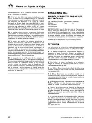 Manual del Agente de Viajes

de informe/envío o de la Fecha de Remisión aplicables         RESOLUCIÓN 800z
en el o los países en cuestión;

2.3 A la hora de determinar estos indicadores y sus           EMISIÓN DE BILLETES POR MEDIOS
grados de variación, la Conferencia tendrá en cuenta las      ELECTRÓNICOS
recomendaciones que le haya hecho el Consejo Conjunto
del Programa de Agencias o el Grupo de Trabajo                PAC1(46)800z(excepto Vencimiento: Indefinido
Conjunto de Enlace para Agencias (JALWG); o bien,             EE.UU)               Tipo:        B
cuando no se haya creado ningún Consejo Conjunto del          PAC2(46)800z
Programa de Agencias ni ningún Grupo de Trabajo               PAC3(46)800z
Conjunto de Enlace para Agencias, las recomendaciones
realizadas por la asociación nacional de agentes de viaje;    CONSIDERANDO que la Conferencia de Agencias de
                                                              Pasaje desea que el Programa de Agencias de Pasaje de
2.4 es posible emitir un voto por correo de la Conferencia    IATA responda de manera efectiva y eficaz a los rápidos
para realizar tal revisión después de una solicitud docu-     avances en la emisión de billetes por medios electrónicos
mentada de uno de sus miembros o de cualquier Miem-           y prevea aquellas formas de emisión de billetes que
bro que emita Documentos de Tráfico Estándar a través         hayan de manejarse dentro del marco de ese programa
de Agentes en el o los países en cuestión.
                                                              SE RESUELVE adoptar las disposiciones siguientes:
2.5 si, según su opinión, la situación económica lo
justifica, la Conferencia puede decidir, mediante un voto
unánime en tal reunión, cambiar con unos efectos inme-        DEFINICION
diatos las frecuencias de informe/envío o la Fecha de
Remisión; con la condición de que las frecuencias o la        Las definiciones de los términos y expresiones utilizados
fecha revisadas se encuentren dentro de los márgenes          en esta Resolución se encuentran en la Resolución 866.
permitidos establecidos en las disposiciones pertinentes
de las Normas para Agencias de Venta de Pasaje, y el          1. Los Billetes Electrónicos, anteriormente definidos y
Administrador de Agencias lo notificará inmediatamente a      previstos en esta Resolución, llevarán un código de
todos los Miembros y Compañías Aéreas;                        formulario de acuerdo con RP1720a. Se deberá tomar las
                                                              medidas oportunas para garantizar la clara identificación
2.6 si, después de la ratificación de la decisión, la         del billete como transacción electrónica en todas las
Conferencia determina que los indicadores económicos y        operaciones de proceso referentes a dicho billete.
financieros ya no justifican los procedimientos de informe/
envío actuales, la Conferencia podrá, en su siguiente         2. A los BSPs y de éstos a los Agentes se les asignarán
reunión, revisar su decisión bajo el Subpárrafo 2.5.          rangos de números de serie de acuerdo con los procedi-
Puede mantener, revocar o enmendar estos procedimien-         mientos establecidos del BSP.
tos de informe y envío teniendo en cuenta todas las
                                                              3. Los Billetes Electrónicos serán objeto de informes y
recomendaciones subsiguientes del Consejo Conjunto del
                                                              remesas de fondos de acuerdo con los procedimientos
Programa de Agencias.
                                                              normales del BSP.

                                                              4. El Billete Electrónico se considera emitido en el
                                                              momento en que al registro de reservas se le asigna un
                                                              número de serie. La fecha de emisión ha de registrarse
                                                              para todas las transacciones.

                                                              5. Se entenderá que los Documentos Normalizados de
                                                              Tráfico, definidos en las Normas para Agencias de
                                                              Ventas de Pasaje, incluyen los Billetes Electrónicos.

                                                              6. Cuando, en el Contrato de Agencia de Ventas de
                                                              Pasaje y las Normas para Agencias de Ventas de Pasaje,
                                                              se haga referencia a la emisión de un Documento de
                                                              Tráfico, se entenderá que dicha referencia incluye el
                                                              Billete Electrónico.

                                                              7. Al momento de emitir un billete electrónico, los Agen-
                                                              tes deben proporcionar al pasajero todos los avisos
                                                              legales correspondientes y generar y entregar un recibo
                                                              al pasajero. Dichos avisos legales se efectuarán de
                                                              conformidad con las pautas establecidas en el Manual
                                                              BSP para Agentes.




12                                                                                VÁLIDO A PARTIR DEL 1o DE JUNIO DE 2011
 