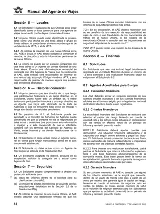 Manual del Agente de Viajes

Sección 5 — Locales                                           locales de la nueva Oficina cumplen totalmente con los
                                                              criterios de seguridad prescritos más arriba.
5.1 El Solicitante y cualquiera de sus Oficinas debe estar
identificado como un local comercial para una agencia de      7.2.1 En su declaración, el AAE deberá reconocer que
viajes de acuerdo con las leyes comerciales locales.          no se beneficia de una exención de responsabilidad en
                                                              caso de robo o uso fraudulento de los documentos de
5.2 Ninguna Oficina puede estar identificada ni presen-       tráfico en la nueva Oficina, si los locales de la
tarse como una oficina de una línea aérea o grupo de          mencionada Oficina no cumplen con las disposiciones de
líneas aéreas, ni puede tener el mismo nombre que el de       seguridad estipuladas de acuerdo con 7.1.
un Miembro de IATA, o el de IATA.
                                                              7.2.2 IATA puede iniciar una revisión de los locales de la
5.2.1 Al notificar la creación de una nueva Oficina en la     nueva Oficina.
UE, AEE o Suiza, el AAE estará obligado a comunicar el
nombre, la dirección y toda la información pertinente de      Sección 8 — Finanzas
la nueva Oficina.

5.3 La oficina no puede ser un espacio compartido con         8.1 Solicitudes
una línea aérea o un Agente de Ventas General de una
línea aérea. Cuando una oficina/espacio comercial se          Un Solicitante que sea una entidad legal debidamente
comparta con otra Agencia de Viajes que no pertenezca         registrada en un Estado Miembro durante un mínimo de
al AAE, cada entidad será responsable de informar de          12 será sometido a una evaluación financiera según se
sus ventas bajo su propio Código Numérico IATA, y será        estipula en el Subpárrafo 8.2.
responsable de guardar de manera segura sus existen-
cias en billetes asignadas.
                                                              8.2 Agentes Acreditados para Europa
Sección 6 — Historial comercial
                                                              8.2.1 Evaluación financiera
6.1 Ninguna persona que sea director de, o que tenga
una participación financiera o un cargo directivo en el       Los AAE deberán enviar un conjunto completo de sus
Solicitante, podrá haber sido un director de, o haber         cuentas anuales auditadas o de sus cuentas financieras
tenido una participación financiera o un cargo directivo en   oficiales en el formato exigido por la legislación nacional
un Agente que haya sido eliminado de la Lista de              del Estado Miembro donde estén registrados.
Agencias o que se encuentre bajo aviso de impago y
tenga aún deudas comerciales pendientes.                      8.2.2 Criterios financieros
6.2 Sin perjuicio de 6.1, el Solicitante puede ser            La estabilidad financiera del Solicitante se evaluará con
aprobado si el Director de Servicios de Agencia queda         relación al capital de riesgo teniendo en cuenta la
convencido de que tal persona no fue la responsable de        equidad neta y los activos netos actuales en comparación
tales actos u omisiones que provocaron esta eliminación       con las ventas en efectivo netas de un período de
o impago, y si está convencido de que el solicitante          informe y remisión prescrito medio.
cumplirá con los términos del Contrato de Agencia de
Venta, estas Normas y las demás Resoluciones de la            8.2.2.1 El Solicitante deberá aportar cuentas que
Conferencia;                                                  demuestren una situación financiera satisfactoria y la
                                                              capacidad por seguir siendo solvente y pagar las factu-
6.3 El Solicitante no debe actuar como un Agente Gene-        ras. El Solicitante deberá presentar declaraciones finan-
ral de Venta para ningún transportista aéreo en el país       cieras elaboradas de manera independiente y preparadas
donde esté establecido.                                       de acuerdo con las prácticas contables locales.
6.4 El Solicitante no debe actuar como un Agente de           8.2.2.2 Para obtener una evaluación satisfactoria, podrá
Red según se estipula en la Resolución 842.                   pedirse al Solicitante que ofrezca información suplemen-
                                                              taria o una base financiera adicional/garantía de la
6.5 Un Solicitante aceptado no deberá, después de su          compañía matriz. Este base puede tener la forma de
aceptación, solicitar la categoría de o actuar como           recapitalización, garantía bancaria o garantía de seguro u
Agente de Red.                                                otras alternativas examinadas caso por caso.
Sección 7 — Seguridad                                         8.2.3 Garantía financiera
7.1 Un Solicitante deberá comprometerse a ofrecer una         Si, en cualquier momento, el AAE no cumple con alguno
protección suficiente para:                                   de los criterios anteriores, se le exigirá que presente,
(a) todas las Oficinas dentro de la solicitud para su         dentro de un plazo de treinta (30) días a partir de un
    clasificación como AAE;                                   aviso por escrito, una garantía igual al capital de riesgo,
(b) la emisión de billetes electrónicos de acuerdo con las    teniendo el cuento el volumen de negocios neto en
    estipulaciones detalladas en la Sección 2.6 de la         ventas de billetes de líneas aéreas miembro de IATA
    Resolución 818g.                                          (o el volumen de negocio estimado para los Solicitantes
                                                              que ya ejerzan su actividad comercial) de un período de
7.2 Al notificar la creación de una nueva Oficina, el AAE     informe y remisión prescrito medio.
deberá adjuntar una declaración firmada de que los


14                                                                                VÁLIDO A PARTIR DEL 1o DE JUNIO DE 2011
 