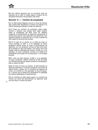 Resolución 818a

8.3 Una Oficina adicional que se encuentre bajo los
auspicios de un AAE no estará sujeta a ninguno de los
requisitos financieros mencionados más arriba.

Sección 9 — Cambio de propiedad
9.1 Un AAE estará obligado a enviar un Aviso de Cambio
sólo cuando éste represente un cambio con relación a la
Oficina Central que afectará a todas sus Oficinas.

9.1.1 Todos los cambios de propiedad, status legal,
nombre o situación que puedan tener algún impacto
sobre la acreditación del AAE como tal, deberán
notificarse al Administrador de Agencias previamente al
cambio para permitir una evaluación que determine si los
cambios justifican la ejecución de un nuevo Contrato de
AAE según los términos del contrato.

9.2 En el caso de un cambio en un AAE que exija un
nuevo Contrato, el AAE y, si es aplicable, el nuevo
propietario deberá enviar un aviso al Administrador de
Agencias, con una antelación mínima de siete días antes
de la entrada en vigor del cambio. Tan pronto como sea
factible, dada la naturaleza del cambio, el AAE y/o, si es
aplicable, el nuevo propietario, enviará una solicitud de
acreditación de acuerdo con las Secciones 1 a 8 de estas
Normas.

9.2.1 Junto con esta solicitud, el AAE y, si es aplicable,
el nuevo propietario, deberá confirmar la lista de todas
sus Oficinas para las que desee conservar la acreditación
bajo su status de AAE.

9.2.2 Al recibir el Aviso de Cambio, el Administrador de
Agencias ejecutará un Contrato provisional, que tendrá la
misma forma y efecto que un Contrato de Agencia de
Venta, con el AAE y/o, si es aplicable, el nuevo propieta-
rio, a menos que la solicitud de acreditación no satisfaga
los criterios estipulados en estas Normas.

9.3 Un Contrato de AAE estará sujeto a un proceso de
revisión por parte del Administrador de Agencias cada
vez que haya un cambio de status.




VÁLIDO A PARTIR DEL 1o DE JUNIO DE 2011                                   15
 
