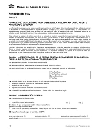 Manual del Agente de Viajes


RESOLUCIÓN 818a
Anexo ‘A’

FORMULARIO DE SOLICITUD PARA OBTENER LA APROBACIÓN COMO AGENTE
AUTORIZADO EUROPEO
La información que se presenta a continuación es requisito de la IATA para determinar la elección del solicitante, con el
fin de obtener la acreditación como un Agente Autorizado Europeo (EAA, por su sigla en inglés). El EAA aceptará una
responsabilidad financiera total frente a la IATA y sus miembros, para la prestación de todos los locales dentro de su
solicitud para la clasificación como un EAA y de cualquier local que se agregue posteriormente.

Esta solicitud la realizará la oficina central de la entidad de control, aceptando la responsabilidad financiera de las
afiliadas o subsidiarias especificadas, en las que tenga, por lo menos, un 51% de propiedad o interés financiero. El
solicitante debe estar inscrito oficialmente en el mismo registro que las compañías establecidas según la ley nacional de
un estado miembro de la UE/EEA o Suiza, por, al menos, 12 meses y/o tener licencia para comerciar y ofrecer servicios
de agencias de viajes, como lo indica la ley nacional comercial o fiscal de dicho estado miembro. El EAA debe inscribirse
en el mismo estado miembro donde tenga su sede administrativa.

Escriba a máquina o con letra imprenta claramente las respuestas a todas las preguntas incluidas en este formulario.
Donde se requiera espacio adicional, o cuando desee complementar su respuesta y no haya espacio suficiente, adjunte
al formulario las hojas adicionales con la información. Le rogamos conserve una copia de la solicitud entre sus
documentos, ya que constituye una parte integral del acuerdo de agencias con la IATA.


Sección 1 — IDENTIFICACIÓN DE LA OFICINA CENTRAL DE LA ENTIDAD DE LA AGENCIA
PARA LA QUE SE SOLICITÓ LA APROBACIÓN DE EAA
1.1 Nombre legal completo, incluido el tipo de compañía:

1.2 Nombre comercial, si es diferente del establecido en el punto 1.1 anterior:

1.3 Domicilio completo de la sede administrativa para la que se presenta la solicitud de aprobación:

                                                                                              N° de Teléfono:
                                                                                              N° de Teléfono Adicional:
                                                                                              Correo Electrónico:
                                                                                              N° de Fax:

1.4   Si la inscripción es un requisito legal en su país, deberá proporcionar lo siguiente:
1.    el registro comercial o número de licencia de la agencia;
2.    la fecha en que se otorgó:
3.    adjunte una copia del certificado oficial de inscripción

1.5 Fecha en que dicha oficina central comenzó a operar como una agencia de viajes.


Sección 2 — INFORMACIÓN GENERAL
2.1 Esta aprobación se solicita como

1.    Una oficina central administrativa:                                             Sí □              NO                                                              □
En el caso de que la respuesta sea Sí, indicar si esta oficina
ya tiene un código numérico IATA
2. En el caso de que la respuesta sea No, para cualquier otro tipo de oficina, indicar de cuál se trata

2.2 Especificar el estado legal de la entidad del EAA:

empresa unipersonal □                                  sociedad colectiva □                                           sociedad de responsabilidad limitada □
otro (indicar) ............................................................................................................................................................................




16                                                                                                                                VÁLIDO A PARTIR DEL 1o DE JUNIO DE 2011
 