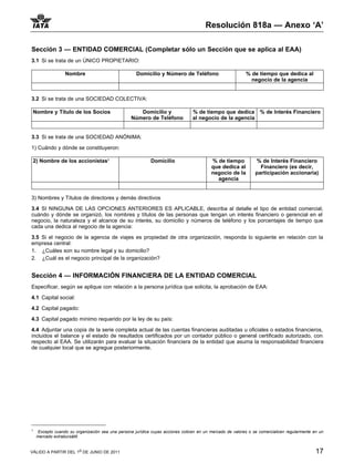 Resolución 818a — Anexo ‘A’

Sección 3 — ENTIDAD COMERCIAL (Completar sólo un Sección que se aplica al EAA)
3.1 Si se trata de un ÚNICO PROPIETARIO:

                  Nombre                             Domicilio y Número de Teléfono                       % de tiempo que dedica al
                                                                                                            negocio de la agencia


3.2 Si se trata de una SOCIEDAD COLECTIVA:

 Nombre y Título de los Socios                       Domicilio y                % de tiempo que dedica % de Interés Financiero
                                                  Número de Teléfono            al negocio de la agencia


3.3 Si se trata de una SOCIEDAD ANÓNIMA:

1) Cuándo y dónde se constituyeron:

 2) Nombre de los accionistas11                             Domicilio                    % de tiempo           % de Interés Financiero
                                                                                         que dedica al           Financiero (es decir,
                                                                                         negocio de la         participación accionaria)
                                                                                           agencia


3) Nombres y Títulos de directores y demás directivos

3.4 SI NINGUNA DE LAS OPCIONES ANTERIORES ES APLICABLE, describa al detalle el tipo de entidad comercial,
cuándo y dónde se organizó, los nombres y títulos de las personas que tengan un interés financiero o gerencial en el
negocio, la naturaleza y el alcance de su interés, su domicilio y números de teléfono y los porcentajes de tiempo que
cada una dedica al negocio de la agencia:

3.5 Si el negocio de la agencia de viajes es propiedad de otra organización, responda lo siguiente en relación con la
empresa central:
1. ¿Cuáles son su nombre legal y su domicilio?
2. ¿Cuál es el negocio principal de la organización?


Sección 4 — INFORMACIÓN FINANCIERA DE LA ENTIDAD COMERCIAL
Especificar, según se aplique con relación a la persona jurídica que solicita, la aprobación de EAA:

4.1 Capital social:

4.2 Capital pagado:

4.3 Capital pagado mínimo requerido por la ley de su país:

4.4 Adjuntar una copia de la serie completa actual de las cuentas financieras auditadas u oficiales o estados financieros,
incluidos el balance y el estado de resultados certificados por un contador público o general certificado autorizado, con
respecto al EAA. Se utilizarán para evaluar la situación financiera de la entidad que asuma la responsabilidad financiera
de cualquier local que se agregue posteriormente.




1
    Excepto cuando su organización sea una persona jurídica cuyas acciones coticen en un mercado de valores o se comercialicen regularmente en un
    mercado extrabursátill.


VÁLIDO A PARTIR DEL 1o DE JUNIO DE 2011                                                                                                      17
 