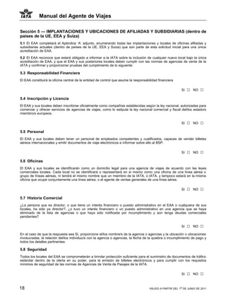 Manual del Agente de Viajes

Sección 5 — IMPLANTACIONES Y UBICACIONES DE AFILIADAS Y SUBSIDIARIAS (dentro de
países de la UE, EEA y Suiza)
5.1 El EAA completará el Apéndice ‘A’ adjunto, enumerando todas las implantaciones y locales de oficinas afiliadas y
subsidiarias actuales (dentro de países de la UE, EEA y Suiza) que son parte de esta solicitud inicial para una única
acreditación de EAA.

5.2 El EAA reconoce que estará obligado a informar a la IATA sobre la inclusión de cualquier nuevo local bajo la única
acreditación de EAA, y que el EAA y sus posteriores locales deben cumplir con las normas de agencias de venta de la
IATA y confirmar y proporcionar pruebas del cumplimiento de lo siguiente:

5.3 Responsabilidad Financiera
El EAA constituirá la oficina central de la entidad de control que asume la responsabilidad financiera

                                                                                                           Sí   □   NO   □
5.4 Inscripción y Licencia
El EAA y sus locales deben inscribirse oficialmente como compañías establecidas según la ley nacional, autorizadas para
comerciar y ofrecer servicios de agencias de viajes, como lo estipula la ley nacional comercial y fiscal del/los estado/s
miembro/s europeos.

                                                                                                           Sí   □   NO   □
5.5 Personal
El EAA y sus locales deben tener un personal de empleados competentes y cualificados, capaces de vender billetes
aéreos internacionales y emitir documentos de viaje electrónicos e informar sobre ello al BSP.

                                                                                                           Sí   □   NO   □
5.6 Oficinas
El EAA y sus locales se identificarán como un domicilio legal para una agencia de viajes de acuerdo con las leyes
comerciales locales. Cada local no se identificará o representará en si mismo como una oficina de una línea aérea o
grupo de líneas aéreas, ni tendrá el mismo nombre que un miembro de la IATA, o IATA, y tampoco estará en la misma
oficina que ocupe conjuntamente una línea aérea, o el agente de ventas generales de una línea aérea.

                                                                                                           Sí   □   NO   □
5.7 Historia Comercial
¿La persona que es director, o que tiene un interés financiero o puesto administrativo en el EAA o cualquiera de sus
locales, ha sido ya director?, ¿o tuvo un interés financiero o un puesto administrativo en una agencia que se haya
eliminado de la lista de agencias o que haya sido notificada por incumplimiento y aún tenga deudas comerciales
pendientes?

                                                                                                           Sí   □   NO   □
En el caso de que la respuesta sea Sí, proporcione el/los nombre/s de la agencia o agencias y la ubicación o ubicaciones
involucradas, la relación del/los individuo/s con la agencia o agencias, la fecha de la quiebra o incumplimiento de pago y
todos los detalles pertinentes:

5.8 Seguridad
Todos los locales del EAA se comprometerán a brindar protección suficiente para el suministro de documentos de tráfico
estándar dentro de la oferta en su poder, para la emisión de billetes electrónicos y para cumplir con los requisitos
mínimos de seguridad de las normas de Agencias de Venta de Pasajes de la IATA.

                                                                                                           Sí   □   NO   □

18                                                                                    VÁLIDO A PARTIR DEL 1o DE JUNIO DE 2011
 