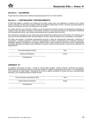 Resolución 818a — Anexo ‘A’

Sección 6 — AUTORIDAD
Proporcione los nombres de los individuos autorizados para firmar en nombre del EAA:


Sección 7 — CONTINUACIÓN Y RECONOCIMIENTO
El EAA está obligado a presentar una notificación de cambio cuando sufra una modificación en relación con la oficina
central e informar a la IATA sobre cualquier cambio de propiedad, estado legal, nombre o ubicación que pueda afectar el
estado de acreditación del EAA o de cualquiera de sus locales.

En nombre del EAA, por el presente, certifico que las declaraciones anteriores (incluso las declaraciones realizadas en
cualquier anexo) son fieles y correctas a mi leal saber y entender, y que estoy autorizado por la organización identificada
en la respuesta del Artículo I para realizar estas declaraciones y presentar este documento.

Por el presente se acuerda que esta solicitud sea parte del acuerdo de agencias de la IATA firmado con miembros de la
IATA para la venta de billetes aéreos internacionales por el EAA y todos sus locales (como se describe en el presente).

Por medio del presente, el solicitante expresamente renuncia a todas las reclamaciones, demandas o derechos de
recuperación, y acuerda indemnizar y exime de responsabilidad a la IATA o cualesquiera de sus miembros, directivos,
empleados, agentes o trabajadores, de cualquier pérdida, lesión o daño basados en calumnias, injurias o difamaciones
de carácter derivadas de cualquier acción realizada de buena fe conforme a esta solicitud, incluso de una notificación de
desaprobación.


                 Firma del Solicitante de EAA                                             País

                    Nombre del Solicitante                                               Fecha

                        Título/Posición




APÉNDICE “A”
Le rogamos proporcione los datos - incluido el nombre legal completo, nombre comercial, contacto(s) del gerente,
teléfono/fax/correo electrónico genérico y domicilio completo y código(s) de aeropuertos de la IATA, y si correspondiera,
de las agencias de viajes filiales o subsidiarias de las que el agente acreditado de Europa asumirá la responsabilidad
financiera, y por el presente solicita el estado de EAA:


            Firma de persona autorizada de EAA                                            País

                  Nombre (letra de imprenta)                                             Fecha

                        Título/Posición




VÁLIDO A PARTIR DEL 1o DE JUNIO DE 2011                                                                                19
 