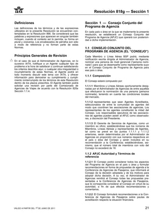 Resolución 818g — Sección 1

Definiciones                                                     Sección 1 — Consejo Conjunto del
Las definiciones de los términos y de las expresiones
                                                                 Programa de Agencia
utilizados en la presente Resolución se encuentran con-          En cada país o área en la que se implemente la presente
templadas en la Resolución 866. Se considerará que las           resolución, se establecerá un Consejo Conjunto del
palabras y expresiones que aparecen en singular también          Programa de Agencia (APJC) que operará con posteriori-
incluyen, cuando el contexto así lo permita, su forma en         dad a dicha implementación.
plural y viceversa. Los encabezados de párrafos son sólo
a modo de referencia y no forman parte de estas
Normas.                                                          1.1 CONSEJO CONJUNTO DEL
                                                                 PROGRAMA DE AGENCIA (EL “CONSEJO”)
Principios Generales de Revisión                                 Cada Miembro o Línea Aérea BSP podrá, mediante
                                                                 notificación escrita dirigida al Administrador de Agencia,
En el caso de que el Administrador de Agencias, en lo            nominar una persona de nivel gerencial (“persona nomi-
sucesivo IATA, notifique a un Agente cualquier tipo de           nada”) para que se desempeñe como representante suyo
problema a la hora de satisfacer o continuar satisfaciendo       en el Consejo Conjunto de Programa de Agencia para
los criterios descritos aquí, o cualquier otra irregularidad o   ese país o área.
incumplimiento de estas Normas, el Agente podrá en
todo momento discutir este tema con IATA, y ofrecer              1.1.1 Composición
información para demostrar su cumplimiento y cumpli-
miento ininterrumpido de los términos de esta Resolución         El Consejo estará compuesto por:
dentro de los plazos prescritos. El Agente también podrá
solicitar una revisión por parte del Comisionado de              1.1.1.1 Miembros y Líneas Aéreas oportunamente desig-
Agencias de Viajes de acuerdo con la Resolución 820e             nadas por el Administrador de Agencias de entre aquellas
Sección 1.1.4.                                                   que efectuaron la nominación de una persona (persona
                                                                 nominada), teniendo en cuenta las condiciones locales
                                                                 del mercado,

                                                                 1.1.1.2 representantes que sean Agentes Acreditados,
                                                                 seleccionados de entre la comunidad de agentes del
                                                                 modo que coordinen las asociaciones de agencias. Los
                                                                 representantes de los agentes constituirán la mitad del
                                                                 Consejo. Los responsables ejecutivos de las asociacio-
                                                                 nes de agentes pueden asistir al APJC como observado-
                                                                 res, a discreción del Presidente.

                                                                 1.1.1.3 El Gerente de Servicios de Agencias, como un
                                                                 miembro ex oficio; estableciéndose que los números de
                                                                 Miembros, Líneas Aéreas y representantes de Agentes,
                                                                 tal como se prevé en los puntos 1.1.1.1 y 1.1.1.2
                                                                 anteriores, serán determinados por el Administrador de
                                                                 Agencias en proporción con sus números respectivos en
                                                                 el país o área del Consejo y serán incluidos en su
                                                                 recomendación a la Conferencia; estableciéndose, asi-
                                                                 mismo, que el número total de miembros con voto del
                                                                 Consejo no excederá de 18.

                                                                 1.1.2 APJC Autoridad y Términos de
                                                                 referencia
                                                                 1.1.2.1 El Consejo podrá considerar todos los aspectos
                                                                 del Programa de Agencia en el país o área y formular
                                                                 recomendaciones en forma de propuestas de agenda a la
                                                                 Conferencia de Agencias de Pasajeros, que informará al
                                                                 Consejo de la decisión adoptada y de los motivos para
                                                                 adoptar dicha decisión. A su vez, el Administrador de
                                                                 Agencias remitirá al Consejo todas las propuestas pre-
                                                                 sentadas a la Conferencia de Agencias de Pasajeros,
                                                                 que le corresponda considerar al Consejo en virtud de su
                                                                 autoridad, a fin de que efectúe recomendaciones y
                                                                 comentarios.

                                                                 1.1.2.2 El Consejo formulará recomendaciones a la Con-
                                                                 ferencia de Agencias de Pasajeros sobre pautas de
                                                                 acreditación respecto la situación financiera.


VÁLIDO A PARTIR DEL 1o DE JUNIO DE 2011                                                                                21
 