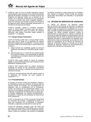 Manual del Agente de Viajes

1.1.2.3 en caso de que no pueda alcanzarse ninguna            de realizar comentarios a estas actas para su considera-
recomendación sobre cambios en los criterios financieros      ción durante la siguiente reunión formal del Consejo,
después de haberse consultado en Consejo Conjunto del         donde tales actas deban ser sometidas a la aprobación
Programa de Agencias dentro de un período de 24               del Consejo.
meses o en 4 reuniones consecutivas (lo que represente
el período de tiempo más corto), cualquier miembro o
grupo de miembros del Consejo Conjunto del Programa           1.2 OFICINA DE SERVICIOS DE AGENCIAS
de Agencias podrá realizar propuestas directamente a la
Conferencia de Agencias de Pasaje.                            La Oficina de Servicios de Agencias estará
                                                              bajo la dirección del Gerente de Servicios de Agencias
1.1.2.4 el Consejo, cuando lo considere apropiado,            designado por el Administrador de Agencias con el fin de
creará un Grupo Asesor Financiero para que revise y           operar y dirigir el programa de acreditación en el país o
haga recomendaciones sobre los criterios de situación         área, incluidas medidas administrativas y revisiones rela-
financiera; este órgano funcionará según estipula el          cionadas con dichas medidas; asimismo, cuando el
subpárrafo 1.1.3 siguiente.                                   Administrador de Agencias así lo decida, el Gerente de
                                                              Servicios de Agencias también se desempeñará como el
1.1.3 Grupo Asesor Financiero                                 representante local de IATA. El Gerente de Servicios de
                                                              Agencias formulará al Administrador de Agencias reco-
1.1.3.1 el Consejo puede crear un Grupo Asesor Finan-         mendaciones sobre el presupuesto anual para las activi-
ciero para que le ayude en el desarrollo de criterios         dades de acreditación de la Oficina de Servicios de
financieros locales para la acreditación. El Grupo Asesor     Agencias. El Director General, en consulta con el Admi-
Financiero (GAF) se encontrará bajo el control directo del    nistrador de Agencias, revisará las recomendaciones y
Consejo y:                                                    determinará y aprobará el presupuesto final.
(i) estará formado por cantidades iguales de personal
     cualificado procedente de compañías aéreas y agen-
     tes,
(ii) estará formado por un mínimo de dos representantes
     de compañías aéreas y dos representes de agentes
     nombrados por el Consejo Conjunto del Programa de
     Agencias (APJC).

1.1.3.2 El GAF puede solicitar la ayuda de expertos
legales o expertos financieros para que le asesoren sobre
estándares contables locales.

1.1.3.3 el GAF revisará todos los criterios financieros
existentes en función de las condiciones económicas
cambiantes del mercado y realizará recomendaciones de
cambios al Consejo.

1.1.3.4 Las recomendaciones del GAF estarán sujetas a
la ratificación del Consejo tal como estipula el
subpárrafo 1.1.4.

1.1.4 Procedimientos
El Consejo se reunirá cuando sea necesario y elegirá a
su Presidente de entre sus miembros. El quórum será de
mayoría simple del Consejo; las recomendaciones se
adoptarán, para su consideración por la Conferencia,
cuando una mayoría de los transportistas aéreos y una
mayoría de los Agentes presentes voten en favor de la
propuesta. Exceptuando las disposiciones previstas aquí,
el Consejo establecerá sus propios procedimientos y
presentará un reporte de sus actividades en cada reunión
de la Conferencia.

1.1.4.1 el Secretario de la IATA convocará formalmente
las reuniones del Consejo y establecerá la fecha y el
lugar tras consultarlo con el Presidente. El Secretario
compilará y organizará puntualmente el orden del día.

1.1.4.1.1 el Secretario levantará actas de todas las
reuniones y las presentará al Presidente para su aproba-
ción. Después de ello, estas actas se distribuirán puntual-
mente a todos los miembros, que tendrán la posibilidad


22                                                                                VÁLIDO A PARTIR DEL 1o DE JUNIO DE 2011
 