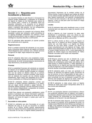 Resolución 818g — Sección 2

Sección 2 — Requisitos para                                    documentos financieros de la entidad jurídica de la
                                                               Oficina Central. Cuando el Agente sea incapaz de satisfa-
Acreditación y Retención                                       cer los criterios locales aplicables del país de la Sucursal,
Los requisitos listados en esta Sección 2 (incluyendo los      éste deberá proporcionar una garantía complementaria
criterios locales establecidos y publicados en el Manual       en forma de bono bancario o de bono de compañía de
del Agente de Viajes) se han diseñado para valorar de          seguros, o bien un aval para cubrir los fondos en riesgo
una manera justa y neutral si el solicitante reúne los         para esta sucursal.
requisitos necesarios y se encuentra en la situación           Locales
financiera adecuada para convertirse en un Agente Acre-
ditado y mantener esta posición, con los consiguientes         2.1.5 El solicitante debe estar identificado como un local
derechos de crédito que se derivan de ello.                    comercial para una agencia de viajes de acuerdo con la
                                                               ley vigente.
2.1 Cualquier persona en posesión de la licencia oficial
apropiada, cuando sea necesario, podrá convertirse en          2.1.6 La Agencia y/o local comercial no debe estar
un Agente Acreditado presentado una solicitud a IATA           identificado, ni presentarse, como una oficina de una
donde tal Persona lleve a cabo su negocio y siempre que        línea aérea o grupo de líneas aéreas, ni tener un nombre
satisfaga los requisitos descritos a continuación.             igual al de un Miembro de IATA, o al de IATA.
2.1.1 El solicitante debe demostrar y/o aportar pruebas        2.1.7 La oficina donde se lleve a cabo el negocio no
del cumplimiento de lo siguiente;                              debe estar en un espacio de oficina ocupado conjunta-
                                                               mente con una línea aérea o un Agente de Ventas
Registro/Licencia                                              General de una línea aérea. Cuando una oficina se
2.1.2 La entidad comercial del solicitante y/o sus propie-     ocupa conjuntamente con otra Agencia de Viajes, cada
tarios y directores deben disponer del registro y/o licencia   Agente será responsable de informar de sus ventas bajo
oficial obligatorios para comerciar con y ofrecer servicios    su propio Código Numérico IATA, y será responsable de
de agencia de viajes, según estipule la ley vigente.           guardar de manera segura sus Documentos de Tráfico
                                                               Estándar manuales que la hayan sido asignadas.
Personal
                                                               Historial comercial
2.1.3 El solicitante debe tener unos empleados compe-
tentes y cualificados capaces de vender transporte aéreo       2.1.8 Ninguna persona que sea un director de, o que
internacional, de emitir correctamente los documentos de       tenga algún interés financiero o detente algún cargo
viaje electrónicos y de elevarlos al BSP.                      directivo en el Solicitante, podrá haber sido director de, o
                                                               haber tenido un interés financiero, o haber detentado un
Finanzas                                                       cargo directivo en un Agente que haya sido eliminado de
                                                               la Lista de Agencias o que esté avisado de impago y siga
2.1.4 La estabilidad financiera del solicitante se evaluará    teniendo deudas comerciales pendientes;
en relación con el capital de riesgo, teniendo en cuenta la
equidad neta, los activos líquidos actuales en compara-        2.1.9 El solicitante podrá, con todo, ser aprobado si el
ción con las ventas en efectivo netas de un período            Director de Servicios de Agencia queda convencido de
estipulado de informe y remisión promedio. Esta evalua-        que tal persona no fue la responsable de tales actos u
ción se realizará de acuerdo con los criterios locales         omisiones que provocaron esta eliminación o impago, y si
establecidos, según hayan sido adoptados por la Confe-         está convencido de que el solicitante cumplirá con los
rencia y publicados en el Manual del Agente de Viajes.         términos del Contrato de Agencia de Venta, estas Nor-
                                                               mas y las demás Resoluciones de la Conferencia;
2.1.4.1 El solicitante deberá presentar cuentas que
muestren un estado financiero satisfactorio y su capaci-       2.1.10 El solicitante no debe actuar como un Agente
dad por seguir siendo solvente y pagar facturas. El            General de Venta para ningún transportista aéreo en el
solicitante deberá presentar informes financieros produci-     país donde esté establecido.
dos de manera independiente y preparados de acuerdo
con las prácticas contables locales.                           Seguridad

2.1.4.2 Para obtener una evaluación satisfactoria, podrá       2.1.11 Los solicitantes deberán comprometerse a ofrecer
pedirse al solicitante que ofrezca información suplemen-       una protección suficiente para su negocio, sus locales y
taria o una base financiera adicional en forma de recapi-      los sistemas utilizados para la emisión de Documentos de
talización, y/o bonos de seguro o avales para cubrir el        Tráfico Estándar de conformidad con las disposiciones
capital de riesgo.                                             detalladas en la Sección 5 de esta Resolución.

Sucursales en otros países                                     2.1.12 El solicitante debe disponer, en el local comercial
                                                               que someta a la solicitud, de la posibilidad de emitir, en
2.1.4.3 Un solicitante que abra Sucursales en un país          nombre de los Miembros/Líneas Aéreas que participen en
diferente del país en el que se encuentra la entidad           el BSP, STD mediante el uso de un Sistema de Emisión
jurídica de la Oficina Central recibirá asesoramiento          de Billetes Electrónico homologado según se define en la
sobre los criterios financieros establecidos para el país de   Resolución 854;
la Sucursal. En tal caso, el Agente deberá presentar los




VÁLIDO A PARTIR DEL 1o DE JUNIO DE 2011                                                                                 23
 