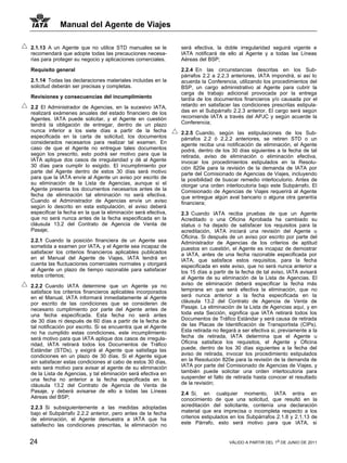 Manual del Agente de Viajes

2.1.13 A un Agente que no utilice STD manuales se le           será efectiva, la doble irregularidad seguirá vigente e
recomendará que adopte todas las precauciones necesa-          IATA notificará de ello al Agente y a todas las Líneas
rias para proteger su negocio y aplicaciones comerciales.      Aéreas del BSP;

Requisito general                                              2.2.4 En las circunstancias descritas en los Sub-
                                                               párrafos 2.2 a 2.2.3 anteriores, IATA impondrá, si así lo
2.1.14 Todas las declaraciones materiales incluidas en la      acuerda la Conferencia, utilizando los procedimientos del
solicitud deberán ser precisas y completas.                    BSP, un cargo administrativo al Agente para cubrir la
                                                               carga de trabajo adicional provocada por la entrega
Revisiones y consecuencias del incumplimiento                  tardía de los documentos financieros y/o causada por el
2.2 El Administrador de Agencias, en la sucesivo IATA,         retardo en satisfacer las condiciones prescritas estipula-
realizará exámenes anuales del estado financiero de los        das en el Subpárrafo 2.2.3 anterior. El cargo será según
Agentes. IATA puede solicitar, y el Agente en cuestión         recomiende IATA a través del APJC y según acuerde la
tendrá la obligación de entregar, dentro de un plazo           Conferencia;
nunca inferior a los siete días a partir de la fecha           2.2.5 Cuando, según las estipulaciones de los Sub-
especificada en la carta de solicitud, los documentos          párrafos 2.2 ó 2.2.2 anteriores, se retiren STD o un
considerados necesarios para realizar tal examen. En           agente reciba una notificación de eliminación, el Agente
caso de que el Agente no entregue tales documentos             podrá, dentro de los 30 días siguientes a la fecha de tal
según los prescrito, esto podrá ser motivo para que la         retirada, aviso de eliminación o eliminación efectiva,
IATA aplique dos casos de irregularidad y dé al Agente         invocar los procedimientos estipulados en la Resolu-
30 días para cumplir lo exigido. El incumplimiento por         ción 820e para la revisión de la demanda de IATA por
parte del Agente dentro de estos 30 días será motivo           parte del Comisionado de Agencias de Viajes, incluyendo
para que la IATA envíe al Agente un aviso por escrito de       la posibilidad de buscar remedio interlocutorio. Antes de
su eliminación de la Lista de Agencias, aunque si el           otorgar una orden interlocutoria bajo este Subpárrafo, El
Agente presenta los documentos necesarios antes de la          Comisionado de Agencias de Viajes requerirá al Agente
fecha de eliminación tal eliminación no será efectiva.         que entregue algún aval bancario o alguna otra garantía
Cuando el Administrador de Agencias envíe un aviso             financiera;
según lo descrito en esta estipulación, el aviso deberá
especificar la fecha en la que la eliminación será efectiva,   2.3 Cuando IATA reciba pruebas de que un Agente
que no será nunca antes de la fecha especificada en la         Acreditado o una Oficina Aprobada ha cambiado su
cláusula 13.2 del Contrato de Agencia de Venta de              status o ha dejado de satisfacer los requisitos para la
Pasaje;                                                        acreditación, IATA iniciará una revisión del Agente u
                                                               Oficina. Si después de un aviso por escrito por parte del
2.2.1 Cuando la posición financiera de un Agente sea           Administrador de Agencias de los criterios de aptitud
sometida a examen por IATA, y el Agente sea incapaz de         puestos en cuestión, el Agente es incapaz de demostrar
satisfacer los criterios financieros aplicables publicados     a IATA, antes de una fecha razonable especificada por
en el Manual del Agente de Viajes, IATA tendrá en              IATA, que satisface estos requisitos, para la fecha
cuenta las fluctuaciones comerciales normales y otorgará       especificada en este aviso, que no será nunca anterior a
al Agente un plazo de tiempo razonable para satisfacer         los 15 días a partir de la fecha de tal aviso, IATA avisará
estos criterios;                                               al Agente de su eliminación de la Lista de Agencias. El
2.2.2 Cuando IATA determine que un Agente ya no                aviso de eliminación deberá especificar la fecha más
satisface los criterios financieros aplicables incorporados    temprana en que será efectiva la eliminación, que no
en el Manual, IATA informará inmediatamente al Agente          será nunca anterior a la fecha especificada en la
por escrito de las condiciones que se consideren de            cláusula 13.2 del Contrato de Agencia de Venta de
necesario cumplimiento por parte del Agente antes de           Pasaje. La eliminación de la Lista de Agencias aquí, y en
una fecha especificada. Esta fecha no será antes               toda esta Sección, significa que IATA retirará todos los
de 30 días ni después de 60 días a partir de la fecha de       Documentos de Tráfico Estándar y será causa de retirada
tal notificación por escrito. Si se encuentra que el Agente    de las Placas de Identificación de Transportista (CIPs).
no ha cumplido estas condiciones, este incumplimiento          Esta retirada no llegará a ser efectiva si, previamente a la
será motivo para que IATA aplique dos casos de irregula-       fecha de retirada, IATA determina que el Agente u
ridad, IATA retirará todos los Documentos de Tráfico           Oficina satisface los requisitos, el Agente y Oficina
Estándar (STDs), y exigirá al Agente que satisfaga las         puede, dentro de los 30 días siguientes a la fecha del
condiciones en un plazo de 30 días. Si el Agente sigue         aviso de retirada, invocar los procedimiento estipulados
sin satisfacer estas condiciones al cabo de estos 30 días,     en la Resolución 820e para la revisión de la demanda de
esto será motivo para avisar al agente de su eliminación       IATA por parte del Comisionado de Agencias de Viajes, y
de la Lista de Agencias, y tal eliminación será efectiva en    también puede solicitar una orden interlocutoria para
una fecha no anterior a la fecha especificada en la            suspender el fallo de retirada hasta conocer el resultado
cláusula 13.2 del Contrato de Agencia de Venta de              de la revisión;
Pasaje, y deberá avisarse de ello a todas las Líneas           2.4 Si, en cualquier momento, IATA entra en
Aéreas del BSP;                                                conocimiento de que una solicitud, que resultó en la
2.2.3 Si subsiguientemente a las medidas adoptadas             acreditación del solicitante, contenía una declaración
bajo el Subpárrafo 2.2.2 anterior, pero antes de la fecha      material que era imprecisa o incompleta respecto a los
de eliminación, el Agente demuestra a IATA que ha              criterios estipulados en los Subpárrafos 2.1.8 y 2.1.13 de
satisfecho las condiciones prescritas, la eliminación no       este Párrafo, esto será motivo para que IATA, si


24                                                                                  VÁLIDO A PARTIR DEL 1o DE JUNIO DE 2011
 