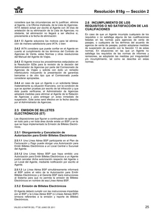 Resolución 818g — Sección 2

considera que las circunstancias así lo justifican, elimine   2.6 INCUMPLIMIENTO DE LOS
al Agente, o la Oficina implicada, de la Lista de Agencias.   REQUISITOS O NO SATISFACCIÓN DE LAS
IATA deberá avisar por escrito al Agente con 30 días de
antelación de su eliminación de la Lista de Agencias; no      CUALIFACIONES
obstante, tal eliminación no llegará a ser efectiva si,       En caso de que un Agente incumpla cualquiera de los
previamente a la fecha de eliminación:                        requisitos o no satisfaga alguna de las cualificaciones
2.4.1 El Agente soluciona los motivos para tal elimina-       listadas en las normas para agencias de venta de
ción de manera satisfactoria para IATA, o bien                pasajes, o cualquiera de los términos del acuerdo de
                                                              agencia de venta de pasajes, podrán adoptarse medidas
2.4.2 IATA considera que puede confiar en el Agente en        de suspensión de acuerdo con la Sección 13 de estas
cuanto al cumplimiento de los términos del Contrato de        normas. En situaciones en las que un Agente no
Agencias de Venta, estas Normas y otras resoluciones          satisfaga los requisitos de las normas de informes y
del Manual del Agente de Viajes.                              remisiones, se adoptarán las medidas por irregularidad
                                                              y/o incumplimiento, tal como se describe en estas
2.4.3 El Agente invoca los procedimientos estipulados en      normas.
la Resolución 820e para la revisión de la decisión del
Administrador de Agencias por parte del Comisionado de
Agencias de Viajes y solicita con éxito un remedio
interlocutorio incluyendo la presentación de garantías
bancarias o de otro tipo que el Comisionado pueda
considerar apropiadas.

2.4.4 en caso de que un Agente o un solicitante falsee
materialmente su situación financiera, con la condición de
que se aporten pruebas por escrito de tal infracción y que
ésta pueda verificarse, el Administrador de Agencias
adoptará medidas para eliminar al Agente de la Relación
de Agencias y para entregar un aviso inmediato de
suspensión. Este aviso será efectivo en la fecha descrita
por el Administrador de Agencias.


2.5 EMISION DE BILLETES
ELECTRÓNICOS (ET)
Las disposiciones que figuran a continuación se aplicarán
en todo país y en toda área donde exista un BSP y en la
que se haya implementado la Emisión de Billetes Electró-
nicos.

2.5.1 Otorgamiento y Cancelación de
Autorización para Emitir Billetes Electrónicos
2.5.1.1 Una Línea Aérea BSP participante en el Plan de
Facturación y Pago puede otorgar una Autorización para
Emitir Billetes Electrónicos a un Local Central o Sucursal
del Agente.

2.5.1.2 Una Línea Aérea BSP que haya emitido una
Autorización para Emitir Billetes Electrónicos a un Agente
podrá cancelar dicha autorización respecto del Agente o
un Local del Agente, mediante notificación por escrito al
Agente.

2.5.1.3 La Línea Aérea BSP simultáneamente informará
al BSP sobre el retiro de la Autorización pare Emitir
Billetes Electrónicos y el Gerente BSP dará instrucciones
al Sistema para que no permita la emisión de Billetes
Electrónicos en nombre de esa Línea Aérea BSP.

2.5.2 Emisión de Billetes Electrónicos
El Agente deberá cumplir con las instrucciones impartidas
por el BSP y la Línea Aérea BSP (o Líneas Aéreas BSP)
emisora referentes a la emisión y reporte de Billetes
Electrónicos.


VÁLIDO A PARTIR DEL 1o DE JUNIO DE 2011                                                                          25
 