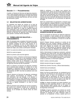 Manual del Agente de Viajes

Sección 3 — Procedimientos                                     3.2.6 Un solicitante o un Agente cuya solicitud fue
                                                               rechazada podrá, dentro de los 30 días calendario de la
A pedido, el Gerente de Servicios de Agencias proporcio-       notificación por parte del Gerente de Servicios de Agen-
nará a cada solicitante potencial un formulario de solicitud   cias, pedir la reconsideración de la solicitud por parte del
y una copia del Manual del Agente de Viajes IATA donde         Gerente de Servicios de Agencias o invocar los procedi-
se encuentran previstas estas Normas, así como otro tipo       mientos para que la decisión del Gerente de Servicios de
de información y guías.                                        Agencias sea revisada por el Comisionado de Agencias
                                                               de Viajes.

3.1 SOLICITUD DE ACREDITACION                                  3.2.7 Con posterioridad a la aprobación e inclusión en la
                                                               Lista de Agencias, cualquier Miembro o Línea Aérea BSP
Un solicitante que desee ser incluido en la Lista de           podrá presentar ante el Gerente de Servicios de Agen-
Agencias y que un lugar de negocios sea incorporado            cias información sobre el Agente Acreditado cuando crea
como Local Aprobado en la Lista de Agencias, o un              que la aprobación exige una revisión más amplia.
Agente que desee que un lugar de negocios adicional
sea incorporado como Local Aprobado en la Lista de
Agencias, deberá presentar la solicitud respectiva ante el     3.3 ACCION SIGUIENTE A LA
Gerente de Servicios de Agencias quien está facultado          ACREDITACION DE UN AGENTE
para aprobar o rechazar dichas solicitudes.
                                                               3.3.1 Si el Gerente de Servicios de Agencias determina
                                                               que el solicitante o local cumplen con las condiciones
3.2 FORMULARIO DE SOLICITUD —                                  correspondientes, le solicitará al Administrador de Agen-
PROCEDIMIENTO                                                  cias que incorpore al solicitante o al local en la Lista de
                                                               Agencias.
3.2.1 El solicitante debe completar el formulario de solici-
tud correspondiente. La solicitud se deberá acompañar          3.3.2 El Director General, actuando en nombre de los
de estados contables tal como está previsto en la              Miembros IATA que nombren Agentes, formalizará un
Sección 2, Subpárrafo 2.4.1(a) de estas Normas, así            Acuerdo de Agencia de Ventas con cada Persona acredi-
como de otra documentación prevista en el Manual del           tada como Agente de acuerdo con estas Normas;
Agente de Viajes y las cuotas a continuación indicadas:        asimismo, el Administrador de Agencias notificará dentro
                                                               de un mes a todos los Miembros los nombres de las
3.2.1.1 la cuota de la solicitud, que no es reembolsable,      partes de dicho Acuerdo y la fecha de dicho Acuerdo.

3.2.1.2 la cuota de ingreso,                                   3.3.3 el Administrador de Agencias mantendrá, publicará
                                                               y distribuirá, dos veces al año, una Lista de Agencias de
3.2.1.3 la primera cuota anual de agencia.                     todas las Personas con las que el Director General haya
                                                               celebrado un Acuerdo de Agencia de Ventas, conforme al
3.2.2 tras el recibo, el Director de Servicios de Agencias     Subapartado 3.3.2 del presente apartado, lo que incluirá,
considerará, en el plazo de un mes supeditado a influen-       a título no restrictivo, la información siguiente:
cias externas, si dicha solicitud está completa. Si no se
hubiera incluido parte de la información o las tasas           3.3.3.1 nombre y domicilio postal,
necesarias junto con la solicitud, el Director de Servicios
de Agencias informará de ello al solicitante;                  3.3.3.2 domicilio del lugar de negocios,

3.2.3 si el Director de Servicios de Agencias considera        3.3.3.3 tipo (Central, Sucursal, u Oficina Administrativa);
que la solicitud está completa, en el plazo de un mes
supeditado a influencias externas, publicará que se ha         3.3.3.4 fecha de Acreditación,
recibido dicho solicitud en una lista para los Miembros y
                                                               3.3.3.5 Código Numérico IATA.
las Aerolíneas de BSP. Esa lista se publicará como sea
necesario;                                                     3.3.4 A los fines de estas Normas, se considerará que el
                                                               nombre de una Persona ha sido incluido en la Lista de
3.2.4 El Gerente de Servicios de Agencias considerará
                                                               Agencias desde la fecha de formalización de dicho
cada solicitud, documentación de respaldo, y todo
                                                               Acuerdo hasta la terminación de éste; un Local se
otra información que sea llamada a su atención, y
                                                               considerará que ha sido incluido en la Lista de Agencias
decidirá dentro de los 15 días hábiles de la publicación
                                                               desde la fecha en el Acuerdo se aplica a ese lugar de
de la solicitud en el listado respectivo (5 días respecto de
                                                               negocios hasta la fecha en que deje de aplicarse.
un Local STP) si el solicitante cumple con las condiciones
para ser un Agente Acreditado o su local un Local              3.3.5(a) Un Agente Acreditado que desee identificar una
Aprobado.                                                      actividad de venta específica llevada a cabo en dicho
                                                               Local Aprobado podrá solicitar que se le asigne un
3.2.5 El solicitante será notificado de manera inmediata y
                                                               Código Numérico IATA adicional a tal fin, cumpliendo con
por escrito de la decisión tomada por el Gerente de
                                                               las siguientes condiciones:
Servicios de Agencias y, en caso de ser rechazada la
solicitud, se le brindará los motivos claros de dicho          3.3.5(a)(i) el Agente presentará una solicitud por escrito
rechazo.                                                       ante el Gerente de Servicios de Agencias en la que
                                                               describirá la actividad de venta específica según lo
                                                               previsto en el Subpárrafo 3.3.5(a) y pedirá que se le


26                                                                                  VÁLIDO A PARTIR DEL 1o DE JUNIO DE 2011
 