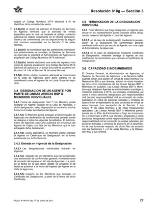 Resolución 818g — Sección 3

asigne un Código Numérico IATA adicional a fin de                 3.5 TERMINACION DE LA DESIGNACION
identificar dicha actividad de venta;                             INDIVIDUAL
3.3.5(a)(ii) al recibir tal solicitud, el Director de Servicios   3.5.1 Todo Miembro que haya designado un Agente para
de Agencia verificará que la actividad de ventas                  actuar en su representación podrá cancelar dicha desig-
específica para la cual se necesite el código numérico            nación respecto del Agente o Local del Agente:
adicional se realice únicamente en la Oficina correspon-
diente y de conformidad con las disposiciones de seguri-          3.5.1.1 en el caso de la designación mediante la presen-
dad mínimas estipuladas en la Sección 5 de estas                  tación de la declaración de conformidad general,
Normas,                                                           mediante notificación por escrito al Agente, con una copia
                                                                  al Administrador de Agencias;
3.3.5(a)(iii) de considerar que las condiciones menciona-
das anteriormente se cumplen, el Gerente de Servicios             3.5.1.2 en el caso de designación mediante Certificado
de Agencias le solicitará al Administrador de Agencias la         de Designación, mediante entrega al Agente de una
asignación del Código Numérico IATA adicional;                    notificación de terminación que cancela el Certificado de
                                                                  Designación.
3.3.5(a)(iv) deberá abonarse una cuota de ingreso y una
cuota de agencia anual como si el Código Numérico IATA
adicional se aplicara a un Local Sucursal de acuerdo con          3.6 CAPACIDAD E INDEMNIDADES
el punto 14.1 de la Sección 14 de estas Normas.
                                                                  El Director General, el Administrador de Agencias, el
3.3.5(b) Dicho código numérico adicional se incorporará           Gerente de Servicios de Agencias, y la Gerencia IATA,
en la Lista de Agencias, pero dicho ingreso no se                 cuando toman una acción en virtud de estas Normas y la
considerará como el ingreso de un Local Sucursal sepa-            Resolución 850 y sus Anexos, actúan no como mandan-
rado.                                                             tes sino como mandatarios de los Líneas Aéreas BSP o
                                                                  Miembros en cuestión. Las Líneas Aéreas BSP o Miem-
                                                                  bros que designen Agentes se comprometen a proteger y
3.4 DESIGNACION DE UN AGENTE POR                                  mantener indemnes a IATA, sus oficiales, empleados, así
PARTE DE LINEAS AEREAS BSP O                                      como a otras personas designadas, por responsabilidad
MIEMBROS INDIVIDUALES                                             civil (incluso responsabilidad civil en concepto de costas
                                                                  judiciales) en virtud de acciones tomadas u omitidas de
3.4.1 Forma de designación 3.4.1.1 Un Miembro podrá               buena fe en el desempeño de sus funciones en virtud de
designar un Agente incluido en la Lista de Agencias, y            estas Normas (con excepción de la Sección 1 sus
dicha designación, salvo disposición en contrario, cubrirá        Anexo ‘A’ de estas Normas) y de otras Resoluciones
todos los Locales Aprobados del Agente.                           aplicables. Las Líneas Aéreas BSP y Miembros partici-
                                                                  pantes en un Plan de Facturación y Pago se comprome-
3.4.1.1(a) El Miembro podrá entregar al Administrador de          ten a indemnizar a IATA, sus oficiales, empleados y otras
Agencias una declaración de conformidad general donde             personas designadas contra responsabilidad civil (incluso
se designe a todos los Agentes Acreditados. El Adminis-           responsabilidad civil en concepto de costas judiciales) por
trador de Agencias cada año publicará en el Manual del            acciones tomadas u omitidas de buena fe en el desempe-
Agente de Viajes una lista de los Miembros que le han             ño de sus funciones respecto de dicho Plan de acuerdo
entregado dicha declaración.                                      con las Secciones 1 y 2 de estas Normas, y la Resolu-
3.4.1.1(b) Como alternativa, un Miembro podrá entregar            ción 850 y sus Anexos.
al Agente un Certificado de Designación en la forma
establecida por la Conferencia.

3.4.2 Entrada en vigencia de la Designación
3.4.2.1 Las    designaciones     individuales   entrarán    en
vigencia:

3.4.2.1(a) respecto de los Miembros que han presentado
una declaración de conformidad general, inmediatamente
al momento del ingreso en la Lista de Agencias, o a partir
de la fecha en la que dicho detalle se presente si tal
fecha es posterior a la fecha del ingreso del Agente en la
Lista de Agencias;

3.4.2.1(b) respecto de los Miembros que entregan un
Certificado de Designación, a partir de la fecha de dicho
Certificado.




VÁLIDO A PARTIR DEL 1o DE JUNIO DE 2011                                                                                  27
 