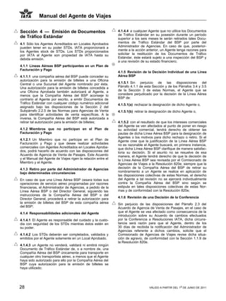 Manual del Agente de Viajes

Sección 4 — Emisión de Documentos                             4.1.4.4 a cualquier Agente que no utilice los Documentos
                                                              de Tráfico Estándar en su posesión durante un período
de Tráfico Estándar                                           superior a los seis meses le serán retirados tales Docu-
4.1 Sólo los Agentes Acreditados en Locales Aprobados         mentos de Tráfico Estándar del BSP por parte del
pueden tener en su poder STDs. IATA proporcionará a           Administrador de Agencias. En caso de que, posterior-
los Agentes stock de STDs. Los STDs proporcionados            mente a la acción anterior, un Agente tenga razones para
por IATA al Agente son propiedad de IATA hasta su             solicitar la restitución de los Documentos de Tráfico
debida emisión.                                               Estándar, éste estará sujeto a una inspección del BSP y
                                                              a una revisión de su estado financiero;
4.1.1 Líneas Aéreas BSP participantes en un Plan de
Facturación y Pago
                                                              4.1.5 Revisión de la Decisión Individual de una Línea
4.1.1.1 una compañía aérea del BSP puede conceder su          Aérea BSP
autorización para la emisión de billetes a una Oficina
Central o una Sucursal del Agente nombrado por ésta.          4.1.5.1 Sin perjuicio de las disposiciones del
Una autorización para la emisión de billetes concedida a      Párrafo 4.1.1 de esta Sección y de los Párrafos 3.4 y 3.5
una Oficina Aprobada también autorizará al Agente, a          de la Sección 3 de estas Normas, el Agente que se
menos que la Compañía Aérea del BSP aconseje lo               considere perjudicado por la decisión de la Línea Aérea
contrario al Agente por escrito, a emitir Documentos de       BSP de:
Tráfico Estándar con cualquier código numérico adicional      4.1.5.1(a) rechazar la designación de dicho Agente o,
asignado bajo las disposiciones de la Sección 2 del
Subpárrafo 2.2.5 de las Normas para Agencias de Venta         4.1.5.1(b) retirar la designación de dicho Agente o,
para identificar actividades de venta específicas. A la
inversa, la Compañía Aérea del BSP está autorizada a
retirar tal autorización para la emisión de billetes;         4.1.5.2 con el resultado de que los intereses comerciales
                                                              del Agente se ven afectados al punto de poner en riesgo
4.1.2 Miembros que no participan en el Plan de                su actividad comercial, tendrá derecho de obtener las
Facturación y Pago                                            pautas de dicha Línea Aérea BSP para la designación de
                                                              Agentes o los motivos para dicho rechazo o retiro. Si el
4.1.2.1 Un Miembro que no participe en el Plan de             Agente cree que la justificación de la Línea Aérea BSP
Facturación y Pago y que desee realizar actividades           no es razonable el Agente buscará, en primera instancia,
comerciales con Agentes Acreditados en Locales Aproba-        que dicha Línea Aérea BSP clarifique de manera satisfac-
dos, podrá hacerlo de acuerdo con las disposiciones del       toria su decisión. Si el asunto no se resuelve de esa
Acuerdo de Agencia de Venta de Pasajes. Este Acuerdo          manera, el Agente tendrá derecho de que la decisión de
y el Manual del Agente de Viajes rigen la relación entre el   la Línea Aérea BSP sea revisada por el Comisionado de
Miembro y el Agente.                                          Agencias de Viajes a la Resolución 820e; siempre que la
4.1.3 Retiro por parte del Administrador de Agencias          decisión de la Compañía Aérea del BSP de retirar su
bajo determinadas circunstancias                              nombramiento a un Agente se realice en aplicación de
                                                              las disposiciones colectivas de estas Normas, el derecho
En caso de que una Línea Aérea BSP cesara todas sus           del Agente a tal revisión no se ejercerá individualmente
operaciones de servicio aéreo programadas por razones         contra la Compañía Aérea del BSP sino según se
financieras, el Administrador de Agencias, a pedido de la     estipula en tales disposiciones colectivas de estas Nor-
Línea Aérea BSP o del Director General, siguiendo las         mas y de conformidad con la Resolución 820e;
instrucciones de la Compañía Aérea del BSP o del
Director General, procederá a retirar la autorización para    4.1.6 Revisión de una Decisión de la Conferencia
la emisión de billetes del BSP de esta compañía aérea         Sin perjuicio de las disposiciones del Párrafo 2.3 del
del BSP;                                                      Acuerdo de Agencia de Venta de Pasajes, en el caso de
4.1.4 Responsabilidades adicionales del Agente                que el Agente se vea afectado como consecuencia de la
                                                              introducción sobre su Acuerdo de cambios efectuados
4.1.4.1 El Agente es responsable del cuidado y la custo-      por la Conferencia a Resoluciones IATA, dicha circuns-
dia con seguridad de los STDs mientras éstos estén en         tancia será razón para que el Agente, dentro de los
su poder.                                                     30 días de recibida la notificación del Administrador de
                                                              Agencias referente a dichos cambios, solicite que el
4.1.4.2 Los STDs deberán ser completados, validados y         Comisionado de Agencias de Viajes revise dicha situa-
emitidos por el Agente solamente en un Local Aprobado.        ción de agravio, de conformidad con la Sección 1.1.9 de
                                                              la Resolución 820e.
4.1.4.3 un Agente no venderá, validará ni emitirá ningún
Documento de Tráfico Estándar de, o a nombre de, una
Compañía Aérea del BSP únicamente para transporte en
cualquier otro transportista aéreo, a menos que el Agente
haya sido autorizado para ello por la Compañía Aérea del
BSP cuya autorización para la emisión de billetes se
haya utilizado;




28                                                                                VÁLIDO A PARTIR DEL 1o DE JUNIO DE 2011
 