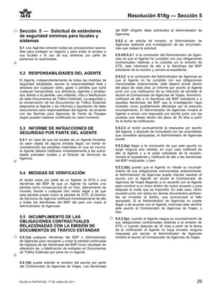 Resolución 818g — Sección 5

Sección 5 — Solicitud de estándares                           del BSP dirigirán tales solicitudes al Administrador de
                                                              Agencias;
de seguridad mínimos para locales y
sistemas                                                      5.5.2 si se solicita tal revisión, el Administrador de
                                                              Agencias realizará una investigación de las circunstan-
5.1 Los Agentes tomarán todas las precauciones razona-        cias que rodean la solicitud;
bles para proteger su negocio y para evitar el acceso a
sus locales o el uso de sus sistemas por parte de             5.5.3/5.5.3.1 si la conclusión del Administrador de Agen-
personas no autorizadas.                                      cias es que el Agente ha cumplido con sus obligaciones
                                                              contractuales relativas a la custodia y/o la emisión de
                                                              STD, éste informará de ello a la Aerolínea del BSP
                                                              solicitante de la revisión y cerrará el expediente,
5.2 RESPONSABILIDADES DEL AGENTE
                                                              5.5.3.2 si la conclusión del Administrador de Agencias es
El Agente, independientemente de todas las medidas de         que el Agente no ha cumplido con sus obligaciones
seguridad adoptadas, asume la responsabilidad total y         mencionadas anteriormente, éste deberá enviar dentro
absoluta por cualquier daño, gasto o pérdida que sufra        del plazo de siete días un informe por escrito al Agente
cualquier transportista, sus directivos, agentes o emplea-    junto con una notificación de su intención de someter el
dos debido a la pérdida, uso indebido, robo o falsificación   asunto al Comisionado de Agencias de Viajes. Asimismo,
de tales Documentos de Tráfico Estándar. La seguridad y       notificará de ello a la Aerolínea del BSP solicitante y a
la conservación de los Documentos de Tráfico Estándar         aquellas Aerolíneas del BSP que la investigación haya
asignados al Agente y los informes y liquidación de tales     revelado como posiblemente afectadas por el presunto
documentos será responsabilidad del Agente, de acuerdo        incumplimiento. El Administrador de Agencias invitará al
con las Normas para Agencias de Venta de Pasajes              Agente a enviar una respuesta por escrito junto con las
según puedan haberse modificado en cada momento.              pruebas que desee dentro del plazo de 30 días a partir
                                                              de la fecha de notificación,

5.3 INFORME DE INFRACCIONES DE                                5.5.3.3 al recibir puntualmente la respuesta por escrito
SEGURIDAD POR PARTE DEL AGENTE                                del Agente, y después de consultarlo con las autoridades
                                                              que considere apropiadas, el Administrador de Agencias
5.3.1 en caso de que los locales de un Agente Acredita-       puede:
do sean objeto de alguna entrada ilegal, sin tomar en
consideración las pérdidas materiales en que se incurra,      5.5.3.3(a) llegar a la conclusión de que este asunto no
el Agente deberá notificarlo inmediatamente a las autori-     exige ninguna otra medida, en cuyo caso notificará de
dades policiales locales y al Director de Servicios de        ello al Agente y a la parte solicitante de la revisión,
Agencia;                                                      cerrará el expediente y notificará de ello a las Aerolíneas
                                                              del BSP implicadas, o bien

                                                              5.5.3.3(b) puesto que el Agente no rebate su incumpli-
                                                              miento de sus obligaciones mencionadas anteriormente,
5.4 MEDIDAS DE VERIFICACIÓN                                   el Administrador de Agencias puede intentar resolver el
Al recibir aviso por parte de un Agente, la IATA o una        asunto con el Agente sin acudir al Comisionado de
Aerolínea del BSP de que un Agente ha sufrido una             Agencias de Viajes llegando a un acuerdo con el Agente
pérdida como consecuencia de un robo, allanamiento de         para nombrar a un único árbitro de mutuo acuerdo y para
morada, fraude o cualquier otro medio ilegal y de que         estipular la multa que se impondrá. En este caso, dicho
esta pérdida puede incluir la pérdida de STD, el Director     acuerdo junto con todos los demás documentos pertinen-
de Servicios de Agencia notificará inmediatamente de ello     tes se enviarán al árbitro, que pronunciará el fallo
a todas las Aerolíneas del BSP del país con copia al          apropiado. Si el Administrador de Agencias no puede
Administrador de Agencias.                                    llegar a tal acuerdo con el Agente, entonces éste remitirá
                                                              este asunto al Comisionado de Agencias de Viajes, o
                                                              bien
5.5 INCUMPLIMIENTO DE LAS                                     5.5.3.3(c) cuando el Agente niegue su incumplimiento de
OBLIGACIONES CONTRACTUALES                                    sus obligaciones contractuales relativas a la emisión de
RELACIONADAS CON LA EMISIÓN DE                                STD, o cuando después de 30 días a partir de la fecha
DOCUMENTOS DE TRÁFICO ESTÁNDAR                                de la notificación el Agente no haya enviado ninguna
                                                              respuesta por escrito, el Administrador de Agencias
5.5.1(a) cualquier Aerolínea del BSP o Administrador          remitirá el asunto al Comisionado de Agencias de Viajes.
de Agencias para recuperar y evitar la pérdida continuada
de ingresos de las Aerolíneas del BSP como resultado de
alteración de, o falsificación de entradas en Documentos
de Tráfico Estándar por parte de un Agente;


5.5.1(b) puede solicitar la revisión del asunto por parte
del Comisionado de Agencias de Viajes. Las Aerolíneas



VÁLIDO A PARTIR DEL 1o DE JUNIO DE 2011                                                                              29
 