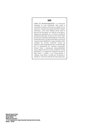 AVISO
                                                               LIMITE DE RESPONSABILIDAD. La información
                                                               contenida en esta publicación está sujeta a
                                                               constantes revisiones a la luz de los cambios en los
                                                               requisitos y regulaciones gubernamentales. Ningún
                                                               subscriptor u otro lector debería actuar sobre la
                                                               base de tal información sin referirse a las leyes y
                                                               regulaciones aplicables y/o sin tomar la asistencia
                                                               profesional adecuada. Aunque se han hecho todos
                                                               los esfuerzos necesarios para asegurar su precisión,
                                                               la International Air Transport Association no asumirá
                                                               ninguna responsabilidad por ninguna pérdida o daño
                                                               causados por errores, omisiones, errores de
                                                               imprenta o mala interpretación de su contenido. Más
                                                               aún, la International Air Transport Association
                                                               rechaza todas y cualesquiera responsabilidades
                                                               hacia cualquier persona, ya sea comprador de esta
                                                               publicación o no, respecto de cualquier cosa que se
                                                               haya hecho u omitido y sus consecuencias o
                                                               cualquier cosa hecha u omitida por tal persona o
                                                               entidad en virtud del contenido de esta publicación.




Manual del Agente de Viajes
Edición Resolución 818g
Ref. No: 9734-04
ISBN 978-92-9233-503-8
© 2011 International Air Transport Association. Reservados todos los derechos.
Montreal — Ginebra
 