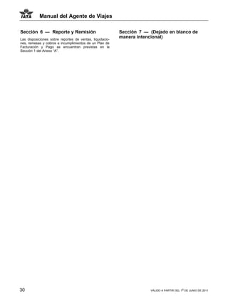 Manual del Agente de Viajes

Sección 6 — Reporte y Remisión                            Sección 7 — (Dejado en blanco de
Las disposiciones sobre reportes de ventas, liquidacio-
                                                          manera intencional)
nes, remesas y cobros e incumplimientos de un Plan de
Facturación y Pago se encuentran previstas en la
Sección 1 del Anexo “A”.




30                                                                    VÁLIDO A PARTIR DEL 1o DE JUNIO DE 2011
 