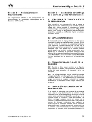 Resolución 818g — Sección 9

Sección 8 — Consecuencias del                         Sección 9 — Condiciones para el Pago
Incumplimiento                                        de la Comisión y otras Remuneraciones
Las disposiciones referidas a las consecuencias del
incumplimiento se encuentran contempladas en la       9.1 PORCENTAJE DE COMISION Y MONTO
Sección 2 del Anexo “A”.                              DE REMUNERACIÓN
                                                      Toda comisión u otra remuneración que se pague al
                                                      Agente deberá ser establecida por el Miembro o Línea
                                                      Aérea BSP. Dicha comisión o remuneración deberá
                                                      establecerse por adelantado y comunicarse al Agente por
                                                      escrito. Todo cambio en la comisión u otra remuneración
                                                      o condición asociada se notificará al Agente por adelan-
                                                      tado y por escrito.


                                                      9.2 VENTAS INTERLINEALES
                                                      El monto de la tarifa de viaje y el monto de otro tipo de
                                                      remuneración sobre el que se calcula la comisión podrán
                                                      incluir el servicio de transporte de pasajeros prestado por
                                                      otros Miembros o Líneas Aéreas BSP con las que el
                                                      director del Agente tiene un acuerdo de transporte aéreo
                                                      interlineal. Una Línea Aérea BSP o Miembro también
                                                      podrán pagar una comisión u otra remuneración a un
                                                      Agente por el transporte de pasajeros vendido por los
                                                      servicios de un transportista aéreo que no es Miembro o
                                                      Línea Aérea BSP cuando el Miembro o Línea Aérea BSP
                                                      ha sido autorizada en tal sentido por el transportista
                                                      aéreo.


                                                      9.3 CONDICIONES PARA EL PAGO DE LA
                                                      COMISION
                                                      9.3.1 Cuando se deba pagar comisión a un Agente,
                                                      dicha comisión se deberá calcular sobre el monto de las
                                                      tarifas de viaje aplicables al transporte aéreo de
                                                      pasajeros.

                                                      9.3.2 Las “tarifas aplicables” son las cuotas (incluido los
                                                      recargos de tarifa) para transporte de acuerdo son las
                                                      tarifas del Miembro o Línea Aérea BSP y no incluirán los
                                                      cargos por exceso de equipaje o valuación de equipaje
                                                      en exceso ni los impuestos u otros cargos cobrados por
                                                      el Agente.


                                                      9.4 DEVOLUCIÓN DE COMISION U OTRA
                                                      REMUNERACIÓN
                                                      Si se efectúa un reembolso total o parcial de la cuota de
                                                      viaje o de un cargo de transporte, la comisión u otra
                                                      remuneración se recalculará sobre la parte de la cuota de
                                                      viaje o cargo que no se reembolsó. En caso de que ya se
                                                      hubiera pagado la comisión u otra remuneración, se
                                                      deberá reintegrar cualquier monto en exceso de la
                                                      comisión u otra remuneración recalculada. Si hubiera un
                                                      cambio de itinerario involuntario que implicara la
                                                      sustitución de un transporte terrestre por un transporte
                                                      aéreo confirmado, no será necesaria la reintegración de
                                                      la comisión u otra remuneración. En caso de un cambio
                                                      involuntario de itinerario hacia otros servicios aéreos, no




VÁLIDO A PARTIR DEL 1o DE JUNIO DE 2011                                                                      31
 