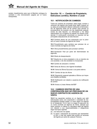 Manual del Agente de Viajes

existen impedimentos para que el Miembro entregue la   Sección 10 — Cambio de Propietario,
comisión u otra remuneración pagada por el nuevo
transportista.                                         Estructura Jurídica, Nombre o Local

                                                       10.1 NOTIFICACIÓN DE CAMBIOS
                                                       Todos los cambios de propiedad, status legal, nombre o
                                                       ubicación del Agente que pueda tener algún impacto en
                                                       su status de acreditación deberá notificarse al Administra-
                                                       dor de Agencias antes de tal cambio para permitir su
                                                       procesamiento de acuerdo con las respectivas estipula-
                                                       ciones de esta Sección. La información y los datos
                                                       relacionados con el Agente se tratarán de manera confi-
                                                       dencial. A continuación encontrará un resumen de las
                                                       principales estipulaciones de esta Sección:

                                                       10.2 Cambios dentro de una corporación que no preci-
                                                       san un nuevo Contrato de Agencia de Venta

                                                       10.3 Procedimiento para cambios que precisan de un
                                                       nuevo Contrato de Agencia de Venta

                                                       10.4 Otros procedimientos para procesar cambios
                                                       10.5 Aprobación final por parte del Administrador de
                                                       Agencias

                                                       10.6 Efecto de desaprobación

                                                       10.7 Muerte de un único propietario o de un miembro de
                                                       una sociedad, o de otra sociedad no incorporada

                                                       10.8 Cambio de ubicación o nombre

                                                       10.9 Venta de oficina a otro Agente Acreditado

                                                       10.10 Venta de Oficina Sucursal a una parte externa

                                                       10.11 Cambio de tipo de oficina

                                                       10.12 Disposición especial aplicable a Oficina con Impre-
                                                       sora Satélite de Billetes

                                                       10.13 Notificación con retardo o ausencia de notificación
                                                       de cambio

                                                       10.14 Avisos a Líneas Aéreas del BSP


                                                       10.2 CAMBIOS DENTRO DE UNA
                                                       CORPORACIÓN QUE NO PRECISAN DE UN
                                                       NUEVO CONTRATO DE AGENCIA DE
                                                       VENTA
                                                       10.2.1 los siguientes cambios en un Agente que esté
                                                       estructurado como una corporación o sociedad de res-
                                                       ponsabilidad limitada exigen un aviso según se estipula
                                                       en el Subpárrafo 10.2.2, pero no exigen la ejecución de
                                                       un nuevo Contrato de Agencia de Venta, siempre que
                                                       estos cambios no alteren la naturaleza legal del Agente
                                                       con relación a sus responsabilidades y obligaciones
                                                       según las leyes vigentes:
                                                       (a) una reducción de capital,
                                                       (b) la venta o adquisición de acciones que representen
                                                            el 30% o más del capital total emitido en acciones
                                                            del Agente por parte de cualquier Persona,



32                                                                         VÁLIDO A PARTIR DEL 1o DE JUNIO DE 2011
 