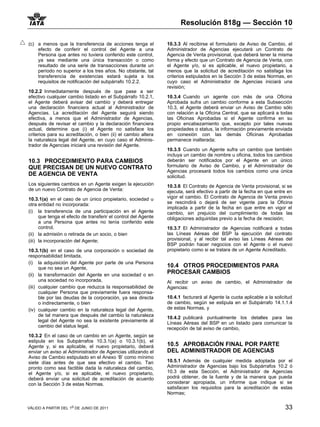 Resolución 818g — Sección 10

(c) a menos que la transferencia de acciones tenga el           10.3.3 Al recibirse el formulario de Aviso de Cambio, el
    efecto de conferir el control del Agente a una              Administrador de Agencias ejecutará un Contrato de
    Persona que antes no tuviera conferido este control,        Agencia de Venta provisional, que deberá tener la misma
    ya sea mediante una única transacción o como                forma y efecto que un Contrato de Agencia de Venta, con
    resultado de una serie de transacciones durante un          el Agente y/o, si es aplicable, el nuevo propietario, a
    período no superior a los tres años. No obstante, tal       menos que la solicitud de acreditación no satisfaga los
    transferencia de existencias estará sujeta a los            criterios estipulados en la Sección 3 de estas Normas, en
    requisitos de notificación del subpárrafo 10.2.2.           cuyo caso el Administrador de Agencias iniciará una
                                                                revisión;
10.2.2 Inmediatamente después de que pase a ser
efectivo cualquier cambio listado en el Subpárrafo 10.2.1,      10.3.4 Cuando un agente con más de una Oficina
el Agente deberá avisar del cambio y deberá entregar            Aprobada sufra un cambio conforme a esta Subsección
una declaración financiera actual al Administrador de           10.3, el Agente deberá enviar un Aviso de Cambio sólo
Agencias. La acreditación del Agente seguirá siendo             con relación a la Oficina Central, que se aplicará a todas
efectiva, a menos que el Administrador de Agencias,             las Oficinas Aprobadas si el Agente confirma en su
después de revisar el cambio y la declaración financiera        propio encabezamiento que, excepto por tales nuevas
actual, determine que (i) el Agente no satisface los            propiedades o status, la información previamente enviada
criterios para su acreditación, o bien (ii) el cambio altera    en conexión con las demás Oficinas Aprobadas
la naturaleza legal del Agente, en cuyo caso el Adminis-        permanece inalterada;
trador de Agencias iniciará una revisión del Agente.
                                                                10.3.5 Cuando un Agente sufra un cambio que también
                                                                incluya un cambio de nombre u oficina, todos los cambios
10.3 PROCEDIMIENTO PARA CAMBIOS                                 deberán ser notificados por el Agente en un único
QUE PRECISAN DE UN NUEVO CONTRATO                               formulario de Aviso de Cambio, y el Administrador de
                                                                Agencias procesará todos los cambios como una única
DE AGENCIA DE VENTA                                             solicitud.
Los siguientes cambios en un Agente exigen la ejecución         10.3.6 El Contrato de Agencia de Venta provisional, si se
de un nuevo Contrato de Agencia de Venta:                       ejecuta, será efectivo a partir de la fecha en que entre en
10.3.1(a) en el caso de un único propietario, sociedad u        vigor el cambio. El Contrato de Agencia de Venta previo
otra entidad no incorporada:                                    se rescindirá o dejará de ser vigente para la Oficina
                                                                implicada a partir de la fecha en que entre en vigor el
(i) la transferencia de una participación en el Agente          cambio, sin prejuicio del cumplimiento de todas las
      que tenga el efecto de transferir el control del Agente   obligaciones adquiridas previo a la fecha de rescisión;
      a una Persona que antes no tenía conferido este
      control,                                                  10.3.7 El Administrador de Agencias notificará a todas
(ii) la admisión o retirada de un socio, o bien                 las Líneas Aéreas del BSP la ejecución del contrato
(iii) la incorporación del Agente;                              provisional, y al recibir tal aviso las Líneas Aéreas del
                                                                BSP podrán hacer negocios con el Agente o el nuevo
10.3.1(b) en el caso de una corporación o sociedad de           propietario como si se tratara de un Agente Acreditado.
responsabilidad limitada,
(i) la adquisición del Agente por parte de una Persona
      que no sea un Agente,                                     10.4 OTROS PROCEDIMIENTOS PARA
(ii) la transformación del Agente en una sociedad o en
                                                                PROCESAR CAMBIOS
      una sociedad no incorporada,                              Al recibir un aviso de cambio, el Administrador de
(iii) cualquier cambio que reduzca la responsabilidad de        Agencias:
      cualquier Persona que previamente fuera responsa-
      ble por las deudas de la corporación, ya sea directa      10.4.1 facturará al Agente la cuota aplicable a la solicitud
      o indirectamente, o bien                                  de cambio, según se estipula en el Subpárrafo 14.1.1.4
(iv) cualquier cambio en la naturaleza legal del Agente,        de estas Normas, y
      de tal manera que después del cambio la naturaleza        10.4.2 publicará puntualmente los detalles para las
      legal del Agente no sea la existente previamente al       Líneas Aéreas del BSP en un listado para comunicar la
      cambio del status legal.                                  recepción de tal aviso de cambio,
10.3.2 En el caso de un cambio en un Agente, según se
estipula en los Subpárrafos 10.3.1(a) o 10.3.1(b), el
Agente y, si es aplicable, el nuevo propietario, deberá         10.5 APROBACIÓN FINAL POR PARTE
enviar un aviso al Administrador de Agencias utilizando el      DEL ADMINISTRADOR DE AGENCIAS
Aviso de Cambio estipulado en el Anexo ‘B’ como mínimo
siete días antes de que sea efectivo el cambio. Tan             10.5.1 Además de cualquier medida adoptada por el
pronto como sea factible dada la naturaleza del cambio,         Administrador de Agencias bajo los Subpárrafos 10.2 ó
el Agente y/o, si es aplicable, el nuevo propietario,           10.3 de esta Sección, el Administrador de Agencias
deberá enviar una solicitud de acreditación de acuerdo          podrá obtener, de la fuente y de la manera que pueda
con la Sección 3 de estas Normas.                               considerar apropiada, un informe que indique si se
                                                                satisfacen los requisitos para la acreditación de estas
                                                                Normas;


VÁLIDO A PARTIR DEL 1o DE JUNIO DE 2011                                                                                 33
 