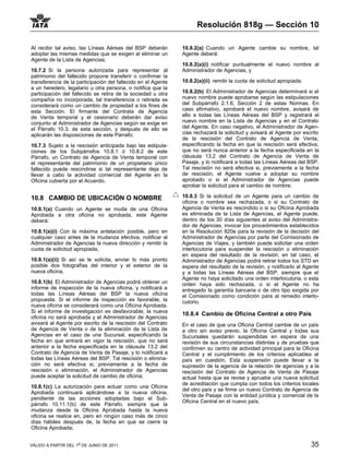 Resolución 818g — Sección 10

Al recibir tal aviso, las Líneas Aéreas del BSP deberán        10.8.2(a) Cuando un Agente cambie su nombre, tal
adoptar las mismas medidas que se exigen al eliminar un        Agente deberá:
Agente de la Lista de Agencias;
                                                               10.8.2(a)(i) notificar puntualmente el nuevo nombre al
10.7.2 Si la persona autorizada para representar al            Administrador de Agencias, y
patrimonio del fallecido propone transferir o confirmar la
transferencia de la participación del fallecido en el Agente   10.8.2(a)(ii) remitir la cuota de solicitud apropiada;
a un heredero, legatario u otra persona, o notifica que la
participación del fallecido se retira de la sociedad u otra    10.8.2(b) El Administrador de Agencias determinará si el
compañía no incorporada, tal transferencia o retirada se       nuevo nombre puede aprobarse según las estipulaciones
considerará como un cambio de propiedad a los fines de         del Subpárrafo 2.1.6, Sección 2 de estas Normas. En
esta Sección. El firmante del Contrata de Agencia              caso afirmativo, aprobará el nuevo nombre, avisará de
de Venta temporal y el cesionario deberán dar aviso            ello a todas las Líneas Aéreas del BSP y registrará el
conjunto al Administrador de Agencias según se exige en        nuevo nombre en la Lista de Agencias y en el Contrato
el Párrafo 10.3. de esta sección, y después de ello se         del Agente. En caso negativo, el Administrador de Agen-
aplicarán las disposiciones de este Párrafo;                   cias rechazará la solicitud y avisará al Agente por escrito
                                                               de la rescisión del Contrato de Agencia de Venta,
10.7.3 Sujeto a la rescisión anticipada bajo las estipula-     especificando la fecha en que la rescisión será efectiva,
ciones de los Subpárrafos 10.8.1 ó 10.8.2 de este              que no será nunca anterior a la fecha especificada en la
Párrafo, un Contrato de Agencia de Venta temporal con          cláusula 13.2 del Contrato de Agencia de Venta de
el representante del patrimonio de un propietario único        Pasaje, y lo notificará a todas las Líneas Aéreas del BSP.
fallecido puede rescindirse si tal representante deja de       Tal rescisión no será efectiva si, previamente a la fecha
llevar a cabo la actividad comercial del Agente en la          de rescisión, el Agente vuelve a adoptar su nombre
Oficina cubierta por el Acuerdo.                               aprobado o si el Administrador de Agencias puede
                                                               aprobar la solicitud para el cambio de nombre;

10.8 CAMBIO DE UBICACIÓN O NOMBRE                              10.8.3 Si la solicitud de un Agente para un cambio de
                                                               oficina o nombre sea rechazada, o si su Contrato de
10.8.1(a) Cuando un Agente se muda de una Oficina              Agencia de Venta es rescindido o si su Oficina Aprobada
Aprobada a otra oficina no aprobada, este Agente               es eliminada de la Lista de Agencias, el Agente puede,
deberá:                                                        dentro de los 30 días siguientes al aviso del Administra-
                                                               dor de Agencias, invocar los procedimientos establecidos
10.8.1(a)(i) Con la máxima antelación posible, pero en         en la Resolución 820e para la revisión de la decisión del
cualquier caso antes de la mudanza efectiva, notificar al      Administrador de Agencias por parte del Comisionado de
Administrador de Agencias la nueva dirección y remitir la      Agencias de Viajes, y también puede solicitar una orden
cuota de solicitud apropiada,                                  interlocutoria para suspender la rescisión o eliminación
                                                               en espera del resultado de la revisión; en tal caso, el
10.8.1(a)(ii) Si así se le solicita, enviar lo más pronto      Administrador de Agencias podrá retirar todos los STD en
posible dos fotografías del interior y el exterior de la       espera del resultado de la revisión, y notificarlo al Agente
nueva oficina,                                                 y a todas las Líneas Aéreas del BSP, siempre que el
                                                               Agente no haya solicitado una orden interlocutoria, o esta
10.8.1(b) El Administrador de Agencias podrá obtener un        orden haya sido rechazada, o si el Agente no ha
informe de inspección de la nueva oficina, y notificará a      entregado la garantía bancaria o de otro tipo exigida por
todas las Líneas Aéreas del BSP la nueva oficina               el Comisionado como condición para al remedio interlo-
propuesta. Si el informe de inspección es favorable, la        cutorio.
nueva oficina se considerará como una Oficina Aprobada.
Si el informe de investigación es desfavorable, la nueva       10.8.4 Cambio de Oficina Central a otro Pais
oficina no será aprobada y el Administrador de Agencias
avisará al Agente por escrito de la rescisión del Contrato     En el caso de que una Oficina Central cambie de un país
de Agencia de Venta o de la eliminación de la Lista de         a otro sin aviso previo, la Oficina Central y todas sus
Agencias en el caso de una Sucursal, especificando la          Sucursales quedarán suspendidas en espera de una
fecha en que entrará en vigor la rescisión, que no será        revisión de sus circunstancias distintas y de pruebas que
anterior a la fecha especificada en la cláusula 13.2 del       confirmen su centro de actividad principal para la Oficina
Contrato de Agencia de Venta de Pasaje, y lo notificará a      Central y el cumplimiento de los criterios aplicables al
todas las Líneas Aéreas del BSP. Tal rescisión o elimina-      país en cuestión. Esta suspensión puede llevar a la
ción no será efectiva si, previamente a la fecha de            supresión de la agencia de la relación de agencias y a la
rescisión o eliminación, el Administrador de Agencias          rescisión del Contrato de Agencia de Venta de Pasaje
puede aceptar la solicitud de cambio de oficina;               actual hasta que se revise y apruebe una nueva solicitud
                                                               de acreditación que cumpla con todos los criterios locales
10.8.1(c) La autorización para actuar como una Oficina
                                                               del otro país y se firme un nuevo Contrato de Agencia de
Aprobada continuará aplicándose a la nueva oficina,
                                                               Venta de Pasaje con la entidad jurídica y comercial de la
pendiente de las acciones adoptadas bajo el Sub-
                                                               Oficina Central en el nuevo país.
párrafo 10.11.1(b) de este Párrafo, siempre que la
mudanza desde la Oficina Aprobada hasta la nueva
oficina se realice en, pero en ningún caso más de cinco
días hábiles después de, la fecha en que se cierre la
Oficina Aprobada;


VÁLIDO A PARTIR DEL 1o DE JUNIO DE 2011                                                                                 35
 