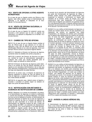 Manual del Agente de Viajes

10.9 VENTA DE OFICINA A OTRO AGENTE                            la revisión de la decisión del Administrador de Agencias
ACREDITADO                                                     por parte del Comisionado de Agencias de Viajes, y
                                                               también puede solicitar una orden interlocutoria para
En el caso de que un Agente venda una Oficina a otro           suspender la rescisión o eliminación en espera del
Agente, este último deberá avisar al Administrador de          resultado de la revisión. Antes de otorgar una orden
Agencias, y se aplicará lo estipulado en el Sub-               interlocutoria bajo este Subpárrafo, el Comisionado
párrafo 10.2 de esta Sección.                                  puede exigir al Agente que presente una garantía banca-
                                                               ria u otra garantía financiera. Cualquier solicitud futura del
                                                               cesionario se procesará de acuerdo con las disposiciones
10.10 VENTA DE OFICINA SUCURSAL A                              de la Sección 3 de esta Normas;
UNA PARTE EXTERNA                                              10.12.2 Si no se notifica al Administrador de Agencias un
En el caso de que un Agente (‘el cedente’) venda una           cambio de nombre dentro de los 30 días siguientes a la
Sucursal a otra persona que no sea un Agente (‘el              realización del cambio, se registrará una doble
cesionario’), se aplicará lo estipulado en el Párrafo 10.3     irregularidad y se realizará una revisión para comprobar
de esta Sección.                                               que el Agente siga satisfaciendo los criterios de Acredita-
                                                               ción. El aviso de doble irregularidad y el coste que
                                                               conlleve la revisión, que deberá ser asumido por el
10.11 CAMBIO DE TIPO DE OFICINA                                Agente, se confirmarán por escrito. Si dentro de un
                                                               siguiente plazo de 30 días el Agente no adopta de nuevo
10.11.1 En el caso de que un Agente desee cambiar el           su nombre aprobado o envía la solicitud necesaria para
Tipo de Oficina bajo el que aparece en la Lista de             un cambio de nombre, el Agente recibirá un aviso de
Agencias a otro Tipo de Oficina con el que aparezcan           rescisión del Contrato de Agencia de Venta, y ello
identificadas Oficinas en la Lista de Agencias, como por       resultará en la retirada de los STD. La rescisión será
ejemplo Oficina Central a Sucursal el Agente deberá:           efectiva en una fecha no anterior a la fecha especificada
                                                               en la cláusula 13.2 del Contrato de Agencia de Venta. El
10.11.1.1 Solicitarlo al Director de Servicios de Agencia,     agente puede, dentro de los 30 días siguientes a la fecha
aportando todos los detalles del cambio propuesto, y           del aviso de doble irregularidad, invocar la Resolu-
                                                               ción 820e para la revisión de la decisión del Administra-
10.11.1.2 A petición del Director de Servicios de Agen-        dor de Agencias por parte del Comisionado de Agencias
cia, remitirá la cuota de administración apropiada o           de Viajes, y también puede solicitar una orden interlocu-
cualquier otra cuota que resulte apropiada para el             toria para suspender la rescisión o eliminación de STD en
cambio, según se estipule en estas Normas;                     espera del resultado de la revisión.
10.11.2 El Director de Servicios de Agencia podrá deter-       10.12.3 Si no se notifica al Administrador de Agencias un
minar si el cambio de Tipo de Oficina solicitado por el        cambio de oficina dentro de los 30 días siguientes a la
Agente es de naturaleza administrativa o de un tipo que        realización del cambio, se registrará una doble irregulari-
exija ulteriores investigaciones y procesamientos estipula-    dad y se realizará una revisión para comprobar que el
dos bajo otra disposición de estas Normas;                     Agente siga satisfaciendo los criterios de Acreditación. El
                                                               aviso de doble irregularidad y el coste que conlleve la
10.11.3 En el primer caso, el Director de Servicios de         revisión, que deberá ser asumido por el Agente, se
Agencia registrará el cambio de Tipo de Oficina en la          confirmarán por escrito. Si la revisión es desfavorable, el
Lista de Agencias y avisará de ello al Agente y a todas        Agente recibirá un aviso de rescisión del Contrato de
las Líneas Aéreas del BSP;                                     Agencia de Venta, y ello resultará en la eliminación de los
10.11.4 En el segundo caso, deberá avisar al Agente y          STD y provocará la eliminación inmediata de las CIP. La
proceder a procesar el cambio según se estipule en             rescisión será efectiva en una fecha no anterior a la fecha
algún otro punto de estas Normas;                              especificada en la cláusula 13.2 del Contrato de Agencia
                                                               de Venta. El agente puede, dentro de los 30 días
                                                               siguientes a la fecha del aviso de doble irregularidad o de
10.12 NOTIFICACIÓN CON RETARDO O                               rescisión, invocar los procedimientos establecidos en la
                                                               Resolución 820e para la revisión de la decisión del
AUSENCIA DE NOTIFICACIÓN DE CAMBIO                             Administrador de Agencias por parte del Comisionado de
10.12.1 Respecto a un cambio de propiedad o de status,         Agencias de Viajes, y también puede solicitar una orden
si el Administrador de Agencias no recibe la notificación      interlocutoria para suspender la rescisión o eliminación
y, cuando sea necesario, la solicitud rellenada, o la recibe   de STD en espera del resultado de la revisión.
una vez ya se ha realizado el cambio, el Administrador de
Agencias eliminará al Agente de la Lista de Agencias y
avisará al cedente de que su Contrato de Agencia de            10.13 AVISOS A LINEAS AÉREAS DEL
Venta ha sido rescindido en la fecha del cambio. El            BSP
Administrador de Agencias avisará de ello a todas las
Líneas Aéreas del BSP y se aplicarán las disposiciones         El Administrador de Agencias, cuando envíe cualquier
del Subpárrafo 13.4.1 de la Sección 13 de estas Normas.        aviso a las Líneas Aéreas del BSP necesario según las
El cedente o Agente puede, dentro de los 30 días               estipulaciones previas de la Sección 10, deberá entregar
siguientes a la fecha del aviso de rescisión, invocar los      una copia de tal aviso a todas las Líneas Aéreas
procedimientos establecidos en la Resolución 820e para         Miembros de la IATA.



36                                                                                  VÁLIDO A PARTIR DEL 1o DE JUNIO DE 2011
 