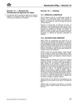 Resolución 818g — Sección 12

Sección 11 — Revisión del                                  Sección 12 — Arbitraje
Comisionado de Agencias de Viajes
La jurisdicción del Comisionado de Agencias de Viajes se   12.1 DERECHO A ARBITRAJE
estipula en la Resolución 820e, igual que los procedi-
mientos para la realización de revisiones.                 12.1.1 Cualquier parte de un contencioso resuelto de
                                                           acuerdo con la Resolución 820e, tendrá derecho a
                                                           someter la decisión del Comisionado de Agencias de
                                                           Viajes a una revisión de novo por arbitraje de acuerdo
                                                           con esta Sección.

                                                           12.1.2 Si el Comisionado de Agencias de Viajes ha
                                                           otorgado un recurso interlocutorio, este recurso y cual-
                                                           quier banco u otra garantía seguirá siendo efectivo hasta
                                                           conocerse el resultado del arbitraje. Los árbitros, no
                                                           obstante, tendrán el poder de variar los términos del
                                                           banco o de otras garantías según consideren apropiado,
                                                           incluyendo la solicitud de garantías adicionales al
                                                           Apelante.


                                                           12.2 ACUERDO PARA ARBITRAR
                                                           12.2.1 Todos los contenciosos que surjan de o en
                                                           conexión con una decisión pronunciada por un Comisio-
                                                           nado de Agencias de Viajes (una “Decisión”) se resolverá
                                                           de manera definitiva según las Normas de Arbitraje de la
                                                           Cámara de Comercio Internacional por uno o más de los
                                                           árbitros nombrados de acuerdo con las mencionadas
                                                           Normas, y la sentencia sobre el fallo podrá decidirse en
                                                           cualquier Tribunal con jurisdicción.

                                                           12.2.2 A menos que las partes lleguen a algún acuerdo
                                                           en otro sentido, el idioma del arbitraje será el inglés,
                                                           aunque a petición de una parte, los documentos y las
                                                           declaraciones pueden ser traducidos al idioma materno
                                                           de dicha parte.

                                                           12.2.3 El lugar del arbitraje será el país de la Oficina
                                                           Aprobada implicada o la oficina objeto de la solicitud,
                                                           según sea el caso, a menos que las partes lleguen a
                                                           algún acuerdo en otro sentido. A pesar de todo lo
                                                           anterior, en caso de que las leyes de este país entren en
                                                           contradicción con los efectos del subpárrafo 12.2.5 de la
                                                           presente, en caso de una Decisión pronunciada en
                                                           relación con el Área 1, el lugar de arbitraje será, a
                                                           elección del demandante, Montreal, Quebec o Miami,
                                                           Florida; en caso de una Decisión pronunciada en relación
                                                           con el Área 2, el lugar de arbitraje será Ginebra, Suiza; y
                                                           en el caso de una Decisión pronunciada en relación con
                                                           el Área 3, el lugar de arbitraje será, a elección del
                                                           demandante, Singapur o Sydney, Australia.

                                                           12.2.4 El fallo del o los Árbitros irá acompañado de una
                                                           explicación de las razones en las que se ha basado el
                                                           fallo.

                                                           12.2.5 El fallo del arbitraje será definitivo y vinculante
                                                           para las partes y deberá acatarse de acuerdo con sus
                                                           términos.




VÁLIDO A PARTIR DEL 1o DE JUNIO DE 2011                                                                           37
 