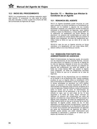 Manual del Agente de Viajes

12.3 INICIO DEL PROCEDIMIENTO                                 Sección 13 — Medidas que Afectan la
12.3.1 Los procedimientos de arbitraje realizados según       Condición de un Agente
esta Sección 12 empezarán no más tarde de treinta
(30) días naturales a contar a partir de la fecha del fallo
del Comisionado de Agencias de Viajes.                        13.1 RENUNCIA DEL AGENTE
                                                              13.1.1 Un Agente Acreditado puede renunciar en cual-
                                                              quier momento y en forma voluntaria a su Acreditación en
                                                              relación con la totalidad o algunos de sus Locales
                                                              Aprobados mediante una notificación escrita enviada por
                                                              anticipado al Administrador de Agencias, quien deberá
                                                              notificar a todos los Miembros y Líneas Aéreas BSP. En
                                                              la notificación se establecerá una fecha efectiva de
                                                              abandono; sin perjuicio del cumplimiento por parte del
                                                              Agente y de todas las Líneas Aéreas BSP que poseen al
                                                              Agente como designado, de todas las obligaciones asu-
                                                              midas hasta la fecha en que se retira de la Lista de
                                                              Agencias.

                                                              13.1.2 En caso de que un Agente renuncie en forma
                                                              voluntaria a la designación de una Línea Aérea BSP,
                                                              deberá notificar a la Línea Aérea por escrito.



                                                              13.2 REMOCIÓN POR PARTE DEL
                                                              ADMINISTRADOR DE AGENCIAS
                                                              13.2.1 El Administrador de Agencias puede, de acuerdo
                                                              con las disposiciones de las presente Normas, remover
                                                              con justa causa a un Agente o un Local de un Agente de
                                                              la Lista de Agencias mediante el envío de una notifica-
                                                              ción escrita al Agente. Dicha remoción se realizará sin
                                                              perjuicio del cumplimiento, por parte del Agente y de
                                                              todas las Líneas Aéreas BSP que poseen al Agente
                                                              como designado, de todas las obligaciones asumidas
                                                              hasta la fecha en que se lo remueve de la Lista de
                                                              Agencias.

                                                              13.2.2 A pesar de las disposiciones que se establecen
                                                              en la Párrafo 4 de la Resolución 824, cuando existieran
                                                              pruebas de que un Agente utiliza su acreditación IATA
                                                              para involucrarse en actividades y lucrar con éstas y que,
                                                              si dichas actividades se asociaran con IATA podrían
                                                              causar un perjuicio a la buena reputación de IATA, el
                                                              Administrador de Agencias podrá remover al Agente de la
                                                              Lista de Agencias y deberá notificar a todos los miembros
                                                              sobre la acción que se tomó. El Administrador de
                                                              Agencias avisará de tal eliminación y de su fecha de
                                                              entrada en vigor, que no será antes de los 15 días
                                                              siguientes a la fecha del aviso. Dicha remoción se
                                                              realizará sin perjuicio del cumplimiento por parte del
                                                              Agente y de todas las Líneas Aéreas BSP que poseen al
                                                              Agente como designado, de todas las obligaciones asu-
                                                              midas hasta la fecha en que se lo remueve de la Lista de
                                                              Agencias. El Agente puede, dentro de los 15 días
                                                              siguientes a la fecha del aviso de eliminación, invocar los
                                                              procedimientos establecidos en la Resolución 820e para
                                                              la revisión de la decisión del Administrador de Agencias
                                                              por parte del Comisionado de Agencias de Viajes, y
                                                              también puede solicitar una orden interlocutoria para
                                                              suspender la eliminación y preservar el status quo en
                                                              espera del resultado de la revisión.




38                                                                                VÁLIDO A PARTIR DEL 1o DE JUNIO DE 2011
 