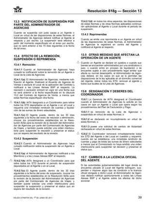 Resolución 818g — Sección 13

13.3 NOTIFICACIÓN DE SUSPENSIÓN POR                           13.4.2.1(d) en todos los otros aspectos, las disposiciones
PARTE DEL ADMINISTRADOR DE                                    de estas Normas y de otras Normas aplicables continua-
                                                              rán aplicándose al Agente o Local durante el periodo de
AGENCIAS                                                      suspensión.
Cuando se suspenda con justa causa a un Agente o
Local en virtud de las disposiciones de estas Normas, el      13.4.3 Reprimendas
Administrador de Agencias deberá notificar al Agente al
                                                              Cuando se emite una reprimenda a un Agente en virtud
respecto y por escrito. La suspensión será efectiva a
                                                              de las disposiciones de estas Normas, el Administrador
partir del momento especificado en el aviso por escrito,
                                                              de Agencias la registrará en contra del Agente y
que no será anterior a los 15 días siguientes a la fecha
                                                              notificará al Agente al respecto.
de tal aviso.


13.4 EFECTO DE LA REMOCIÓN,                                   13.5 OTRAS MEDIDAS QUE AFECTAN LA
SUSPENSIÓN O REPRIMENDA                                       OPERACIÓN DE UN AGENTE
                                                              Cuando un Agente se declare en quiebra o cuando sus
13.4.1 Remoción                                               bienes se encuentren administrados por una sindicatura o
                                                              juez, o cuando entre en proceso de liquidación o se
13.4.1.1 Cuando el Administrador de Agencias haya             encuentre sujeto a otro procedimiento legal similar que
cursado la notificación sobre la remoción de un Agente o      afecte su normal desempeño, el Administrador de Agen-
Local de la Lista de Agencias:                                cias deberá, en los casos en que se lo permitan las
13.4.1.1(a) El Administrador de Agencias, mediante noti-      disposiciones de la ley aplicable en el domicilio comercial
ficación al Agente, finalizará el Acuerdo de Agencia de       del Agente, retirar todos los STD, remover al agente y
Ventas o excluirá el Local de la aplicación del Contrato y    todos sus locales de la Lista de Agencias.
notificará a las Líneas Aéreas BSP al respecto. La
rescisión o exclusión entrará en vigor en una fecha que
no será anterior a la fecha especificada en la cláusula       13.6 DESIGNACIÓN Y DEBERES DEL
13.2 del Contrato de Agencia de Venta, a menos que            COORDINADOR
estas Normas especifiquen otra fecha,
                                                              13.6.1 La Gerencia de IATA designará al Coordinador
13.4.1.1(b) IATA designará a un Coordinador para retirar      cuando el Administrador de Agencias lo solicite en los
todos los STD depositados en el Agente o en el Local y        casos en que un Agente o Local que opera según los
requerirá una inmediata rendición de cuentas y liquida-       procedimientos del Plan de Facturación y Pago:
ción de las sumas de dinero adeudadas,
                                                              13.6.1.1 es removido de la Lista de Agencias o
13.4.1.1(c) El Agente puede, dentro de los 30 días            suspendido en virtud de estas Normas; o
siguientes a la fecha del aviso de rescisión o eliminación,
invocar los procedimientos establecidos en la Reso-           13.6.1.2 es declarado en incumplimiento en virtud de
lución 820e para la revisión de la decisión del Administra-   estas Normas; o
dor de Agencias por parte del Comisionado de Agencias         13.6.1.3 posee una solicitud de cambio de titularidad
de Viajes, y también puede solicitar una orden interlocu-     rechazada en virtud de estas Normas;
toria para suspender la rescisión y preservar el status
quo en espera del resultado de la revisión.                   13.6.2 El Coordinador removerá inmediatamente todos
                                                              los STD del Agente o del Local en cuestión y requerirá,
13.4.2 Suspensión                                             cuando así se establezca, una inmediata rendición de
                                                              cuentas y pago de todas las sumas de dinero adeudadas
13.4.2.1 Cuando el Administrador de Agencias haya             a menos que el Comisionado no haya emitido una orden
cursado notificación sobre la suspensión de un Agente o       interlocutoria para suspender tal decisión y preservar el
Local:                                                        status quo.
13.4.2.1(a) el Administrador de Agencias notificará a los
Miembros y a las Líneas Aéreas BSP al respecto,
                                                              13.7 CAMBIOS A LA LICENCIA OFICIAL
13.4.2.1(b) IATA designará a un Coordinador para que          DEL AGENTE
retire todos los STD durante el periodo de suspensión
depositados en el Agente o en el Local,                       Si las autoridades gubernamentales del lugar donde su
                                                              encuentra ubicado el Local del Agente extinguen, sus-
13.4.2.1(c) El Agente puede, dentro de los 30 días            penden o imponer algún tipo de condición a la licencia
siguientes a la fecha del aviso de suspensión, invocar los    oficial otorgada a dicho Local, el Administrador de Agen-
procedimientos establecidos en la Resolución 820e para        cias deberá notificar oportunamente a todas las Líneas
la revisión de la decisión del Administrador de Agencias      Aéreas BSP y al Agente sobre los efectos de dicho
por parte del Comisionado de Agencias de Viajes, y            accionar.
también puede solicitar una orden interlocutoria para
suspender la suspensión y preservar el status quo en
espera del resultado de la revisión.


VÁLIDO A PARTIR DEL 1o DE JUNIO DE 2011                                                                              39
 