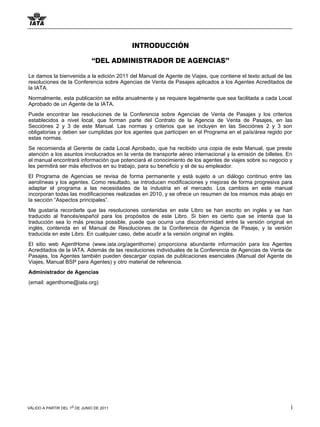 INTRODUCCIÓN

                              “DEL ADMINISTRADOR DE AGENCIAS”

Le damos la bienvenida a la edición 2011 del Manual de Agente de Viajes, que contiene el texto actual de las
resoluciones de la Conferencia sobre Agencias de Venta de Pasajes aplicados a los Agentes Acreditados de
la IATA.
Normalmente, esta publicación se edita anualmente y se requiere legalmente que sea facilitada a cada Local
Aprobado de un Agente de la IATA.
Puede encontrar las resoluciones de la Conferencia sobre Agencias de Venta de Pasajes y los criterios
establecidos a nivel local, que forman parte del Contrato de la Agencia de Venta de Pasajes, en las
Secciónes 2 y 3 de este Manual. Las normas y criterios que se incluyen en las Secciónes 2 y 3 son
obligatorias y deben ser cumplidas por los agentes que participen en el Programa en el país/área regido por
estas normas.
Se recomienda al Gerente de cada Local Aprobado, que ha recibido una copia de este Manual, que preste
atención a los asuntos involucrados en la venta de transporte aéreo internacional y la emisión de billetes. En
el manual encontrará información que potenciará el conocimiento de los agentes de viajes sobre su negocio y
les permitirá ser más efectivos en su trabajo, para su beneficio y el de su empleador.
El Programa de Agencias se revisa de forma permanente y está sujeto a un diálogo continuo entre las
aerolíneas y los agentes. Como resultado, se introducen modificaciones y mejoras de forma progresiva para
adaptar el programa a las necesidades de la industria en el mercado. Los cambios en este manual
incorporan todas las modificaciones realizadas en 2010, y se ofrece un resumen de los mismos más abajo en
la sección “Aspectos principales”.
Me gustaría recordarle que las resoluciones contenidas en este Libro se han escrito en inglés y se han
traducido al francés/español para los propósitos de este Libro. Si bien es cierto que se intenta que la
traducción sea lo más precisa possible, puede que ocurra una disconformidad entre la versión original en
inglés, contenida en el Manual de Resoluciones de la Conferencia de Agencia de Pasaje, y la versión
traducida en este Libro. En cualquier caso, debe acudir a la versión original en inglés.
El sitio web AgentHome (www.iata.org/agenthome) proporciona abundante información para los Agentes
Acreditados de la IATA. Además de las resoluciones individuales de la Conferencia de Agencias de Venta de
Pasajes, los Agentes también pueden descargar copias de publicaciones esenciales (Manual del Agente de
Viajes, Manual BSP para Agentes) y otro material de referencia.
Administrador de Agencias
(email: agenthome@iata.org)




VÁLIDO A PARTIR DEL 1o DE JUNIO DE 2011                                                                      i
 