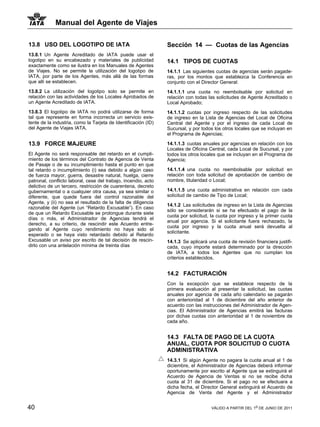 Manual del Agente de Viajes

13.8 USO DEL LOGOTIPO DE IATA                                   Sección 14 — Cuotas de las Agencias
13.8.1 Un Agente Acreditado de IATA puede usar el
logotipo en su encabezado y materiales de publicidad            14.1 TIPOS DE CUOTAS
exactamente como se ilustra en los Manuales de Agentes
de Viajes. No se permite la utilización del logotipo de         14.1.1 Las siguientes cuotas de agencias serán pagade-
IATA, por parte de los Agentes, más allá de las formas          ras, por los montos que establezca la Conferencia en
que allí se establecen.                                         conjunto con el Director General:
13.8.2 La utilización del logotipo solo se permite en           14.1.1.1 una cuota no reembolsable por solicitud en
relación con las actividades de los Locales Aprobados de        relación con todas las solicitudes de Agente Acreditado o
un Agente Acreditado de IATA.                                   Local Aprobado;
13.8.3 El logotipo de IATA no podrá utilizarse de forma         14.1.1.2 cuotas por ingreso respecto de las solicitudes
tal que represente en forma incorrecta un servicio exis-        de ingreso en la Lista de Agencias del Local de Oficina
tente de la industria, como la Tarjeta de Identificación (ID)   Central del Agente y por el ingreso de cada Local de
del Agente de Viajes IATA.                                      Sucursal, y por todos los otros locales que se incluyan en
                                                                el Programa de Agencias;

13.9 FORCE MAJEURE                                              14.1.1.3 cuotas anuales por agencias en relación con los
                                                                Locales de Oficina Central, cada Local de Sucursal, y por
El Agente no será responsable del retardo en el cumpli-         todos los otros locales que se incluyan en el Programa de
miento de los términos del Contrato de Agencia de Venta         Agencia;
de Pasaje o de su incumplimiento hasta el punto en que
tal retardo o incumplimiento (i) sea debido a algún caso        14.1.1.4 una cuota no reembolsable por solicitud en
de fuerza mayor, guerra, desastre natural, huelga, cierre       relación con toda solicitud de aprobación de cambio de
patronal, conflicto laboral, cese del trabajo, incendio, acto   nombre, titularidad o Local;
delictivo de un tercero, restricción de cuarentena, decreto
gubernamental o a cualquier otra causa, ya sea similar o        14.1.1.5 una cuota administrativa en relación con cada
diferente, que quede fuera del control razonable del            solicitud de cambio de Tipo de Local;
Agente, y (ii) no sea el resultado de la falta de diligencia
                                                                14.1.2 Las solicitudes de ingreso en la Lista de Agencias
razonable del Agente (un “Retardo Excusable”). En caso
                                                                sólo se considerarán si se ha efectuado el pago de la
de que un Retardo Excusable se prolongue durante siete
                                                                cuota por solicitud, la cuota por ingreso y la primer cuota
días o más, el Administrador de Agencias tendrá el
                                                                anual por agencia. Si el solicitante fuera rechazado, la
derecho, a su criterio, de rescindir este Acuerdo entre-
                                                                cuota por ingreso y la cuota anual será devuelta al
gando al Agente cuyo rendimiento no haya sido el
                                                                solicitante.
esperado o se haya visto retardado debido al Retardo
Excusable un aviso por escrito de tal decisión de rescin-       14.1.3 Se aplicará una cuota de revisión financiera justifi-
dirlo con una antelación mínima de treinta días                 cada, cuyo importe estará determinado por la dirección
                                                                de IATA, a todos los Agentes que no cumplan los
                                                                criterios establecidos.


                                                                14.2 FACTURACIÓN
                                                                Con la excepción que se establece respecto de la
                                                                primera evaluación al presentar la solicitud, las cuotas
                                                                anuales por agencia de cada año calendario se pagarán
                                                                con anterioridad al 1 de diciembre del año anterior de
                                                                acuerdo con las instrucciones del Administrador de Agen-
                                                                cias. El Administrador de Agencias emitirá las facturas
                                                                por dichas cuotas con anterioridad al 1 de noviembre de
                                                                cada año.


                                                                14.3 FALTA DE PAGO DE LA CUOTA
                                                                ANUAL, CUOTA POR SOLICITUD O CUOTA
                                                                ADMINISTRATIVA
                                                                14.3.1 Si algún Agente no pagara la cuota anual al 1 de
                                                                diciembre, el Administrador de Agencias deberá informar
                                                                oportunamente por escrito al Agente que se extinguirá el
                                                                Acuerdo de Agencia de Ventas si no se recibe dicha
                                                                cuota al 31 de diciembre. Si el pago no se efectuara a
                                                                dicha fecha, el Director General extinguirá el Acuerdo de
                                                                Agencia de Venta del Agente y el Administrador


40                                                                                   VÁLIDO A PARTIR DEL 1o DE JUNIO DE 2011
 