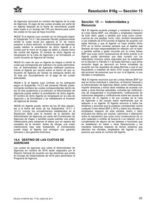 Resolución 818g — Sección 15

de Agencias removerá en nombre del Agente de la Lista         Sección 15 — Indemnidades y
de Agencias. El pago de las cuotas anuales por parte de
un Agente después de la fecha de vencimiento puede            Renuncia
estar sujeto a un recargo del 10% por demora para cubrir      15.1 El Agente acuerda proteger y mantener indemne a
los costes en los que se haya incurrido.                      la Línea Aérea BSP, sus oficiales y empleados respecto
14.3.2 Si el Agente cuyo contrato se ha extinguido según      de todo daño, gasto o pérdida que surja como conse-
el Subpárrafo 14.3.1 del presente Párrafo posteriormente      cuencia de una pérdida, hurto, robo, emisión fraudulenta
remite la cuota anual por agencia al 31 de marzo              o uso indebido de STD provisto al Agente de acuerdo con
posterior a dicha extinción, el Administrador de Agencias     estas Normas y que el Agente no haya emitido dicho
puede restituir la acreditación de dicho Agente si le         STD en la forma correcta siempre que el Agente sea
consta que la mora en el pago se debió a causas fuera         liberado de toda responsabilidad en relación con el daño
del control del Agente. El nombre de dicho Agente se          o pérdida sufrida y gasto incurrido por la Línea Aérea
reingresará en la Lista de Agencias y se formalizará un       BSP que surja como consecuencia de dicho evento si el
nuevo Acuerdo de Agencia de Ventas.                           Agente puede demostrar que éste cumplió con los
                                                              estándares mínimos sobre seguridad que se establecen
14.3.3 En caso de que un Agente se niegue a remitir la        en la Sección 5, Párrafo 5.1 de estas Normas y que dicha
cuota que corresponda por solicitud o la cuota administra-    remoción ilegal se denunció en forma inmediata de
tiva, el Administrador de Agencias notificará oportuna-       acuerdo con los requisitos de estas Normas o que el uso
mente al Agente por escrito sobre el hecho de que su          fraudulento o indebido de dicho STD surgió únicamente
Acuerdo de Agencia de Ventas se extinguirá dentro de          del accionar de personas que no son ni el Agente, ni sus
30 días por incumplimiento en el pago de las cuotas           oficiales ni empleados.
adeudadas.
                                                              15.2 El Agente reconoce que las Líneas Aéreas BSP (ya
14.3.4 2 Si el Agente cuyo contrato se ha extinguido          sea en forma individual o colectiva), el Director General y
según el Subpárrafo 14.3.3 del presente Párrafo poste-        el Administrador de Agencias deben emitir notificaciones,
riormente remitiera las cuotas correspondientes dentro de     impartir directivas y tomar otras medidas de acuerdo con
los 30 días posteriores a la extinción, el Administrador de   estas y otras Normas aplicables, incluidas las notificacio-
Agencias puede restituir la acreditación de dicho Agente.     nes de irregularidad e incumplimiento, notificaciones de
El nombre de dicho Agente se reingresará en la Lista de       violaciones alegadas y notificaciones sobre las causas de
Agencias y se formalizará o se restablecerá el Acuerdo        remoción de un Agente o de sus Locales de la Lista
de Agencia de Ventas.                                         de Agencias o las causas sobre reprimendas que se
                                                              apliquen a un Agente. El Agente renuncia a todos los
14.3.5 Un Agente puede, dentro de los 30 días siguien-        reclamos y acciones que le pudieran corresponder contra
tes a la fecha del aviso de los Subpárrafos 14.3.1 ó          cualquier Línea Aérea BSP y IATA y todos sus oficiales y
14.3.3, invocar los procedimientos establecidos en la         empleados respecto de toda pérdida, lesión o daño
Resolución 820e para la revisión de la decisión del           (incluidos los daños por injurias, calumnias o difamación
Administrador de Agencias por parte del Comisionado de        sobre la reputación) que surja como consecuencia de un
Agencias de Viajes, y también puede solicitar una orden       acto realizado u omitido de buena fe o en relación con el
interlocutoria para preservar el status quo en espera del     cumplimiento de alguno de los deberes o funciones que
resultado de la revisión. Antes de otorgar una orden          se establecen en estas u otras Resoluciones y los
interlocutoria bajo este Subpárrafo, el Comisionado           mantiene indemnes respecto de dichos reclamos que
puede exigir al Agente que entregue una garantía              efectúen los oficiales, empleados del Agente u otra
bancaria u otra garantía financiera.                          persona que actúe en nombre del Agente.


14.4 DESTINO DE LAS CUOTAS DE
AGENCIAS
Las cuotas de agencias que cobre el Administrador de
Agencias en nombre de IATA serán asignados por el
Director General de acuerdo con las directivas que emita
el Consejo de Gobernadores de IATA para administrar el
Programa de Agencia.




VÁLIDO A PARTIR DEL 1o DE JUNIO DE 2011                                                                              41
 