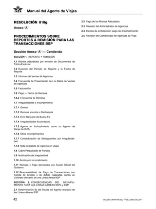 Manual del Agente de Viajes


RESOLUCIÓN 818g                                            2.2 Pago de los Montos Adeudados

                                                           2.3 Revisión del Administrador de Agencias
Anexo ‘A’
                                                           2.4 Efectos de la Retención luego del Incumplimiento

PROCEDIMIENTOS SOBRE                                       2.5 Revisión del Comisionado de Agencias de Viaje
REPORTES & REMISIÓN PARA LAS
TRANSACCIONES BSP

Sección Anexo ‘A’ — Contiendo
SECCIÓN 1. REPORTE Y REMISIÓN

1.1 Montos adeudados por emisión de Documentos de
TráficoEstándar

1.2 Duración del Periodo de Reporte y la Fecha de
Reporte

1.3 Informes de Ventas de Agencias

1.4 Frecuencia de Presentación de Los Datos de Ventas
de Agencias

1.5 Facturación

1.6 Pago — Fecha de Remesa

1.6.2 Frecuencia de Remesa

1.7 Irregularidades e Incumplimiento

1.7.1 Gastos

1.7.2 Remesa Vencida o Rechazada

1.7.3 Error Bancario de Buena Fe

1.7.4 Irregularidades Acumuladas

1.7.5 Agente en Incimplimiento como un Agente de
Carga de IATA

1.7.6 Otros Incumplimientos

1.7.7 Contabilización de Salvaguardias por Irregularida-
des

1.7.8 Nota de Débito de Agencia en Litigio

1.8 Cobro Perjudicado de Fondos

1.9 Notificación de Irregularidad

1.10 Acción por Incumplimiento

1.11 Remesa y Pago demorados por Acción Oficial del
Gobierno

1.12 Responsabilidad de Pago de Transacciones con
Tarjeta de Credito o de debito realizadas contra un
Contrato Mercantil de una Linea Aerea BSP

SECCIÓN 2. CONSECUENCIAS DEL INCUMPLI-
MIENTO PARA LAS LÍNEAS AÉREAS BSPs y BSP

2.1 Determinación de lad Deuda del Agenta respecto de
las Líneas Aéreas BSP


42                                                                            VÁLIDO A PARTIR DEL 1o DE JUNIO DE 2011
 