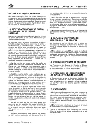 Resolución 818g — Anexo ‘A’ — Sección 1

Sección 1 — Reporte y Remisión                               BSP se gestionarán conforme a las disposiciones de la
                                                             Resolución 850.
Esta Sección de aplica a todos los Locales Aprobados de
un Agente en relación con las ventas que se efectúen en      1.1.3 En los casos en que un Agente recibe un pago
nombre de las Líneas Aéreas que participan en BSP. El        parcial o total por transporte en relación con el que se
Manual para Agentes BSP contiene las normas adminis-         han efectuado reservas sobre los servicios de una Línea
trativas y de procedimiento que los Agente deben obser-      Aérea BSP, el Agente emitirá un STD apropiado. Luego,
var y es parte de la presente Resolución.                    los montos por dicha venta se considerarán adeudados y
                                                             el pago se efectuará de acuerdo con las disposiciones
                                                             del Subpárrafo 1.1.1(a).
1.1 MONTOS ADEUDADOS POR EMISIÓN                             1.1.4 Los Agentes deberán remitirlos en la moneda que
DE DOCUMENTOS DE TRÁFICO                                     aparezca en el billete y con la que se haya facturado al
ESTÁNDAR                                                     Agente.
Las disposiciones del presente Párrafo rigen los montos
de dinero adeudados a las Líneas Aéreas BSP por              1.2 DURACIÓN DEL PERIODO DE
Transacciones Contables.
                                                             REPORTE: FECHA DE REPORTE
En todos los casos, el método de provisión de fondos
                                                             Las disposiciones de este Párrafo rigen el reporte de
preferible será por transferencia electrónica de fondos o
                                                             Transacciones dentro de los Periodos de Reporte y las
por domiciliación de pagos de negocio a negocio. En este
                                                             Fechas de Reporte, según se determina en relación con
contexto, se define como domiciliación de pagos de
                                                             cada BSP.
negocio a negocio a un sistema de domiciliación y la
jurisdicción que impone condiciones estrictas y límites de   1.2.1 En relación con cada BSP, el reporte se realizará
tiempo que no superan los 2 días laborables para la          con la mayor frecuencia que sea posible y la Conferencia
revocación de la transferencia por el pagador o el banco     establecerá la duración del Periodo de Reporte que sea
del pagador. Se recomienda no utilizar otros métodos de      más adecuado para lograr un funcionamiento eficiente
provisión de fondos cuando cualquiera de estas formas        del Plan.
estén disponibles en el mercado, a menos que lo
requiera la legislación local aplicable.

1.1.1(a) los montos por ventas contra los cuales un
                                                             1.3 INFORMES DE VENTAS DE AGENCIAS
Agente emite STDs se considerarán adeudados por el           Los Proveedores del Sistema de Emisión de Billetes
Agente a la Línea Aérea BSP cuyo autorización para la        suministran las ventas de agencias al Centro de Proceso
emisión de billetes es emitido cuando ellos son emitidos y   de Datos del BSP en un informe automatizado.
deberá pagarse de acuerdo con las disposiciones de la
presente Sección.

1.1.1(a)(i) los importes de las ventas realizadas por un
                                                             1.4 FRECUENCIA DE PRESENTACIÓN DE
Agente, cuando el billete sea emitido por la Aerolínea del   LOS DATOS DE VENTAS DE AGENCIAS
BSP en nombre del Agente y se informe de ello utilizando
                                                             La frecuencia con la que se transmiten los Datos de
el servicio del BSP, se considerarán como debidos por el
                                                             Ventas de Agencias al Centro de Procesamiento de
Agente a la Aerolínea del BSP y deberán liquidarse de
                                                             Datos está establecida por la Resolución 854, que exige
acuerdo con las disposiciones de esta sección, de la
                                                             que los Proveedores del Sistema presenten informes
misma forma que si el Agente hubiera emitido un STD.
                                                             diariamente.
1.1.1(b) En caso de que un Agente se declare insol-
vente, en quiebra o cuando sus bienes se encuentren
administrados por una sindicatura o juez, o cuando entre     1.5 FACTURACIÓN
en proceso de liquidación o se encuentre sujeto a otro
                                                             1.5.1 El Centro de Procesamiento de Datos computará y
procedimiento legal similar que afecte su normal desem-
                                                             preparará una Facturación en relación con cada Local
peño, y a pesar de los procedimientos normales sobre
                                                             Aprobado de acuerdo con los requisitos de la Conferen-
remesa que se establecen en esta Sección, todos los
                                                             cia. Dichas Facturaciones incorporarán todas las Trans-
montos adeudados inmediatamente se tornarán exigibles
                                                             acciones Contables de las que haya informado el Provee-
y pagaderos.
                                                             dor del Sistema respecto de cada Oficina Aprobada de
1.1.1(c) En los casos en que una Línea Aérea BSP             un Agente;
determina que su capacidad de realizar el cobro de
                                                             1.5.2 la Conferencia establecerá la frecuencia a la que
montos de dinero por STDs podría verse obstaculizada
                                                             se pasarán las Facturaciones a los Agentes;
por la situación financiera del Agente, dicha Línea Aérea
BSP podrá demandar el pago inmediato de dichos               1.5.3 Si un BSP permite emitir billetes en más de una
montos.                                                      divisa, se generará una factura para cada una de las
                                                             divisas utilizadas.
1.1.2 cuando una Compañía Aérea del BSP sea retirada
del BSP, los importes debidos a la Compañía Aérea del



VÁLIDO A PARTIR DEL 1o DE JUNIO DE 2011                                                                          43
 