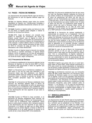 Manual del Agente de Viajes

1.6 PAGO – FECHA DE REMESA                                   1.6.2.1(c) Si la frecuencia establecida fuera de dos veces
                                                             por mes, las Remesas deberán realizarse de forma tal
Las disposiciones del presente Párrafo rigen las fechas y    que arriben al Banco de Compensación con anterioridad
las frecuencias en que los Agentes deberán pagar las         al cierre de operaciones del último día del mes en
Facturas.                                                    relación con las Facturaciones que cubren los primeros
                                                             15 días del mes y; el día 15 del mes siguiente en relación
1.6.1(a) Los Agentes deberán pagar todos los montos          con las Facturaciones que cubren desde el día 16 hasta
adeudados en relación con Transacciones Contables y          el último día del mes. La Conferencia podrá ajustar el
gastos locales aplicables directamente al Banco de Com-      periodo dentro del cual la Remesas deben arribar al
pensación.                                                   Banco de Compensación en no más de cinco días
                                                             calendario a fin de cumplir con los requisitos especiales
1.6.1(a)(i) Cuando un Agente reciba una factura en más       de un BSP particular o Línea Aérea BSP.
de una divisa, el Agente estará obligado a realizar la
remisión en la divisa de la factura.                         1.6.2.1(d) Si la frecuencia de remesa establecida o
                                                             seleccionada de acuerdo con el Subpárrafo 1.6.2.1(a)
1.6.1(b) IATA, luego de efectuar una consulta (que           fuera mayor que dos veces por mes, el Agente deberá
implica la recepción de comentarios del Grupo de             realizar las Remesas de forma tal que arriben al Banco
Enlace), puede requerir que el Agente le envíe la            de Compensación con anterioridad al cierre de operacio-
información necesaria y el formulario de autorización por    nes del día quinto posterior a las Fechas de Remesa
medio del cual se autorice al Banco de Compensación a        establecidas o para la fecha acordada por la Conferencia
emitir cheques o realizar débitos sobre la cuenta fiducia-   para su aplicación en un mercado concreto; cualquier
ria del Agente u otras cuentas bancarias de éste a favor     transacción no procesada en los períodos de declaración
de IATA en concepto de pago de todos los montos              previos se incluirá en la facturación final;
adeudados a las Líneas Aéreas BSP.
                                                             1.6.2.1(e) En caso de que el Banco de Compensación
1.6.1(c) Cuando el Agente tenga la intención de cambiar      estuviera cerrado el día en que se requiere que la
su/s banco/s o cuenta/s bancaria/s, el Agente deberá         remesa arribe a éste según las disposiciones del Subpá-
notificar a IATA al respecto con 30 días de anticipación     rrafo 1.6.2 si correspondiera, el Agente realizará la
mediante correo certificado/registrado o carta certificada   remesa de forma tal que arribe al Banco de Compensa-
con acuse de recibo, según corresponda.                      ción con anterioridad al cierre de operaciones del día
                                                             inmediatamente posterior en que el Banco de Compensa-
1.6.2 Frecuencia de Remesa                                   ción se encuentre abierto.
La Conferencia establecerá la frecuencia estándar de las     1.6.2.1(f) El Agente que posea más de un Local Apro-
Remesas de Agentes; en virtud de dicho BSP, la Fecha         bado sujeto al mismo BSP, podrá solicitar autorización a
de Remesa será comunicada a todos los agentes que            IATA para remitir los montos adeudados en representa-
participan en cada BSP.                                      ción de dichos Locales Aprobados a través de una oficina
                                                             designada del Agente al Banco de Compensación.
1.6.2.1 La frecuencia que la Conferencia establezca no
será menor a una vez por cada mes calendario o una           1.6.2.1(g) La Conferencia reconoce que una Compañía
frecuencia mayor que ésta establezca. Los Agentes            Aérea del BSP puede determinar una frecuencia indivi-
individuales podrán optar por realizar la remesa según la    dualizada de Remisión sujeta a (i) un acuerdo bilateral
frecuencia mayor y durante el periodo de tiempo que          con un Agente, o bien (ii) la ley aplicable; esta frecuencia
IATA considere apropiado según los requisitos del            será distinta de la frecuencia de Remisión establecida por
Agente.                                                      la Conferencia. Una frecuencia de Remisión individual
                                                             estará sujeta a todos los términos y condiciones de esta
1.6.2.1(a) Si la frecuencia de Remesa establecida fuera
                                                             Resolución incluyendo, para evitar cualquier duda, la
mensual, las Remesas deberán llegar al Banco de
                                                             Sección 1.7 y la Sección 1.10. En caso de una Remisión
Compensación con anterioridad al cierre de operaciones
                                                             vencida y no presentada o no atendida en base a una
de la fecha que la Conferencia haya establecido. Esta
                                                             frecuencia individualizada, el Agente estará sujeto a un
fecha no será anterior al décimo día ni tampoco posterior
                                                             Aviso de Irregularidad y, cuando resulte apropiado, a
al día decimoquinto del mes siguiente al que cubre la
                                                             Medidas por Incumplimiento.
Facturación,

Y
                                                             1.7 IRREGULARIDADES E
1.6.2.1(b) Cuando la PAConf lo haya acordado, si la          INCUMPLIMIENTO
frecuencia de Remesa establecida fuera mensual, las
Remesas deberán llegar al Banco de Compensación en           Las disposiciones de este Párrafo rigen el incumplimiento
la fecha que la Conferencia haya establecido. Dicha          de los Agentes respecto de los procedimientos de repor-
fecha no será anterior al décimo día ni tampoco posterior    tes y remisión que se establecen en los Párrafos 1.2 a
al día decimoquinto del mes siguiente al que cubre la        1.6 inclusive en virtud de los cuales se puede enviar
Facturación y el método de pago que se utilice deberá        Notificaciones de Irregularidad a la Agencia o se la puede
asegurar que los fondos lleguen a tiempo al Banco de         declarar en Incumplimiento, según corresponda. Los
Compensación a fin de poder efectuar la remesa en la         Agentes también podrán ser responsables de los gastos
cuenta de las Líneas Aéreas BSP el día establecido.



44                                                                                VÁLIDO A PARTIR DEL 1o DE JUNIO DE 2011
 
