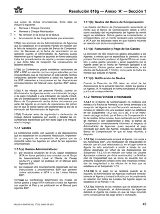 Resolución 818g — Anexo ‘A’ — Sección 1

que surjan de dichas circunstancias. Entre ellas se            1.7.1(b) Gastos del Banco de Compensación
incluye lo siguiente:
• Remesa o Cheque Vencidos                                     Los Gastos del Banco de Compensación ascenderán al
                                                               monto que el Banco de Compensación debite a IATA
• Remesa o Cheque Rechazados                                   como resultado del incumplimiento del Agente de remitir
• No remisión en la divisa de la factura                       según se establece. Dichos gastos se incrementarán, si
• Acumulación de las Irregularidades que anteceden.            correspondiera, por un monto necesario para compensar
                                                               a IATA por los esfuerzos extra en que hubiera incurrido
1.7(a) Las acciones de los Administradores de Agencias         en relación con dicho incumplimiento.
que se establecen en el presente Párrafo en relación con
la falta de recepción, por parte del Banco de Compensa-        1.7.1(c) Facturación y Pago de los Gastos
ción, de Remesas en la fecha de vencimiento no se
aplicarán cuando el Administrador de Agencias pueda            La Dirección de ISS incluirá los gastos adeudados a los
determinar que el Agente ha asumido en forma adecuada          Agentes, a menos que se especifique lo contrario, en su
todos los procedimientos de reporte y remesa requeridos        primera Facturación posterior al Agente/Oficina en cues-
y que dicha falta de recepción fue consecuencia de             tión, y estos gastos vencerán y serán pagaderos por el
factores extraños.                                             Agente antes de la Fecha de Remisión aplicable a tal
                                                               Facturación. Dichos gastos serán considerados, a los
1.7(b) La Conferencia puede establecer variaciones de          efectos del Subpárrafo 1.10.2(ii), como parte de todos los
BSP a BSP en relación con los cargos aplicables por las        montos que adeude el Agente.
irregularidades que se mencionan en este párrafo. Dichas
variaciones deberán notificarse a todos los Agentes de         1.7.1(d) Notificación de Gastos
los BSP relevantes e incorporarse en las disposiciones
correspondientes del Manual para Agentes BSP aplica-           Cuando la Dirección de ISS deba, en virtud de las
ble.                                                           disposiciones de la presente Sección, debite los gastos a
                                                               un Agente, IATA notificará en forma simultánea al Agente
1.7(c) A los efectos del presente Párrafo, cuando un           y al Local correspondientes.
Administrador de Agencias emite: una intimación de pago
o de pago inmediato o una intimación de reporte inmed-         1.7.2 Remesa Vencida o Rechazada
iato y/o contabilización y pago; la fecha límite para que el
Banco de Compensación reciba dichos documentos por             1.7.2.1 Si el Banco de Compensación no recibiera una
parte del Agente es el cierre de operaciones del primer        remesa a la Fecha de Remesa, o en forma inmediata a la
día en que el banco opera con posterioridad al día de la       recepción del Agente de una Facturación retrasada, una
intimación del Administrador de Agencias.                      remesa en relación con una escasez según se establece
                                                               en los Subpárrafos 1.6.2.1(b), (c) y (d), o si un instru-
1.7(d) Cualquier aviso de regularidad o declaración de         mento de pago recibido por el Banco de Compensación a
impago deberá realizarse por escrito y detallar las cir-       fin de realizar dicha remesa, fuera rechazado en la Fecha
cunstancias específicas que han dado lugar a la irregula-      de Remesa o con posterioridad a ésta, el Banco de
ridad o impago.                                                Compensación inmediatamente informará al respecto al
                                                               Administrador de Agencias, quien requerirá el pago
1.7.1 Gastos                                                   inmediato por parte del Agente, incluidos los gastos del
                                                               Banco de Compensación en que se haya incurrido, y
La Conferencia podrá, con sujeción a las disposiciones
                                                               después:
que se establecen en la presente Resolución, implemen-
tar un programa de recuperación de gastos que se               1.7.2.1(a) inmediatamente enviará al Agente, con copia a
impondrá sobre los Agentes en virtud de las siguientes         las Aerolineas BSP, una Notificación de Irregularidad en
circunstancias:                                                relación con el Local relacionado (o, en el lugar donde el
                                                               Agente ha sido autorizado a remitir a través de una
1.7.1(a) Gastos Administrativos:                               oficina designada en virtud de las disposiciones del
(i)  por excesiva anulación de STDs, según establezca          Subpárrafo 1.6.2.1(f) en relación con todos los Locales
     IATA en forma periódica tras consultar con el Grupo       Aprobados cubiertos por dicha autorización). La Notifica-
     de Asesoramiento Local al Cliente de Pasaje               ción de Irregularidad que se envíe de acuerdo con el
     (LCAG-P) y según se publique en el Manual para            presente Subpárrafo contará como dos instancias enlista-
     Agentes BSP;                                              das de Irregularidad a los efectos de la lista que se
(ii) por cualquier otro incumplimiento relacionado con las     establece en el Subpárrafo 1.7.5.
     instrucciones y procedimientos BSP que generen
                                                               1.7.2.1(b) Si el pago no se recibiera cuando se lo
     costos adicionales a IATA o a las Líneas Aéreas
                                                               requiere, el Administrador de Agencias notificará inmedia-
     BSP.
                                                               tamente al Agente y tomará la Acción por Incumplimiento
1.7.1(aa) La Conferencia determinará los niveles de            en relación con todos los Locales del Agente según se
dichos gastos y luego IATA notificará a todos los Agentes      establece en la Párrafo 1.10.
con sujeción al Plan y se publicarán en el Manual para
                                                               1.7.2.1(c) Además de las medidas que se establecen en
Agentes BSP.
                                                               el presente Subpárrafo, el Administrador de Agencias
                                                               debiterá al Agente los costos en que se haya incurrido
                                                               como consecuencia del pago tardío o rechazado.


VÁLIDO A PARTIR DEL 1o DE JUNIO DE 2011                                                                              45
 