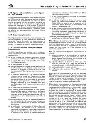 Resolución 818g — Anexo ‘A’ — Sección 1

1.7.6 Agente en Incumplimiento como Agente                             proporcionada a la Línea Aérea BSP cuyo Billete
de Carga de IATA                                                       Electrónico ha sido emitido;
                                                                (x) la falta de cumplimiento continuo de las disposicio-
Si un Agente registrado también como Agente de Carga                   nes del Párrafo 1.2;
de IATA conforme a las Normas de Agencias de Carga
                                                                (xi) la falta de cumplimiento de las instrucciones para
es declarado en Incumplimiento en virtud de dichas
                                                                       ventas con Tarjeta proporcionadas por las Líneas
Normas en relación con sus actividades de carga (por
                                                                       Aéreas BSP, de acuerdo con lo dispuesto en el
motivos distintos de la acumulación de irregularidades),
                                                                       Manual del Agente de Viajes, el Manual BSP para
también se considerará a dicho Agente en Incumpli-
                                                                       Agentes y la Resolución 890;
miento según esta Sección, y se tomará una Acción por
Incumplimiento respecto de todos los Locales del Agente         (xii) la falta de cumplimiento continuo de la forma y las
de acuerdo con las disposiciones del Párrafo 1.10 de                   instrucciones de IATA referentes al cálculo de los
esta Sección.                                                          montos de autorización para el pago de ventas, lo
                                                                       que resulta en la emisión frecuente y regular de
1.7.7 Otros Incumplimientos                                            Notificaciones de Escasez.
                                                                (xiii) actitud persistente de no pagar los importes debidos
Si un Agente se encuentra en Incumplimiento según otra                 contra Notas de Débito de Agencia (ADM).
Sección de éstas o de otras Normas para Agencias de
Venta de Pasajes, la Acción por Incumplimiento se               1.7.8.2 En caso de existir circunstancias que induzcan al
tomará de conformidad con las disposiciones del                 Administrador de Agencias a creer que el Agente intenta
Párrafo 1.10 respecto de todos los Locales del Agente.          eludir los requisitos de reporte y pago de esta Sección,
                                                                con el resultado de que la capacidad de las Líneas
1.7.8 Contabilización de Salvaguardias por                      Aéreas BSP para cobrar los STDs vendidos se ve
Irregularidades                                                 seriamente perjudicada,

1.7.8.1 En caso de que una auditoría u otra investigación       1.7.8.3 el Administrador de Agencias, consultando con el
revele por parte del Agente la existencia de irregularida-      LCAG-P:
des tales como:                                                 (i) avisará al Agente de la irregularidad y exigirá la
(i) la no inclusión de cualquier documento contable                   contabilización y el pago inmediato de todas las
       emitido manualmente durante el Período de Reporte;             sumas debidas por el Agente, sin considerar si la
                                                                      Fecha de Remesa se ha cumplido;
(ii) el reporte falso de la venta de STDs como ventas
       con Tarjetas de Crédito;                                 (ii) indicará al Sistema de Emisión de Billetes que evite
                                                                      todo uso futuro de STD y hará que se retire la
(iii) la post-validación de STDs,                                     autorización para la emisión de billetes del Agente,
(iv) permitir la alteración, omisión u otra falsificación de    (iii) justificará todos los importes recibidos y
       la información de una Tarjeta u otra información
       requerida en el casillero de “forma de pago” de todos    (iv) notificará a todas las Líneas Aéreas BSP la medida
       los cupones de STDs originales o en reemisiones de             tomada.
       éstos;
                                                                1.7.8.4 y en las circunstancias en las que una aerolínea
(v) la emisión o reemisión de STDs simples o múltiples          BSP notifique al Administrador de Agencias una actividad
       reflejados como ventas con Tarjeta con un valor          irregular por parte del Agente, lo cual provocará un
       nominal total que excede el límite mínimo sin revelár-   rechazo de débito bajo la Resolución 890 para invocar
       selo plenamente y sin la autorización de la Empresa      inmediatamente una acción incumplidora, según se des-
       de Tarjeta correspondiente o, complicidad en la          cribe en el párrafo 1.10 de las presentes normas.
       emisión o reemisión de STDs reflejados como venta
       con Tarjeta para eludir requerimientos de crédito o      1.7.8.5 Luego el Administrador de Agencias le solicitará
       reporte;                                                 al Comisionado de Agencias de Viajes, excepto en los
(vi) la falsificación de reportes o documentos;                 casos descritos en el párrafo 1.7.7.4, que revise o vuelva
                                                                a determinar la aprobación del Agente o del Local
(vii) la violación de los procedimientos de canje o reem-
                                                                Aprobado. En espera de esta revisión, el Agente podrá
       bolso de STDs según lo establecido en las Resolu-
                                                                pedir una revisión con carácter interlocutorio de la acción
       ciones de IATA aplicables y sus Anexos, o según lo
                                                                tomada por el Administrador de Agencias por parte del
       publicado en las tarifas de Líneas Aéreas BSP, en
                                                                Comisionado de Agencias de Viajes y también puede
       instrucciones u otras disposiciones, y provistas al
                                                                solicitar un remedio interlocutorio para suspender la
       Agente;
                                                                retirada de los STD. Antes de conceder una orden
(viii) la no prevención del uso de manera fraudulenta o         interlocutoria bajo este Subpárrafo para suspender la
       sin autorización de números de documento genera-         retirada de los STD, el Comisionado de Agencias de
       dos por computadora para la emisión de Billetes          Viajes podrá exigir al Agente que presente una garantía
       Electrónicos;                                            bancaria u otra garantía financiera y que asegure que
(ix) la falsificación y/o manipulación de Billetes Electróni-   todos los importes debidos según lo determinado bajo el
       cos emitidos, de manera que la información               Subpárrafo 1.7.7.3(i) han sido liquidados en el momento
       de emisión de billetes por medios electrónicos con-      de entrada en vigor de la orden interlocutoria.
       signada en los Reportes de Ventas difiere de
       la información de emisión de billetes electrónicos



VÁLIDO A PARTIR DEL 1o DE JUNIO DE 2011                                                                                47
 