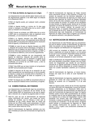 Manual del Agente de Viajes

1.7.9 Nota de Débito de Agencia en Litigio                     1.8.3 El Comisionado de Agencias de Viajes revisará
                                                               dicha información escrita y otros factores e iniciará una
Las disposiciones de este párrafo deben leerse junto con       revisión de acuerdo con los términos referentes a la
las disposiciones relativas a las ADM según se estipula        Revisión del Comisionado de Agencias de Viajes de las
en la Resolución 850m.                                         Normas para Agencias de Venta de Pasajes aplicables
                                                               dentro de los tres días contados a partir de la recepción
1.7.9.1 Un Agente puede, por cualquier razón, protestar        de dicho pedido de revisión. En espera de los resultados
una ADM.                                                       de esta revisión, el Agente puede, dentro de los 30 días
                                                               siguientes a la fecha de retirada de los STD, o a la fecha
1.7.9.2 un Agente tendrá un mínimo de 14 días para
                                                               de inicio de la revisión, solicitar, de acuerdo con la
revisar e impugnar una ADM antes de su envío a BSP
                                                               Resolución 820e, un remedio interlocutorio para suspen-
para su inclusión en la facturación,
                                                               der la retirada de los STD. Antes de conceder una orden
1.7.9.3 Cuando se proteste una ADM antes de su envío           interlocutoria bajo este Subpárrafo, el Comisionado de
al BSP para su procesamiento, ésta se registrará como          Agencias de Viajes podrá exigir al Agente que presente
protestada, y no se incluirá en la Facturación.                una garantía bancaria u otra garantía financiera.

1.7.9.4 si un Agente impugna una ADM dentro del
periodo de disputa mínimo, se suspenderá dicha ADM del         1.9 NOTIFICACION DE IRREGULARIDAD
proceso BSP y al acuerdo de la disputa será la resolución
entre el Agente y la Aerolínea en cuestión:                    Las disposiciones de este Párrafo rigen los procedimien-
                                                               tos que se aplican cuando el Administrador de Agencias
1.7.9.4(i) en caso de que un Agente impugne una ADM            debe, de acuerdo con las disposiciones del Párrafo 1.7,
y, después del acuerdo entre la Aerolínea y el Agente, se      enviar al Agente una Notificación de Irregularidad.
determine que el objetivo de dicha ADM era correcto, la
Aerolínea informará oportunamente al Agente y al BSP, y        1.9.1 enviará de inmediato al Agente una carta certi-
se procesará la ADM tal y como se envió originalmente,         ficada o registrada con acuse de recibo o, en los países
                                                               en los que no se encuentren disponibles dichos servicios,
1.7.9.4(ii) si como resultado de una impugnación del           mediante correo normal y correo electrónico como
Agente se determina, después del acuerdo entre la              proceda, en el formato estipulado en cada momento;
Aerolínea y el Agente, que es necesario un ajuste en la
ADM, la Aerolínea enviará al Agente y a BSP la ADM             1.9.2 La Notificación de Irregularidad se cursará respecto
modificada, en la forma de una ADM nueva, y sólo se            del Local Aprobado involucrado, excepto que una Notifi-
procesará ésta última,                                         cación de Irregularidad que resulte de una Remesa
                                                               vencida de un Agente autorizado a efectuar la remesa a
1.7.9.5 Toda ADM que se haya incluido en la liquidación        través de una oficina designada se cursará respecto de
del BSP será procesada para el pago.                           todos los Locales Aprobados cubiertos por la autoriza-
                                                               ción.
1.7.9.6 Si después de 60 días de la recepción de una
ADM impugnada por una Aerolínea aún no se ha resuelto          1.9.3 El Administrador de Agencias, al mismo tiempo,
la disputa, a pesar de la consulta entre la Aerolínea y el     enviará una copia de la carta al Local Aprobado en
Agente, dicha ADM dejará de estar en suspenso y se             cuestión.
retirará del proceso BSP.
                                                               1.9.4 El Administrador de Agencias registrará dicha irre-
1.7.9.7 Tal disputa de una ADM se encontrará ahora en          gularidad en contra del Local involucrado en la lista
fase de resolución bilateral entre la aerolínea y el agente.   llevada de acuerdo con el Subpárrafo 1.7.4 de esta
                                                               Sección.

1.8 COBRO PARCIAL DE FONDOS                                    1.9.5 Un Agente puede, dentro de los 30 días siguientes
                                                               a la fecha del Aviso de Irregularidad, invocar los procedi-
Las disposiciones de este Párrafo rigen los procedimien-       mientos establecidos en la Resolución 820e para la
tos previstos para la protección de los fondos de las          revisión de la decisión del Administrador de Agencias por
Líneas Aéreas BSP en situaciones en las que la capaci-         parte del Comisionado de Agencias de Viajes. Un Agente
dad o intención de un Agente de pagarlas están en duda.        también puede invocar tales procedimientos de revisión
                                                               en cualquier caso en que se aplique algún cargo en lugar
1.8.1 En caso de que el Administrador de Agencias              de o además de un Aviso de Irregularidad. Cuando esté
reciba información por escrito, que pueda ser acom-            pendiente una revisión bajo este Subpárrafo, y sea
pañada de pruebas, que le induzca a creer que la               inminente o exista la amenaza de una Acción Ejecutiva
posibilidad de las Líneas Aéreas BSP de cobrar las             de acuerdo con el Párrafo 1.10 de este Anexo, el Agente
sumas por los STDs puede verse perjudicada, el Admi-           podrá solicitar al Comisionado de Agencias de Viajes
nistrador de Agencias avisará al Agente de la irregulari-      una remedio interlocutorio de acuerdo con el Sub-
dad y podrá retirar todos los STDs.                            párrafo 1.10.6 y sujeto a las condiciones contenidas en
                                                               este Subpárrafo.
1.8.2 El Administrador de Agencias solicitará una revi-
sión inmediata por parte del Comisionado de Agencias de
Viaje.




48                                                                                 VÁLIDO A PARTIR DEL 1o DE JUNIO DE 2011
 