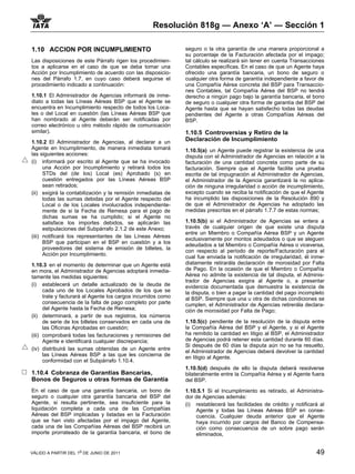 Resolución 818g — Anexo ‘A’ — Sección 1

1.10 ACCION POR INCUMPLIMIENTO                                 seguro o la otra garantía de una manera proporcional a
                                                               su porcentaje de la Facturación afectada por el impago;
Las disposiciones de este Párrafo rigen los procedimien-       tal cálculo se realizará sin tener en cuenta Transacciones
tos a aplicarse en el caso de que se deba tomar una            Contables específicas. En el caso de que un Agente haya
Acción por Incumplimiento de acuerdo con las disposicio-       ofrecido una garantía bancaria, un bono de seguro o
nes del Párrafo 1.7, en cuyo caso deberá seguirse el           cualquier otra forma de garantía independiente a favor de
procedimiento indicado a continuación:                         una Compañía Aérea concreta del BSP para Transaccio-
                                                               nes Contables, tal Compañía Aérea del BSP no tendrá
1.10.1 El Administrador de Agencias informará de inme-         derecho a ningún pago bajo la garantía bancaria, el bono
diato a todas las Líneas Aéreas BSP que el Agente se           de seguro o cualquier otra forma de garantía del BSP del
encuentra en Incumplimiento respecto de todos los Loca-        Agente hasta que se hayan satisfecho todas las deudas
les o del Local en cuestión (las Líneas Aéreas BSP que         pendientes del Agente a otras Compañías Aéreas del
han nombrado al Agente deberán ser notificadas por             BSP.
correo electrónico u otro método rápido de comunicación
similar).                                                      1.10.5 Controversias y Retiro de la
1.10.2 El Administrador de Agencias, al declarar a un          Declaración de Incumplimiento
Agente en Incumplimiento, de manera inmediata tomará           1.10.5(a) un Agente puede registrar la existencia de una
las siguientes acciones:                                       disputa con el Administrador de Agencias en relación a la
(i) informará por escrito al Agente que se ha invocado         facturación de una cantidad concreta como parte de su
      una Acción por Incumplimiento y retirará todos los       facturación. Siempre que el Agente facilite una prueba
      STDs del (de los) Local (es) Aprobado (s) en             escrita de tal impugnación al Administrador de Agencias,
      cuestión entregados por las Líneas Aéreas BSP            el Administrador de la Agencia garantizará la no aplica-
      sean retirados;                                          ción de ninguna irregularidad o acción de incumplimiento,
(ii) exigirá la contabilización y la remisión inmediatas de    excepto cuando se reciba la notificación de que el Agente
      todas las sumas debidas por el Agente respecto del       ha incumplido las disposiciones de la Resolución 890 y
      Local o de los Locales involucrados independiente-       de que el Administrador de Agencias ha adoptado las
      mente de si la Fecha de Remesa para el pago de           medidas prescritas en el párrafo 1.7.7 de estas normas;
      dichas sumas se ha cumplido; si el Agente no
      satisface los importes debidos, se aplicarán las         1.10.5(b) si el Administrador de Agencias se entera a
      estipulaciones del Subpárrafo 2.1.2 de este Anexo;       través de cualquier origen de que existe una disputa
                                                               entre un Miembro o Compañía Aérea BSP y un Agente
(iii) notificará los representantes de las Líneas Aéreas       exclusivamente por montos adeudados o que se aleguen
      BSP que participan en el BSP en cuestión y a los         adeudados a tal Miembro o Compañía Aérea o viceversa,
      proveedores del sistema de emisión de billetes, la       con respecto al período de reporte/Facturación para el
      Acción por Incumplimiento.                               cual fue enviada la notificación de irregularidad, él inme-
1.10.3 en el momento de determinar que un Agente está          diatamente retirarála declaración de morosidad por Falta
en mora, el Administrador de Agencias adoptará inmedia-        de Pago. En la ocasión de que el Miembro o Compañía
tamente las medidas siguientes:                                Aérea no admite la existencia de tal disputa, el Adminis-
                                                               trador de Agencias exigira al Agente o, a presentar
(i) establecerá un detalle actualizado de la deuda de          evidencia documentada que demuestra la existencia de
      cada uno de los Locales Aprobados de los que se          la disputa, o bien a pagar la cantidad del pago incompleto
      trate y facturará al Agente los cargos incurridos como   al BSP. Siempre que una u otra de dichas condiciones se
      consecuencia de la falta de pago completo por parte      cumplen, el Administrador de Agencias retirerála declara-
      del Agente hasta la Fecha de Remesa;                     ción de morosidad por Falta de Pago;
(ii) determinará, a partir de sus registros, los números
      de serie de los billetes conservados en cada una de      1.10.5(c) pendiente de la resolución de la disputa entre
      las Oficinas Aprobadas en cuestión;                      la Compañía Aérea del BSP y el Agente, y si el Agente
(iii) comprobará todas las facturaciones y remisiones del      ha remitido la cantidad en litigio al BSP, el Administrador
      Agente e identificará cualquier discrepancia;            de Agencias podrá retener esta cantidad durante 60 días.
                                                               Si después de 60 días la disputa aún no se ha resuelto,
(iv) distribuirá las sumas obtenidas de un Agente entre        el Administrador de Agencias deberá devolver la cantidad
      las Líneas Aéreas BSP a las que les concierna de         en litigio al Agente.
      conformidad con el Subpárrafo 1.10.4.
                                                               1.10.5(d) después de ello la disputa deberá resolverse
1.10.4 Cobranza de Garantias Bancarias,                        bilateralmente entre la Compañía Aérea y el Agente fuera
Bonos de Seguros u otras formas de Garantía                    del BSP.
En el caso de que una garantía bancaria, un bono de            1.10.5.1 Si el Incumplimiento es retirado, el Administra-
seguro o cualquier otra garantía bancaria del BSP del          dor de Agencias además:
Agente, si resulta pertinente, sea insuficiente para la        (i) restablecerá las facilidades de crédito y notificará al
liquidación completa a cada una de las Compañías                   Agente y todas las Líneas Aéreas BSP en conse-
Aéreas del BSP implicadas y listadas en la Facturación             cuencia. Cualquier deuda anterior que el Agente
que se han visto afectadas por el impago del Agente,               haya incurrido por cargos del Banco de Compensa-
cada una de las Compañías Aéreas del BSP recibirá un               ción como consecuencia de un sobre pago serán
importe prorrateado de la garantía bancaria, el bono de            eliminados,


VÁLIDO A PARTIR DEL 1o DE JUNIO DE 2011                                                                               49
 