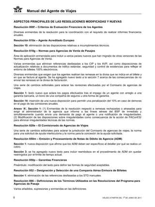 Manual del Agente de Viajes

ASPECTOS PRINCIPALES DE LAS RESOLUCIONES MODIFICADAS Y NUEVAS
Resolución 800f – Criterios de Evaluación Financiera de los Agentes
Diversas enmiendas de la resolución para la coordinación con el requisito de realizar informes financieros
anuales.

Resolución 818a – Agente Acreditado Europeo
Sección 10: eliminación de las disposiciones relativas a incumplimientos técnicos.

Resolución 818g – Normas para Agencias de Venta de Pasajes
Área de aplicación enmendada para incluir a varios países nuevos que han migrado de otras versiones de las
Normas para Agencias de Venta.
Varias enmiendas que eliminan referencias desfasadas a los CIP y los AVP, así como disposiciones de
actualización relativas a documentos de tráfico estándar, seguridad y control de existencias para reflejar el
entorno de billetes 100% electrónicos.
Diversas enmiendas que exigen que los agentes realicen las remesas en la divisa que se indica en el billete y
en que se factura al agente. Se ha agregado nuevo texto a la sección 7 acerca de las consecuencias de no
enviar las remesas en la divisa de facturación.
Una serie de cambios editoriales para aclarar las revisiones efectuadas por el Comisario de agencias de
viajes.
Sección 1: texto nuevo que aclara los pagos efectuados tras el impago de un agente con arreglo a una
garantía bancaria, un bono de una compañía de seguros u otra forma de garantía.
Sección 14: inserción de una nueva disposición para permitir una penalización del 10% en caso de demoras
en el pago de las comisiones anuales.
Anexo ‘A’, Sección 1: (1) Enmiendas de la resolución respecto a remesas rechazadas o atrasadas para
exigir al administrador de la agencia que informe a las líneas aéreas del BSP de inmediato y
simultáneamente cuando envíe una demanda de pago al agente o una notificación de irregularidades.
(2) Modificación de las disposiciones sobre irregularidades como consecuencia de la acción de PAConf/32
para eliminar irregularidades técnicas de las normas.

Resolución 820e – El Comisionado de Agencias de Viajes
Una serie de cambios editoriales para aclarar la jurisdicción del Comisario de agencias de viajes, la norma
para una solicitud de ayuda interlocutoria y la norma para la concesión de la ayuda solicitada.

Resolución 850m – Emisión y Procesamiento de Notas de Débito de Agencia (ADM)
Sección 1: nueva disposición que afirma que los ADM deben ser específicos al detallar por qué se realiza un
cobro.
Sección 3: se ha agregado nuevo texto para incluir reembolsos en el procedimiento de ADM sin quedar
restringidos por el límite de tiempo actual.

Resolución 850p – Garantias Financieras
Preámbulo: modificación del texto para definir las formas de seguridad aceptables.

Resolución 852 – Designación y Selección de una Compania Aérea Emisora de Billetes
Sección 1: eliminación de las referencias desfasadas a los STD manuales.

Resolución 866 – Definiciones de los Términos Utilizados en las Resoluciones del Programa para
Agencias de Pasaje
Varios añadidos, supresiones y enmiendas en las definiciones.


ii                                                                         VÁLIDO A PARTIR DEL 1o DE JUNIO DE 2011
 