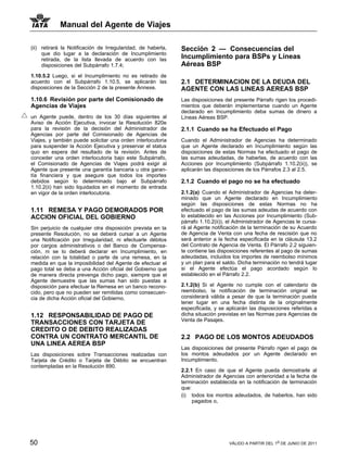 Manual del Agente de Viajes

(ii) retirará la Notificación de Irregularidad, de haberla,   Sección 2 — Consecuencias del
     que dio lugar a la declaración de Incumplimiento
     retirada, de la lista llevada de acuerdo con las         Incumplimiento para BSPs y Líneas
     disposiciones del Subpárrafo 1.7.4;                      Aéreas BSP
1.10.5.2 Luego, si el Incumplimiento no es retirado de
acuerdo con el Subpárrafo 1.10.5, se aplicarán las            2.1 DETERMINACION DE LA DEUDA DEL
disposiciones de la Sección 2 de la presente Annexe.          AGENTE CON LAS LINEAS AEREAS BSP
1.10.6 Revisión por parte del Comisionado de                  Las disposiciones del presente Párrafo rigen los procedi-
Agencias de Viajes                                            mientos que deberán implementarse cuando un Agente
                                                              declarado en Incumplimiento deba sumas de dinero a
un Agente puede, dentro de los 30 días siguientes al          Líneas Aéreas BSP.
Aviso de Acción Ejecutiva, invocar la Resolución 820e
para la revisión de la decisión del Administrador de          2.1.1 Cuando se ha Efectuado el Pago
Agencias por parte del Comisionado de Agencias de
Viajes, y también puede solicitar una orden interlocutoria    Cuando el Administrador de Agencias ha determinado
para suspender la Acción Ejecutiva y preservar el status      que un Agente declarado en Incumplimiento según las
quo en espera del resultado de la revisión. Antes de          disposiciones de estas Normas ha efectuado el pago de
conceder una orden interlocutoria bajo este Subpárrafo,       las sumas adeudadas, de haberlas, de acuerdo con las
el Comisionado de Agencias de Viajes podrá exigir al          Acciones por Incumplimiento (Subpárrafo 1.10.2(ii)), se
Agente que presente una garantía bancaria u otra garan-       aplicarán las disposiciones de los Párrafos 2.3 al 2.5.
tía financiera y que asegure que todos los importes
debidos según lo determinado bajo el Subpárrafo               2.1.2 Cuando el pago no se ha efectuado
1.10.2(ii) han sido liquidados en el momento de entrada
en vigor de la orden interlocutoria.                          2.1.2(a) Cuando el Administrador de Agencias ha deter-
                                                              minado que un Agente declarado en Incumplimiento
                                                              según las disposiciones de estas Normas no ha
1.11 REMESA Y PAGO DEMORADOS POR                              efectuado el pago de las sumas adeudas de acuerdo con
ACCION OFICIAL DEL GOBIERNO                                   lo establecido en las Acciones por Incumplimiento (Sub-
                                                              párrafo 1.10.2(ii)), el Administrador de Agencias le cursa-
Sin perjuicio de cualquier otra disposición prevista en la    rá al Agente notificación de la terminación de su Acuerdo
presente Resolución, no se deberá cursar a un Agente          de Agencia de Venta con una fecha de rescisión que no
una Notificación por Irregularidad, ni efectuarle débitos     será anterior a la fecha especificada en la cláusula 13.2
por cargos administrativos o del Banco de Compensa-           del Contrato de Agencia de Venta. El Párrafo 2.2 siguien-
ción, ni se lo deberá declarar en Incumplimiento, en          te contiene las disposiciones referentes al pago de sumas
relación con la totalidad o parte de una remesa, en la        adeudadas, incluidos los importes de reembolso mínimos
medida en que la imposibilidad del Agente de efectuar el      y un plan para el saldo. Dicha terminación no tendrá lugar
pago total se deba a una Acción oficial del Gobierno que      si el Agente efectúa el pago acordado según lo
de manera directa prevenga dicho pago, siempre que el         establecido en el Párrafo 2.2.
Agente demuestre que las sumas han sido puestas a
disposición para efectuar la Remesa en un banco recono-       2.1.2(b) Si el Agente no cumple con el calendario de
cido, pero que no pueden ser remitidas como consecuen-        reembolso, la notificación de terminación original se
cia de dicha Acción oficial del Gobierno.                     considerará válida a pesar de que la terminación pueda
                                                              tener lugar en una fecha distinta de la originalmente
                                                              especificada, y se aplicarán las disposiciones referidas a
1.12 RESPONSABILIDAD DE PAGO DE                               dicha situación previstas en las Normas para Agencias de
                                                              Venta de Pasajes.
TRANSACCIONES CON TARJETA DE
CREDITO O DE DEBITO REALIZADAS
CONTRA UN CONTRATO MERCANTIL DE                               2.2 PAGO DE LOS MONTOS ADEUDADOS
UNA LINEA AEREA BSP
                                                              Las disposiciones del presente Párrafo rigen el pago de
Las disposiciones sobre Transacciones realizadas con          los montos adeudados por un Agente declarado en
Tarjeta de Crédito o Tarjeta de Débito se encuentran          Incumplimiento.
contempladas en la Resolución 890.
                                                              2.2.1 En caso de que el Agente pueda demostrarle al
                                                              Administrador de Agencias con anterioridad a la fecha de
                                                              terminación establecida en la notificación de terminación
                                                              que:
                                                              (i) todos los montos adeudados, de haberlos, han sido
                                                                   pagados o,




50                                                                                VÁLIDO A PARTIR DEL 1o DE JUNIO DE 2011
 